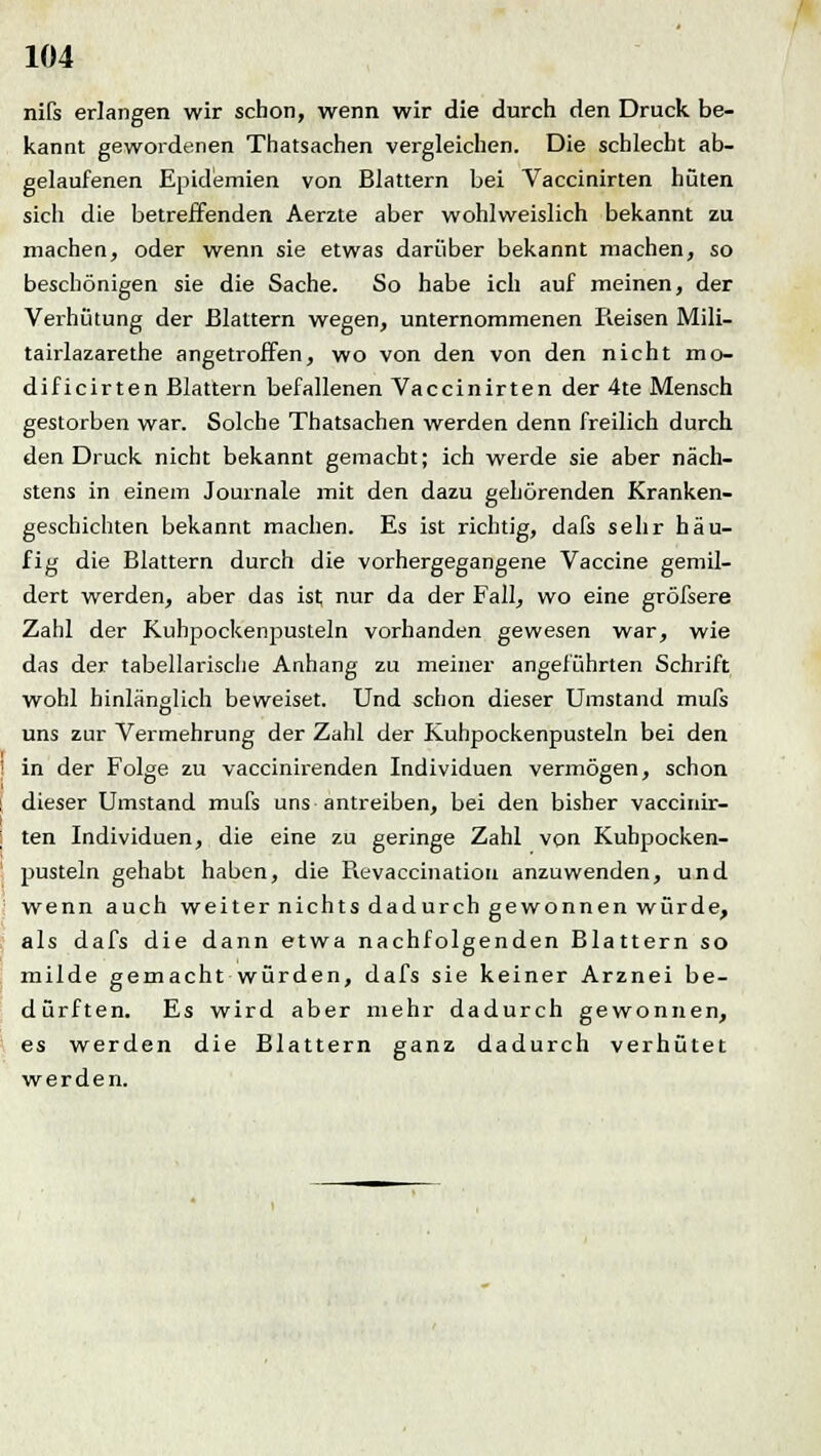 nifs erlangen wir schon, wenn wir die durch den Druck, be- kannt gewordenen Thatsachen vergleichen. Die schlecht ab- gelaufenen Epidemien von Blattern bei Vaccinirten hüten sich die betreffenden Aerzte aber wohlweislich bekannt zu machen, oder wenn sie etwas darüber bekannt machen, so beschönigen sie die Sache. So habe ich auf meinen, der Verhütung der Blattern wegen, unternommenen Pieisen Mili- tairlazarethe angetroffen, wo von den von den nicht mo- dificirten Blattern befallenen Vaccinirten der 4te Mensch gestorben war. Solche Thatsachen werden denn freilich durch den Druck nicht bekannt gemacht; ich werde sie aber näch- stens in einem Journale mit den dazu gehörenden Kranken- geschichten bekannt machen. Es ist richtig, dafs sehr häu- fig die Blattern durch die vorhergegangene Vaccine gemil- dert werden, aber das ist nur da der Fall, wo eine gröfsere Zahl der Kuhpockenpusteln vorhanden gewesen war, wie das der tabellarische Anhang zu meiner angeführten Schrift wohl hinlänglich beweiset. Und schon dieser Umstand mufs uns zur Vermehrung der Zahl der Kuhpockenpusteln bei den in der Folge zu vaccinirenden Individuen vermögen, schon dieser Umstand mufs uns antreiben, bei den bisher vaccinir- ten Individuen, die eine zu geringe Zahl von Kuhpocken- pusteln gehabt haben, die Revaccination anzuwenden, und wenn auch weiter nichts dadurch gewonnen würde, als dafs die dann etwa nachfolgenden Blattern so milde gemacht würden, dafs sie keiner Arznei be- dürften. Es wird aber mehr dadurch gewonnen, es werden die Blattern ganz dadurch verhütet werden.