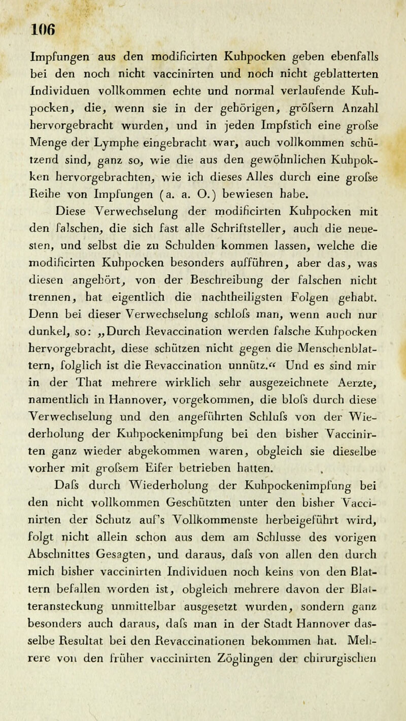 Impfungen aus den modificirten Kuhpocken geben ebenfalls bei den noch nicht vaccinirten und noch nicht geblätterten Individuen vollkommen echte und normal verlaufende Kuh- pocken, die, wenn sie in der gehörigen, gröfsern Anzahl hervorgebracht wurden, und in jeden Impfstich eine grofse Menge der Lymphe eingebracht war, auch vollkommen schü- tzend sind, ganz so, wie die aus den gewöhnlichen Kuhpok- ken hervorgebrachten, wie ich dieses Alles durch eine grofse Reihe von Impfungen (a. a. O.) bewiesen habe. Diese Verwechselung der modificirten Kuhpocken mit den falschen, die sich fast alle Schriftsteller, auch die neue- sten, und selbst die zu Schulden kommen lassen, welche die modificirten Kuhpocken besonders aufführen, aber das, was diesen angehört, von der Beschreibung der falschen nicht trennen, hat eigentlich die nachtheiligsten Folgen gehabt. Denn bei dieser Verwechselung schlofs man, wenn auch nur dunkel, so: „Durch Revaccination werden falsche Kuhpocken hervorgebracht, diese schützen nicht gegen die Menschenblat- tern, folglich ist die Revaccination unnütz. Und es sind mir in der That mehrere wirklich sehr ausgezeichnete Aerzte, namentlich in Hannover, vorgekommen, die blofs durch diese Verwechselung und den angeführten Schlufs von der Wie- derholung der Kuhpockenimpfung bei den bisher Vaccinir- ten ganz wieder abgekommen waren, obgleich sie dieselbe vorher mit grofsem Eifer betrieben hatten. Dafs durch Wiederholung der Kuhpockenimpfung bei den nicht vollkommen Geschützten unter den bisher Vacci- nirten der Schutz auf's Vollkommenste herbeigeführt wird, folgt nicht allein schon aus dem am Schlüsse des vorigen Abschnittes Gesagten, und daraus, dafs von allen den durch mich bisher vaccinirten Individuen noch keins von den Blat- tern befallen worden ist, obgleich mehrere davon der ßlai- teransteckung unmittelbar ausgesetzt wurden, sondern ganz besonders auch daraus, dafs man in der Stadt Hannover das- selbe Resultat bei den Revaccinationen bekommen hat. Meh- rere von den früher vaccinirten Zöglingen der chirurgischen