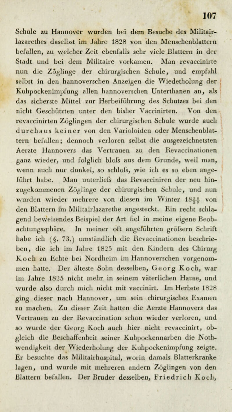 Schule zu Hannover wurden bei dem Besuche des Militair- lazarethes daselbst im Jahre 1828 von den Menschenblattern befallen, zu welcher Zeit ebenfalls sehr viele Blattern in der Sladt und bei dem Militaire vorkamen. Man revaccinirte nun die Zöglinge der chirurgischen Schule, und empfahl selbst in den hannoverschen Anzeigen die Wiedetholung der Kuhpockenimplung allen hannoverschen Unterthanen an, als das sicherste Mittel zur Herbeiführung des Schutzes bei den nicht Geschützten unter den bisher Yaccinirten. Von den revaccinirten Zöglingen der chirurgischen Schule wurde auch durchaus keiner von den Varioloiden oder Menschenblat- tern befallen; dennoch verloren selbst die ausgezeichnetsten Aerzte Hannovers das Vertrauen zu den Revaccinalionen ganz wieder, und folglich blols aus dem Grunde, weil ni.in, wenn auch nur dunkel, so schlofs, wie ich es so eben ange- führt habe. Man unterließ das Revacciniren der neu hin- zugekommenen Zöglinge der chiruigisi hen Schule, und nun wurden wieder mehrere von diesen im Winter !>■;.; von den Blattern im Militaiilazarelhe angesteckt. Ein recht schla- gend beweisendes Beispiel der Art hei in meine eigene Beob- achtungsspuäie. In meiner oft angeführten grölsern Schrift habe ich (§. 73.) umständlich die Revaccinalionen beschrie- ben, die ich im Jalue 1825 mit den Kindern des Chirurg Koch zu Echte bei Nordheim im Hannoverschen vorgenom- men hatte. Der älteste Sohn desselben, Georg Koch, war im Jahre 1825 nicht mehr in seinem väterlichen Hause, und wurde also durch mich nicht mit vaccinirt. Im Herbste 1828 ging dieser nach Hannover, um sein chirurgisches Examen zu machen. Zu dieser Zeit hatten die Aerzte Hannovers das Vertrauen zu der Revaccination schon wieder verloren, und so wurde der Georg Koch auch hier nicht revaccinirt, ob- gleich die Beschaffenheit seiner Kuhpockennarben die Noth- wendigkeit der Wiederholung der Kulipockenimpfung zeigte. Er besuchte das Militairhospital, worin damals Blatterkranke lagen, und wurde mit mehreren andern Zöglingen von den Blattern befallen. Der Bruder desselben, Friedrich Koch,