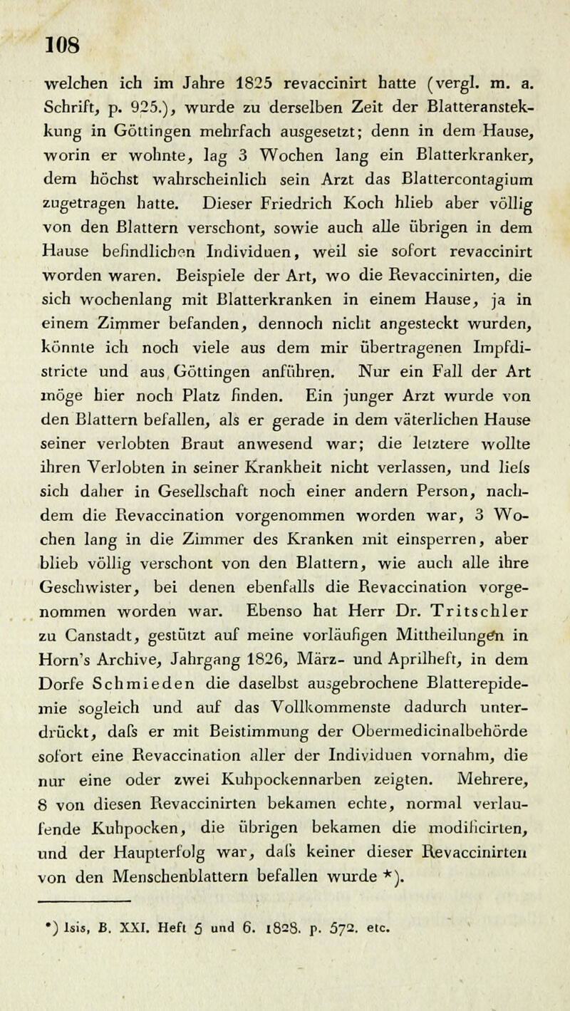 welchen ich im Jahre 1825 revaccinirt hatte (vergl. m. a. Schrift, p. 925.), wurde zu derselben Zeit der Blatteranstek- kung in Göttingen mehrfach ausgesetzt; denn in dem Hause, worin er wohnte, lag 3 Wochen lang ein Blatterkranker, dem höchst wahrscheinlich sein Arzt das Blattercontagium zugetragen hatte. Dieser Friedrich Koch hlieb aber völlig von den Blattern verschont, sowie auch alle übrigen in dem Hause befindlichen Individuen, weil sie sofort revaccinirt worden waren. Beispiele der Art, wo die Revaccinirten, die sich wochenlang mit Blatterkranken in einem Hause, ja in einem Zimmer befanden, dennoch nicht angesteckt wurden, könnte ich noch viele aus dem mir übertragenen Impfdi- stricte und aus Göttingen anführen. Nur ein Fall der Art möge hier noch Platz finden. Ein junger Arzt wurde von den Blattern befallen, als er gerade in dem väterlichen Hause seiner verlobten Braut anwesend war; die lelztere wollte ihren Verlobten in seiner Krankheit nicht verlassen, und lieis sich daher in Gesellschaft noch einer andern Person, nach- dem die Revaccination vorgenommen worden war, 3 Wo- chen lang in die Zimmer des Kranken mit einsperren, aber blieb völlig verschont von den Blattern, wie auch alle ihre Geschwister, bei denen ebenfalls die Revaccination vorge- nommen worden war. Ebenso hat Herr Dr. Tritschler zu Canstadt, gestützt auf meine vorläufigen MittheilungeYi in Horn's Archive, Jahrgang 1826, März- und Aprilheft, in dem Dorfe Schmieden die daselbst aufgebrochene Blatterepide- mie sogleich und auf das Vollkommenste dadurch unter- drückt, dafs er mit Beistimmung der Obermedicinalbehörde sofort eine Revaccination aller der Individuen vornahm, die nur eine oder zwei Kuhpockennarben zeigten. Mehrere, 8 von diesen Revaccinirten bekamen echte, normal verlau- fende Kuhpocken, die übrigen bekamen die modilicirlen, und der Haupterfolg war, dafs keiner dieser Revaccinirten von den Menschenblattern befallen wurde *). •) Isis, B. XXI. Hefl 5 und 6. 1828. J>- 572. etc.