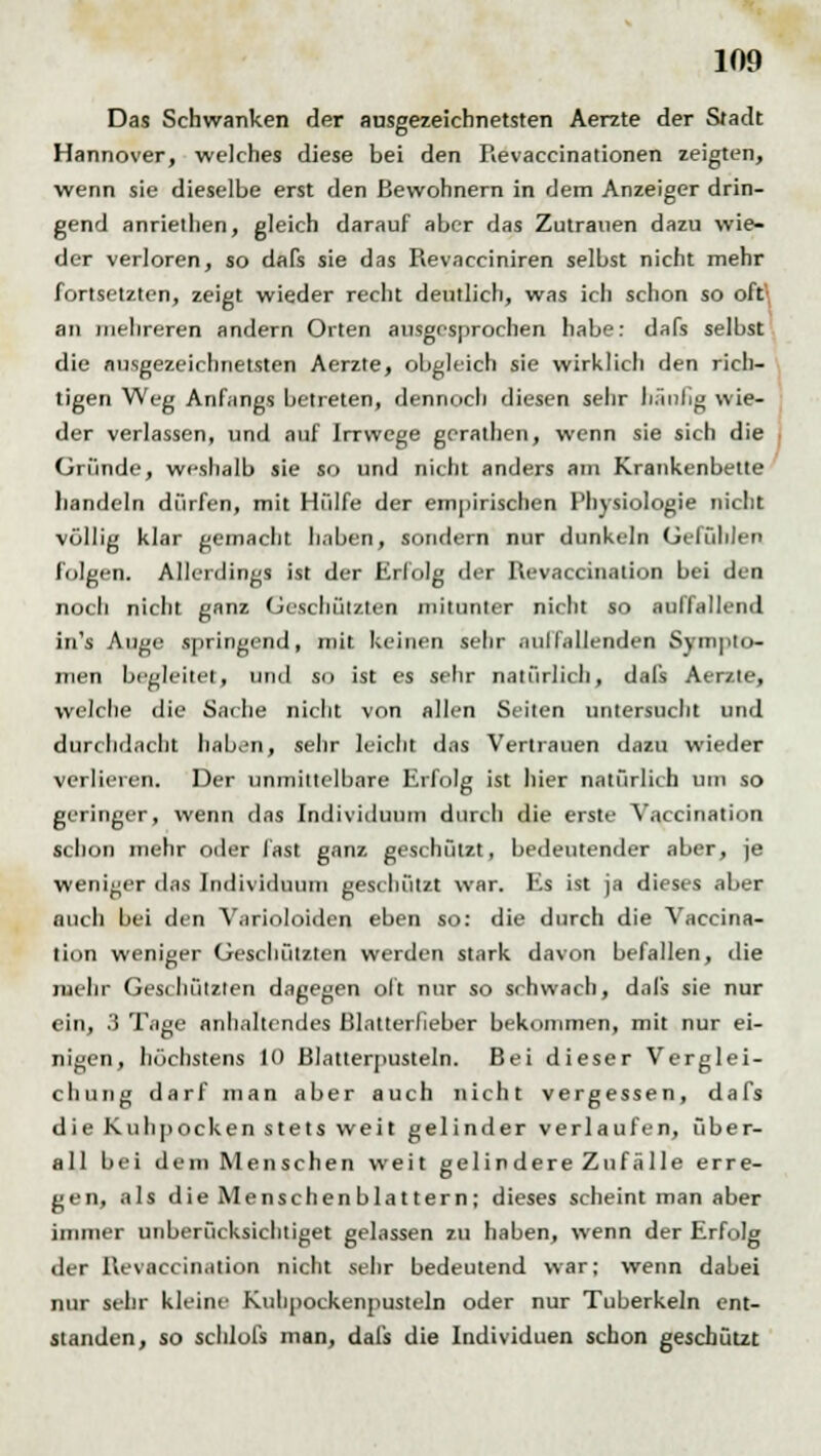 Das Schwanken der ausgezeichnetsten Aerzte der Stadt Hannover, welches diese bei den Revaccinationen zeigten, wenn sie dieselbe erst den Bewohnern in dem Anzeiger drin- gend anriethen, gleich darauf aber das Zutrauen dazu wie- der verloren, so dafs sie das Revacciniren selbst nicht mehr fortsetzten, zeigt wieder recht deutlich, was ich schon so olt an mehreren andern Orten ausgesprochen habe: dafs selbst die ausgezeichnetsten Aerzte, obgleich sie wirklich den rich- tigen Weg Anfangs betreten, dennoch diesen sehr häufig wie- der verlassen, und auf Irrwege gerathen, wenn sie sich die Gründe, weshalb sie so und nicht anders am Krankenbette handeln dürfen, mit Hülfe der empirischen Physiologie nicht völlig klar gemacht haben, sondern nur dunkeln Gefühlen folgen. Allerdings ist der Erfolg der Revaccination bei den noch nicht ganz Geschützten mitunter nicht so auffallend in's Auge springend, mit keinen sehr .mllallenden Sympto- men begleitet, und so ist es sehr natürlich, dafs Aer/.te, welche die Sache nicht von allen Seiten untersucht und durchdacht haben, sehr leicht das Vertrauen dazu wieder verlieren. Der unmittelbare Erfolg ist hier natürlich um so geringer, wenn das Individuum durch die erste Vaccination schon mehr oder fast ganz geschützt, bedeutender aber, je weniger das Individuum geschützt war. Es ist ja dieses aber mich bei den Varioloiden eben so: die durch die Vaccina- tion weniger Geschützten werden stark davon befallen, die mehr Geschützten dagegen oft nur so schwach, dals sie nur ein, .3 Tage anhaltendes Blatterfieber bekommen, mit nur ei- nigen, höchstens 10 Blatterpusteln. Bei dieser Verglei- chung darf man aber auch nicht vergessen, dafs die Kuhpocken stets weit gelinder verlaufen, über- all bei dem Menschen weit gelindere Zufälle erre- gen, als die Menschenblattern; dieses scheint man aber immer unberücksichtiget gelassen zu haben, wenn der Erfolg der Revaccination nicht sehr bedeutend war; wenn dabei nur sehr kleine Kulipockenpusteln oder nur Tuberkeln ent- standen, so schloß man, dafs die Individuen schon geschützt