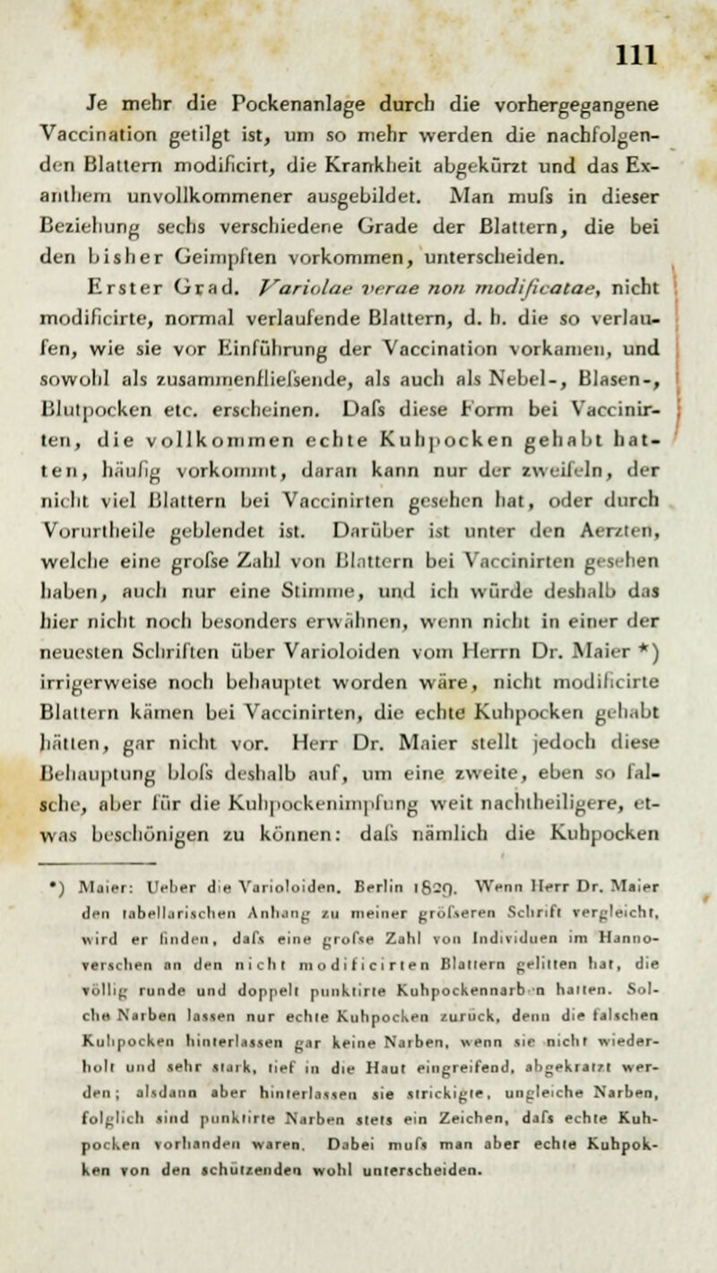 Je mehr die Pockenanlage durch die vorhergegangene Vaccination getilgt ist, um so mehr werden die nachfolgen- den Blattern modificirt, die Krankheit abgekürzt und das Ex- anthem unvollkommener ausgebildet. Man mufs in dieser Beziehung sechs verschiedene Grade der Blattern, die bei den bisher Geimpften vorkommen, unterscheiden. Erster Grad. Variolae verae non modißcatae, nicht modificirte, normal verlaufende Blattern, d. h. die so verlau- fen, wie sie vor Einführung der Vaccination vorkamen, und sowohl als zusammenfliefsende, als auch als Nebel-, Blasen-, Blulpocken etc. erscheinen. Dafs diese Form bei Vaccinir- ten, die vollkommen echte Kuhpocken gehabt hat- ten, häufig vorkommt, daran kann nur der zweifeln, der nicht, viel Blattern bei Vaccinirten gesehen hat, oder durch Vorurtheile geblendet ist. Darüber ist unter den Aer/ten. welche eine grofse Zahl von Blattern bei Vaccinirten gesehen haben, auch nur eine Stimme, und ich würde deshalb das hier nicht noch besonders erwähnen, wenn nicht in einer der neuesten Schriften über Varioloiden vom Herrn Dr. Maier *) irrigerweise noch behauptet worden wäre, nicht modificirte Blattern kämen bei Vaccinirten, die echte Kuhpocken gehabt hallen, gar nicht vor. Herr Dr. Maier stellt jedoch diese Behauptung blols deshalb auf, um eine zweite, eben so fal- sche, aber für die Kulipockenimpfling weit nachtheiligere, et- was beschönigen zu können: dals nämlich die Kuhpocken •) Maier: Uelier die Varioloiden. Berlin 16-O. Wenn Herr Dr. Maier den tabellarischen Anhang zu meiner größeren Schrift vergleicht, wird er linden, dafs eine grofse Zahl von Individuen im Hanno- verschen an den nicht modifiorlen Blattern gelitten hat, die völlig runde und doppelt punklirle Kuhpockennarb-n hauen. Sol- che Narben lassen nur echte Kuhpocken zurück, denn die falschen Kulipocken hinterlassen gar keine Narben, wenn sie nicht wieder- holt und sehr stark, lief in die Haut eingreifend, abgekral/l wer- den; alsdann aber hinterlassen sie strickigle, ungleiche Narben, folglich sind ptinkfirte Narben stets ein Zeichen, dafs echte Kuh- pocken vorhanden waren. Dabei mufs man aber echte Kuhpok- ken von den schützenden wohl unterscheiden.