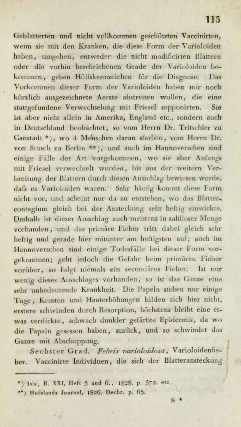 Geblätterten und nicht vollkommen geschützten Vaccinirten, wenn sie mit den Kranken, die diese Form der Varioloiden haben, umgehen, entweder die nicht modificirten Blattern oder die vorhin beschriebenen Grade der Varioloiden be- kommen, geben Hülfskennzeichen liir die Diagnose. Das Vorkommen dieser Form der Varioloiden haben mir noch kürzlich ausgezeichnete Aerzte abstreiten wollen, die eine staltgefundene Verwechselung mit Friesel supponirten. Sie ist aber nicht allein in Amerika, Fngland etc., sondern auch in Deutschland beobachtet', so vom Herrn Dr. Tritschler zu Ganstadt *), wo 4 Menschen daran starben, vom Herrn Dr. von Stosch zu Berlin **), und nach im Hannoverschen sind einige Fälle der Art vorgekommen, wo sie aber Anfangs mit Priese! verwechselt worden, bis .ms dir weitern Ver- breitung der Blattern durch diesen Aasschlag bewiesen u> data es Varioloiden waren. Sehr häufig kommt diese form nicht vor, und scheint nur da zu entstehen, \m> das Blatter« confagium gleich bei der Anstec kung sehr heftig einwirkte. Deshalb ist dieser Ausschlag auch meistens in zahlloser .M vorhanden, und das primäre Fieber tritt dabei gleich sehr heliig und gerade hier miiiiiitcr am heftigsten anfj auch im Hannoverschen sind einige Todesfälle bei dieser Form vor- gekommen; gehl jedoch die Gefahr beim primären Fieber vorüber, so folgt niemals ein seeundäres lieber. Ist nur wenig dieses Ausschlages vorhanden, so ist das Ganze eine sehr unbedeutende Krankheit. Die Papeln stehen nur einige Tage, Krusten und Hauterhöhsmgen bilden sich hier nicht, erstere schwinden durch Hesorption, höchstens bleibt eine et- was verdickte, schwach dunkler gefärbte Epidermis, da wo die Papeln gesessen haben, zurück, und so schwindet das Ganze mit Abschuppnng. Sechster Grad. Fe/iris variokidosa, VarioloidenhV- ber. Vaccinirte Individuen, die sich der Blatteransteckunj •) liii, D. XXI, Heft 5 und 6.. 1628- P- f>7-- e'c ) H.ifrl.nd» Journal, 1826. Decbr. p. 63- 8 *