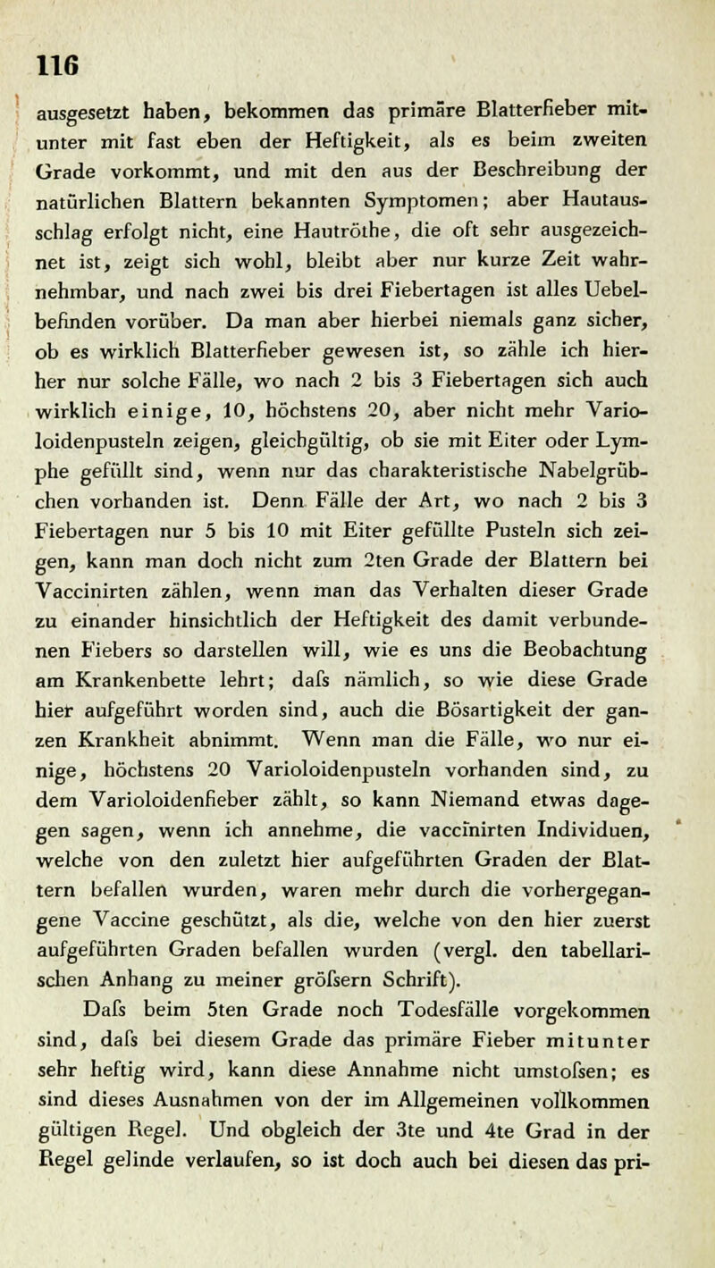 ausgesetzt haben, bekommen das primäre Blatterfieber mit- unter mit fast eben der Heftigkeit, als es beim zweiten Grade vorkommt, und mit den aus der Beschreibung der natürlichen Blattern bekannten Symptomen; aber Hautaus- schlag erfolgt nicht, eine Hautröthe, die oft sehr ausgezeich- net ist, zeigt sich wohl, bleibt aber nur kurze Zeit wahr- nehmbar, und nach zwei bis drei Fiebertagen ist alles Uebel- befinden vorüber. Da man aber hierbei niemals ganz sicher, ob es wirklich Blatterfieber gewesen ist, so zähle ich hier- her nur solche Fälle, wo nach 2 bis 3 Fiebertagen sich auch wirklich einige, 10, höchstens 20, aber nicht mehr Varic- loidenpusteln zeigen, gleichgültig, ob sie mit Eiter oder Lym- phe gefüllt sind, wenn nur das charakteristische Nabelgrüb- chen vorhanden ist. Denn Fälle der Art, wo nach 2 bis 3 Fiebertagen nur 5 bis 10 mit Eiter gefüllte Pusteln sich zei- gen, kann man doch nicht zum 2ten Grade der Blattern bei Vaccinirten zählen, wenn man das Verhalten dieser Grade zu einander hinsichtlich der Heftigkeit des damit verbunde- nen Fiebers so darstellen will, wie es uns die Beobachtung am Krankenbette lehrt; dafs nämlich, so wie diese Grade hier aufgeführt worden sind, auch die Bösartigkeit der gan- zen Krankheit abnimmt. Wenn man die Fälle, wo nur ei- nige, höchstens 20 Varioloidenpusteln vorhanden sind, zu dem Varioloidenfieber zählt, so kann Niemand etwas dage- gen sagen, wenn ich annehme, die vaccinirten Individuen, welche von den zuletzt hier aufgeführten Graden der Blat- tern befallen wurden, waren mehr durch die vorhergegan- gene Vaccine geschützt, als die, welche von den hier zuerst aufgeführten Graden befallen wurden (vergl. den tabellari- schen Anhang zu meiner gröfsern Schrift). Dafs beim 5ten Grade noch Todesfälle vorgekommen sind, dafs bei diesem Grade das primäre Fieber mitunter sehr heftig wird, kann diese Annahme nicht umstofsen; es sind dieses Ausnahmen von der im Allgemeinen vollkommen gültigen Regel. Und obgleich der 3te und 4te Grad in der Regel gelinde verlaufen, so ist doch auch bei diesen das pri-