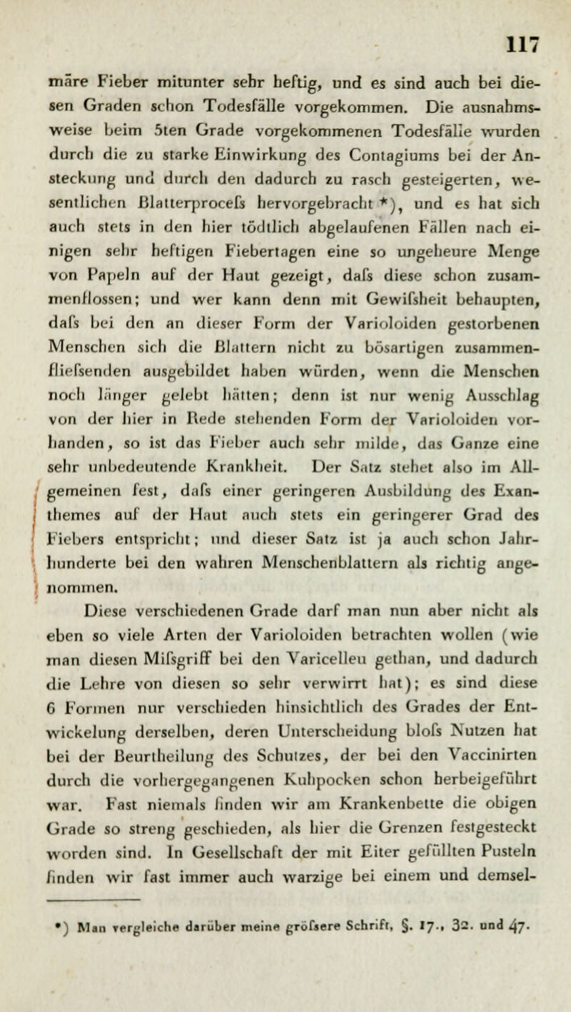 märe Fieber mitunter sehr heftig, und es sind auch bei die- sen Graden schon Todesfälle vorgekommen. Die ausnahms- weise beim 5ten Grade vorgekommenen Todesfälle wurden durch die zu starke Einwirkung des Contagiums bei der An- steckung und durch den dadurch zu rasch gesteigerten, we- sentlichen ßlatterprocefs hervorgebracht*), und es hat sich auch stets in den hier tödllich abgelaufenen Fällen nach ei- nigen sehr heftigen Fiebertagen eine so ungeheure Menge von Papeln auf der Haut gezeigt, dafs diese schon zusam- menflössen; und wer kann denn mit Gewifsheit behaupten, dafs bei den an dieser Form der Varioloiden gestorbenen Menschen sich die Blattern nicht zu bösartigen zusammen- fließenden ausgebildet haben würden, wenn die Menschen noch länger gelebt hätten; denn ist nur wenig Ausschlag von der hier in Rede stehenden Form der Varioloiden vor- handen, so ist das Fieber auch sehr milde, das Ganze eine sehr unbedeutende Krankheit. Der Satz stehet also im All- gemeinen fest, dafs einer geringeren Ausbildung des Exan- i themes auf der Haut auch stets ein geringerer Grad des ■ Fiebers entspricht; und dieser Satz ist ja auch schon Jahr- hunderte bei den wahren Menschenblaltern als richtig ange- nommen. Diese verschiedenen Grade darf man nun aber nicht als eben so viele Arten der Varioloiden betrachten wollen (wie man diesen Mißgriff bei den Varicellen gethan, und dadurch die Lehre von diesen so sehr verwirrt hat); es sind diese 6 Formen nur verschieden hinsichtlich des Grades der Ent- wickelung derselben, deren Unterscheidung blofs Nutzen hat bei der Beurtheilung des Schutzes, der bei den Vaccinirten durch die vorhergegangenen Kuhpocken schon herbeigelülirt war. Fast niemals linden wir am Krankenbette die obigen Grade so streng geschieden, als hier die Grenzen festgesteckt worden sind. In Gesellschaft der mit Eiler gefüllten Pusteln linden wir fast immer auch warzige bei einem und demsel- •) Man Tfrgleiche darüber mein« größere Schrift, §. 17., 32. und 47-