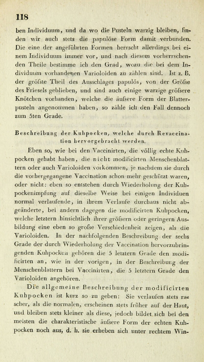 ben Individuum, und da wo die Pusteln warzig bleiben, fin- den wir auch stets die papulöse Form damit verbunden. Die eine der angeführten Formen herrscht allerdings bei ei- nem Individuum immer vor, und nach diesem vorherrschen- den Theile bestimme ich den Grad, wozu die bei dem In- dividuum vorhandenen Varioloiden zu zählen sind. Ist z. B. der gröfste Theil des Ausschlages papulös, von der Gröfse des Frieseis geblieben, und sind auch einige warzige gröisere Knötchen vorhanden, welche die äufsere Form der Blatter- pusteln angenommen haben, so zähle ich den Fall dennoch zum 5ten Grade. Beschreibung der Kulipo cken, welche durch Revaccina- tion hervorgebracht werden. Eben so, wie bei den Vaccinirten, die völlig echte Kuh- pocken gehabt haben, die nicht modificirten Menschenblat- tern oder auch Varioloiden voi kommen, je nachdem sie durch die vorhergegangene Vaccination schon mehr geschützt waren, oder nicht: eben so entstehen durch Wiederholung der Kuh- pockenimpfung auf dieselbe Weise bei einigen Individuen normal verlaufende, in ihrem Verlaufe durchaus nicht ab- geänderte, bei andern dagegen die modificirten Kuhpocken, welche letztern hinsichtlich ihrer gröfsern oder geringern Aus- bildung eine eben so grofse Verschiedenheit zeigen, als die Varioloiden. In der nachfolgenden Beschreibung der sechs Grade der durcli Wiederholung der Vaccination hervorzubrin- genden Kuhpockeu gehören die 5 letztern Grade den modi- ficirten an, wie in der vorigen, in der Beschreibung der Menschenblattern bei Vaccinirten, die 5 letztern Grade den Varioloiden angehören. Die allgemeine Beschreibung der modificirten Kuhpocken ist kurz so zu geben: Sie verlaufen stets ra= scher, als die normalen, erscheinen stets früher auf der Haut, und bleiben stets kleiner als diese, jedoch bildet sich bei den meisten die charakteristische äufsere Form der echten Kuh- pocken noch aus, d. b. sie erheben sich unter rechtem Win-