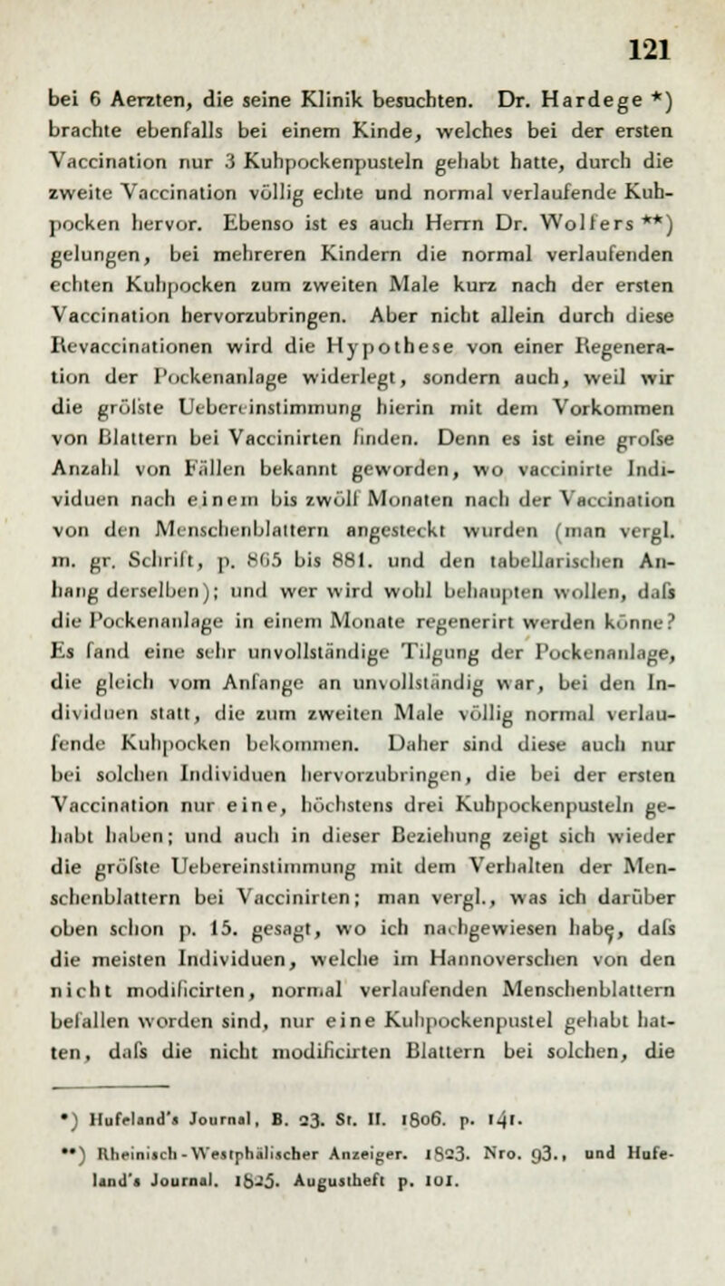 bei 6 Aerzten, die seine Klinik besuchten. Dr. Hardege *) brachte ebenfalls bei einem Kinde, welches bei der ersten Vaccination nur 3 Kuhpockenpusteln gehabt hatte, durch die zweite Vaccination völlig echte und normal verlaufende Kuh- pocken hervor. Ebenso ist es auch Herrn Dr. Wolfers**) gelungen, bei mehreren Kindern die normal verlaufenden echten Kuhpocken zum zweiten Male kurz nach der ersten Vaccination hervorzubringen. Aber nicht allein durch diese Revaccinationen wird die Hypothese von einer Regenera- tion der I'ockenanlage widerlegt, sondern auch, weil wir die grölste Uebercinstimmung hierin mit dem Vorkommen von Blattern bei Vaccinirten finden. Denn es ist eine grofse Anzahl von Fällen bekannt geworden, wo vaccinirle Indi- viduen nach einem bis zwölf Monaten nach der Vaccination von den Mcnschenblaltern angesteckt wurden (man vergl. m. gr. Schrill, p. 865 bis 881. und den tabellarischen An- hang derselben); und wer wird wohl behaupten wollen, dafs die Pockenanlage in einem Monate regenerirt werden könne? Es fand eine sehr unvollständige Tilgung der Pockenanlage, die gleich vom Anfange an unvollständig war, bei den In- dividuen statt, die zum zweiten Male völlig normal verlau- fende Kuhpocken bekommen. Daher sind diese auch nur bei solchen Individuen hervorzubringen, die bei der ersten Vaccination nur eine, höchstens drei Kuhpockenpusteln ge- habt haben; und auch in dieser Beziehung zeigt sich wieder die grölste Uebereinslinimung mit dem Verhalten der Men- schenblattern bei Vaccinirten; man vergl., was ich darüber oben schon p. 15. gesagt, wo ich nachgewiesen habe,, dafs die meisten Individuen, welche im Hannoverschen von den nicht modificirten, normal verlaufenden Menschenblattern befallen worden sind, nur eine Kuhpockenpuslel gehabt hat- ten, dafs die nicht modificirten Blattern bei solchen, die •) Hufeland'a Journal, B. 23. Si. H. 1806. p. I-jl- ••) Rheinisch-Westphälischer Anzeiger. IS23. Nro. g3., und Hufe- Ijud's Journal. lbJJ. Auguslhefl p. 101.