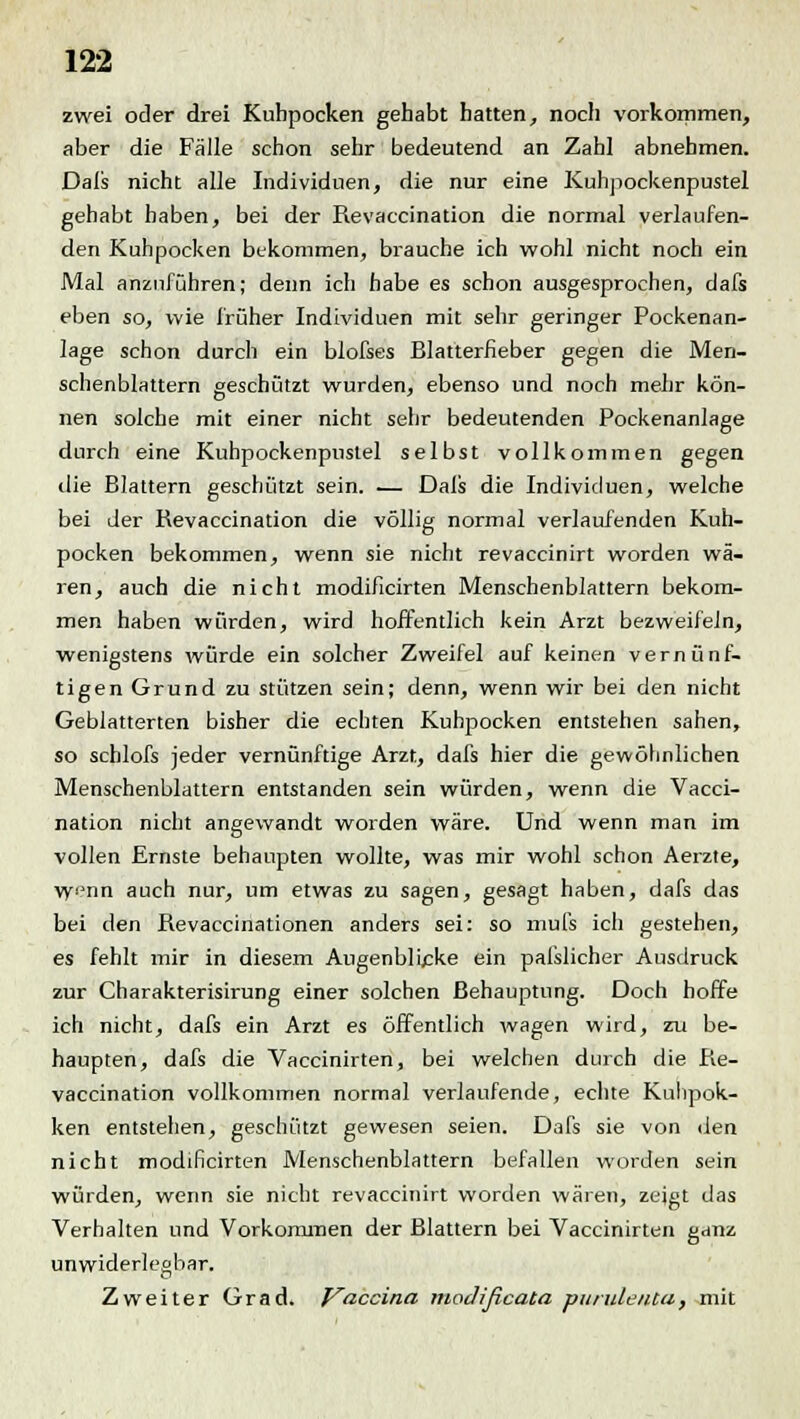 zwei oder drei Kuhpocken gehabt hatten, noch vorkommen, aber die Fälle schon sehr bedeutend an Zahl abnehmen. Dafs nicht alle Individuen, die nur eine Kuhpockenpustel gehabt haben, bei der Revaccination die normal verlaufen- den Kuhpocken bekommen, brauche ich wohl nicht noch ein Mal anzuführen; denn ich habe es schon ausgesprochen, dafs eben so, wie früher Individuen mit sehr geringer Pockenan- lage schon durch ein blofses Blatterfieber gegen die Men- schenblattern geschützt wurden, ebenso und noch mehr kön- nen solche mit einer nicht sehr bedeutenden Pockenanlage durch eine Kuhpockenpustel selbst vollkommen gegen die Blattern geschützt sein. — Dals die Individuen, welche bei der Revaccination die völlig normal verlaufenden Kuh- pocken bekommen, wenn sie nicht revaccinirt worden wä- ren, auch die nicht modificirten Menschenblattern bekom- men haben würden, wird hoffentlich kein Arzt bezweifeln, wenigstens würde ein solcher Zweifel auf keinen vernünf- tigen Grund zu stützen sein; denn, wenn wir bei den nicht Geblätterten bisher die echten Kuhpocken entstehen sahen, so scblofs jeder vernünftige Arzt, dafs hier die gewöhnlichen Menschenblattern entstanden sein würden, wenn die Vacci- nation nicht angewandt worden wäre. Und wenn man im vollen Ernste behaupten wollte, was mir wohl schon Aerzte, \yenn auch nur, um etwas zu sagen, gesagt haben, dafs das bei den Revaccinationen anders sei: so mufs ich gestehen, es fehlt mir in diesem Augenblicke ein pafslicher Ausdruck zur Charakterisirung einer solchen Behauptung. Doch hoffe ich nicht, dafs ein Arzt es öffentlich wagen wird, zu be- haupten, dafs die Vaccinirten, bei welchen durch die Re- vaccination vollkommen normal verlaufende, echte Kuiipok- ken entstehen, geschützt gewesen seien. Dafs sie von den nicht modificirten Menschenblattern befallen worden sein würden, wenn sie nicht revaccinirt worden wären, zeigt das Verhalten und Vorkommen der Blattern bei Vaccinirten ganz unwiderlegbar. Zweiter Grad. Vaccina ruojißcaca purulenta, mit