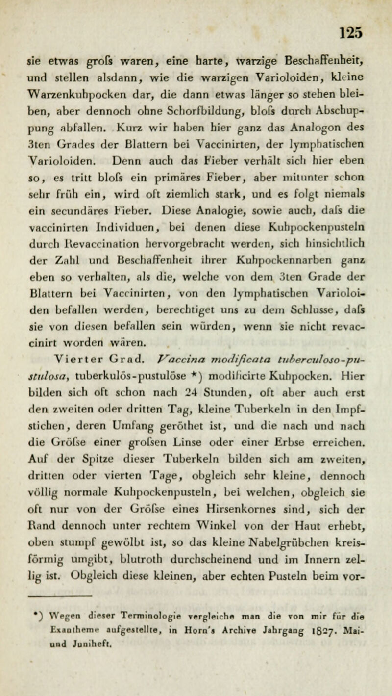 sie etwas grofs waren, eine harte, warzige Beschaffenheit, und stellen alsdann, wie die warzigen Varioloiden, kleine Warzenkuhpocken dar, die dann etwas länger so stehen blei- ben, aber dennoch ohne Schorfbildung, blofs durch Abschup- pung abfallen. Kurz wir haben hier ganz das Analogon des 3ten Grades der Blattern bei Vaccinirten, der lymphatischen Varioloiden. Denn auch das Fieber verhält sich hier eben so, es tritt blofs ein primäres Fieber, aber mitunter schon sehr früh ein, wird oft ziemlich stark, und es folgt niemals ein secundäres Fieber. Diese Analogie, sowie auch, dafs die vaccinirten Individuen, bei denen diese Kuhpockenpusteln durch Hevaccination hervorgebracht werden, sich hinsichtlich der Znhl und Beschaffenheit ihrer Kuhpockennarben ganz eben so verhalten, als die, welche von dem 3ten Grade der Blattern bei Vaccinirten, von den lymphatischen Varioloi- den befallen werden, berechtiget uns zu dem Schlüsse, dals sie von diesen befallen sein würden, wenn sie nicht revac- cinirt worden wären. Vierter Grad. Vaccina modificala tuhercitloso-pu- stulosa, tuberkulös-pustulöse *) modilicirte Kuhpocken. Hier bilden sich oft schon nach 24 Stunden, oft aber auch erst den zweiten oder dritten Tag, kleine Tuberkeln in den Impf- stichen, deren Umfang geröthet ist, und die nach und nach die Gröl'se einer grofsen Linse oder einer Erbse erreichen. Auf der Spitze dieser Tuberkeln bilden sich am zweiten, dritten oder vierten Tage, obgleich sehr kleine, dennoch völlig normale Kuhpockenpusteln, bei welchen, obgleich sie oft nur von der Gröfse eines Hirsenkornes sind, sich der Rand dennoch unter rechtem Winkel von der Haut erhebt, oben stumpf gewölbt ist, so das kleine Nabelgrübchen kreis- förmig umgibt, blutroth durchscheinend und im Innern zel- lig ist. Obgleich diese kleinen, aber echten Pusteln beim vor- *) VVegen dieser Terminologie yergleiche man die Ton mir für die Exanthem* aufgestellte, in Horn'j ArchWe Jahrgang 1527. Mai- und Juniheft,