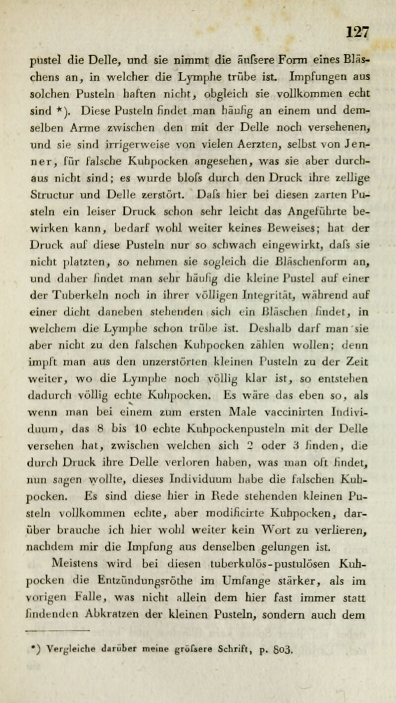 pustel die Delle, und sie nimmt die änfsere Form eines Bläs- chens an, in welcher die Lymphe trübe ist. Impfungen aus solchen Pusteln haften nicht, obgleich sie vollkommen echt sind *). Diese Pusteln findet man häufig an einem und dem- selben Arme zwischen den mit der Delle noch versehenen, und sie sind irrigerweise von vielen Aerzten, selbst \on Jen- ner, für falsche Kuhpocken angesehen, was sie aber durch- aus nicht sind; es wurde blofs durch den Druck ihre zellige Structur und Delle zerstört. Dafs hier bei diesen zarten Pu- steln ein leiser Druck schon sehr leicht das Angeführte be- wirken kann, bedarf wohl weiter keines Beweises; hat der Druck auf diese Pusteln nur so schwach eingewirkt, dafs sie nicht platzten, so nehmen sie sogleich die ßiäschenform .in, und daher lindet man sehr hänlig die kleine I'ustel auf einet der Tuberkeln noch in ihrer völligen Integrität, wahrend auf einer dicht daneben stehenden sich ein Bläschen findet, in welchem die Lymphe schon trübe ist. Deshalb darf man sie aber nicht zu den falschen Kulipocken zählen wollen; denn impft man aus den unzerslörten kleinen Pusteln zu der Zeit weiter, wo die Lymphe noch völlig klar ist, so entstehen dadurch völlig echte Kuhpocken. Es wäre das eben so, als wenn man bei einem zum ersten Male vaccinirten Indivi- duum, das 8 bis 10 echte Kuhpockenpusteln mit der Delle versehen hat, zwischen welchen sich 2 oder .1 linden, die durch Druck ihre Delle verloren haben, was man oft findet, nun sagen wollte, dieses Individuum habe die falschen Kuh- pocken. Es sind diese hier in Rede stehenden kleinen Pu- steln vollkommen echte, aber modificirte Kubpocken, dar- über brauche ich hier wohl weiter kein Wort zu verlieren, nachdem mir die Impfung aus denselben gelungen ist. Meistens wird bei diesen tuberkulös-pustulösen Kuh- pocken die Entzündungsröthe im Umfange stärker, als im vorigen Falle, was nicht allein dem hier fast immer statt Endenden Abkratzen der kleinen Pusteln, sondern auch dem •) Vergleiche darüber meine gröfaere Schrift, p. 5o3.