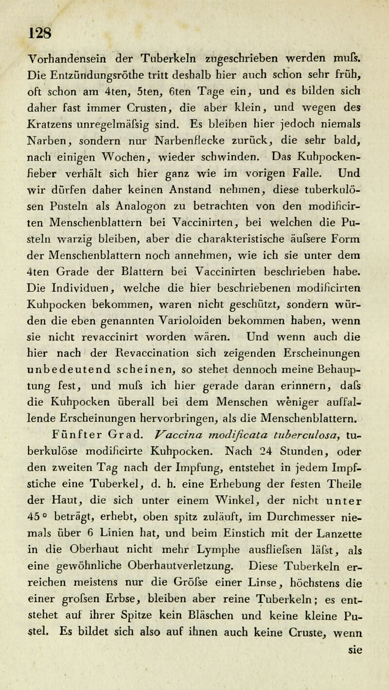 Vorhandensein der Tuberkeln zugeschrieben werden mufs. Die Entzündungsröthe tritt deshalb hier auch schon sehr früh, oft schon am 4ten, 5ten, 6ten Tage ein, und es bilden sich daher fast immer Crusten, die aber klein, und wegen des Kratzens unregelmäfsig sind. Es bleiben hier jedoch niemals Narben, sondern nur Narbenflecke zurück, die sehr bald, nach einigen Wochen, wieder schwinden. Das Kuhpocken- fieber verhält sich hier ganz wie im vorigen Falle. Und wir dürfen daher keinen Anstand nehmen, diese tuberkulö- sen Pusteln als Analogon zu betrachten von den modificir- ten Menschenblattern bei Vaccinirten, bei welchen die Pu- steln warzig bleiben, aber die charakteristische äufsere Form der Menschenblattern noch annehmen, wie ich sie unter dem 4ten Grade der Blattern bei Vaccinirten beschrieben habe. Die Individuen, welche die hier beschriebenen modificirten Kuhpocken bekommen, waren nicht geschützt, sondern wür- den die eben genannten Varioloiden bekommen haben, wenn sie nicht revaccinirt worden wären. Und wenn auch die hier nach der Revaccination sich zeigenden Erscheinungen unbedeutend scheinen, so stehet dennoch meine Behaup- tung fest, und mufs ich hier gerade daran erinnern, dafs die Kuhpocken überall bei dem Menschen weniger auffal- lende Erscheinungen hervorbringen, als die Menschenblattern. Fünfter Grad. Vaccina modificata tuberculosa, tu- berkulöse modificirte Kuhpocken. Nach 24 Stunden, oder den zweiten Tag nach der Impfung, entstehet in jedem Impf- stiche eine Tuberkel, d. h. eine Erhebung der festen Theile der Haut, die sich unter einem Winkel, der nicht unter 45 ° beträgt, erhebt, oben spitz zuläuft, im Durchmesser nie- mals über 6 Linien hat, und beim Einstich mit der Lanzette in die Oberhaut nicht mehr Lymphe ausfliefsen läfst, als eine gewöhnliche Oberhautverletzung. Diese Tuberkeln er- reichen meistens nur die Gröfse einer Linse, höchstens die einer grofsen Erbse, bleiben aber reine Tuberkeln; es ent- stehet auf ihrer Spitze kein Bläschen und keine kleine Pu- stel. Es bildet sich also auf ihnen auch keine Cruste, wenn