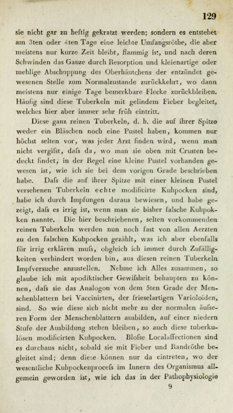 sie nicht gar zu heftig gekratzt werden; sondern es entstehet am 3ten oder ^ten Tage eine leichte Umfangsröthe, die aber meistens nur kurze Zeit bleibt, flammig ist, und nach deren Seilwinden das Ganze durch Resorption und kleienartige oder mehlige Abschuppung des Oberhäutchens der entzündet ge- wesenen Stelle zum Normalzustande zurückkehrt, wo dann meistens nur einige Tage bemerkbare Flecke zurückbleiben. Häulig sind diese Tuberkeln mit gelindem Fieber begleitet, welches hier aber immer sehr früh eintritt. Diese ganz reinen Tuberkeln, d. h. die auf ihrer Spitze weder ein Bläschen noch eine Pustel haben, kommen nur höchst selten vor, was jeder Arzt finden wird, wenn man nicht vergilst, dal's da, wo man sie oben mit Crusten be- deckt liiulet, in der Regel eine kleine Potte] vorhanden ge- wesen ist, wie icli sie bei dem vorigen Grade beschrieben habe. Dafs die .ml ihrer Spitze mit einer kleinen Pustel versehenen Tuberkeln echte modiheirte Kuhpocken sind, habe ich durch Impfungen dflxaui bewiesen, und hübe ge- zeigt, dafs es irrig ist, wenn man sie bisher falsche Kuhpok- ken nannte. Die hier beschriebenen, selten vorkommenden reinen Tuberkeln weiden nun noeh fast von allen Aerzten zu den falsihen Kuhpocken gezählt, was ich aber ebenfalls für irrig erklären muß, obgleich ich immer durch Zufällig- keilen verhindert worden bin, aus diesen reinen Tuberkeln Impfversuche anzustellen. Nehme ich Alles zusammen, so glaube ich mit apodiktischer Gewifsheit behaupten zu kön- nen, dafs sie das Analogon von dem 5ten Grade der Men- sclienblaltern bei Vaccinirten, der frieselartigen Yarioloiden, sind. So wie diese sich nklit mehr zu der normalen äufse- ren Form der Menschenblnttern ausbilden, auf einer niedern Stufe der Ausbildung stehen bleiben, so auch diese luberku- lösen modilieirten Kuhpocken. Blofse Loral.ilTectionen sind es durchaus nicht, sobald sie mit Fieber und Randröthe be- gleitet sind; denn dice können nur da eintreten, wo der wesentliche Kuhpockenprocefs im Innern des Organismus all- gemein geworden ist, wie ich das in der Pathophysiologie