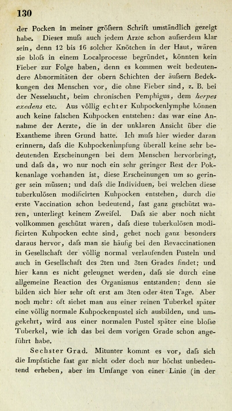 der Pocken in meiner großem Schrift umständlich gezeigt habe. Dieses mufs auch jedem Arzfe schon aufserdem klar sein, denn 12 bis 16 solcher Knötchen in der Haut, wären sie blofs in einem Localprocesse begründet, könnten kein Fieber zur Folge haben, denn es kommen weit bedeuten- dere Abnormitäten der obern Schichten der äufsern Bedek- kungen des Menschen vor, die ohne Fieber sind, z. B. bei der Nesselsucht, beim chronischen Pemphigus, dem herpes eocedens etc. Aus völlig echter Kuhpockenlymphe können auch keine falschen Kuhpocken entstehen: das war eine An- nahme der Aerzte, die in der unklaren Ansicht über die Exantheme ihren Grund hatte. Ich mufs hier wieder daran erinnern, dafs die Kuhpockenimpfung überall keine sehr be- deutenden Erscheinungen bei dem Menschen hervorbringt, und dafs da, wo nur noch ein sehr geringer Rest der Pok- kenanlage vorhanden ist, diese Erscheinungen um so gerin- ger sein müssen; und dafs die Individuen, bei welchen diese tuberkulösen modificirten Kuhpocken entstehen, durch die erste Vaccination schon bedeutend, fast ganz geschützt wa- ren, unterliegt keinem Zweifel. Dafs sie aber noch nicht vollkommen geschützt waren, dafs diese tuberkulösen modi- ficirten Kuhpocken echte sind, gehet noch ganz besonders daraus hervor, dafs man sie häufig bei den Revaccinationen in Gesellschaft der völlig normal verlaufenden Pusteln und auch in Gesellschaft des 2ten und 3ten Grades findet; und hier kann es nicht geleugnet werden, dafs sie durch eine allgemeine Reaction des Organismus entstanden; denn sie bilden sich hier sehr oft erst am 3ten oder 4ten Tage. Aber noch mehr: oft siehet man aus einer reinen Tuberkel später eine völlig normale Kuhpockenpustel sich ausbilden, und um- gekehrt, wird aus einer normalen Pustel später eine blolse Tuberkel, wie ich das bei dem vorigen Grade schon ange- führt habe. Sechster Grad. Mitunter kommt es vor, dafs sich die Impfstiche fast gar nicht oder doch nur höchst unbedeu- tend erheben, aber im Umfange von einer Linie (in der