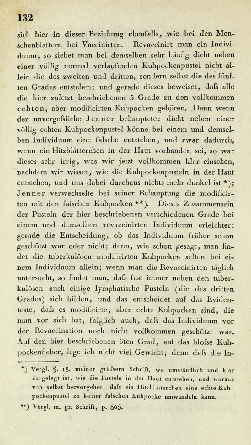 sich hier in dieser Beziehung ebenfalls, wie bei den Men- schenblaltern bei Vaccinirten. Revaccinirt man ein Indivi- duum, so siehet man bei demselben sehr häufig dicht neben einer völlig normal verlaufenden Kuhpockenpustel nicht al- lein die des zweiten und dritten, sondern selbst die des fünf- ten Grades entstehen; und gerade dieses beweiset, dafs alle die hier zuletzt beschriebenen 5 Grade zu den vollkommen echten, aber modificirten Kuhpocken gehören. Denn wenn der unvergefsliche Jenner behauptete: dicht neben einer völlig echten Kuhpockenpustel könne bei einem und demsel- ben Individuum eine falsche entstehen, und zwar dadurch, wenn ein Hitzblätterchen in der Haut vorhanden sei, so war dieses sehr irrig, was wir jetzt vollkommen klar einsehen, nachdem wir wissen, wie die Kuhpockenpusteln in der Haut entstehen, und uns dabei durchaus nichts mehr dunkel ist *); Jenner verwechselte bei seiner Behauptung die modificir- ten mit den falschen Kuhpocken **). Dieses Zusammensein der Pusteln der hier beschriebenen verschiedenen Grade bei einem und demselben revaccinirten Individuum erleichtert gerade die Entscheidung, ob das Individuum früher schon geschützt war oder nicht; denn, wie schon gesagt, man fin- det die tuberkulösen modificirten Kuhpocken selten bei ei- nem Individuum allein; wenn man die Pievaccinirten täglich o untersucht, so findet man, dafs fast immer neben den tuber- kulösen auch einige lymphatische Fusteln (die des dritten Grades) sich bilden, und das entscheidet auf das Eviden- teste, dafs es modificirte, aber echte Kuhpocken sind, die man vor sich hat, folglich auch, dafs das Individuum vor der Revaccination noch nicht vollkommen geschützt war. Auf den hier beschriebenen 6ten Grad, auf das blofse Kuh- pockenfieber, lege ich nicht viel Gewicht; denn dafs die In- *) Vergl. §. 18. meiner grofsern Schrift, wo umständlich und klar dargelegt ist, wie die Pusteln in der Haut entstehen, und woraus von selbst hervorgehet, dafs ein Hitzblätterchen eine echte Kuh - pockenpustel zu keiner falschen Kuhpocke umwandeln kann.