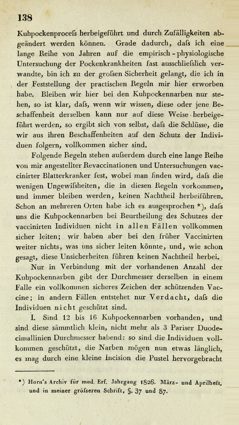 Kuhpockenprocefs herbeigeführt und durch Zufälligkeiten ab- geändert werden können. Grade dadurch, dafs ich eine lange Reihe von Jahren auf die empirisch - physiologische Untersuchung der Pockenkrankheiten fast ausschliefslich ver- wandte, bin ich zu der grofsen Sicherheit gelangt, die ich in der Feststellung der practischen Regeln mir hier erworben habe. Bleiben wir hier bei den Kuhpockennarben nur ste- hen, so ist klar, dafs, wenn wir wissen, diese oder jene Be- schaffenheit derselben kann nur auf diese Weise - herbeige- führt werden, so ergibt sich von selbst, dafs die Schlüsse, die wir aus ihren Beschaffenheiten auf den Schutz der Indivi- duen folgern, vollkommen sicher sind. Folgende Regeln stehen aufserdem durch eine lange Reihe von mir angestellter Revaccinationen und Untersuchungen vac- cinirter Blatterkranker fest, wobei man finden wird, dafs die wenigen Ungewifsheiten, die in diesen Regeln vorkommen, und immer bleiben werden, keinen Nachtheil herbeiführen. Schon an mehreren Orten habe ich es ausgesprochen *), dafs uns die Kuhpockennarben bei Beurtheilung des Schutzes der vaccinirten Individuen nicht in allen Fällen vollkommen sicher leiten; wir haben aber bei den früher Vaccinirten weiter nichts, was uns sicher leiten könnte, und, wie schon gesagt, diese Unsicherheiten führen keinen Nachtheil herbei. Nur in Verbindung mit der vorhandenen Anzahl der Kuhpockennarben gibt der Durchmesser derselben in einem Falle ein vollkommen sicheres Zeichen der schützenden Vac- cine; in andern Fällen entstehet nur Verdacht, dafs die Individuen nicht geschützt sind. I. Sind 12 bis 16 Kuhpockennarben vorhanden, und sind diese sämmtlich klein, nicht mehr als 3 Pariser Duode- cimallinien Durchmesser habend: so sind die Individuen voll- kommen geschützt, die Narben mögen nun etwas länglich, es mag durch eine kleine Incision die Pustel hervorgebracht •) Horn's Archiv für med. Erf. Jahrgang 1826. März- und Aprilheft, und in meiner gröfseren Schrift, §. 37 und 87.