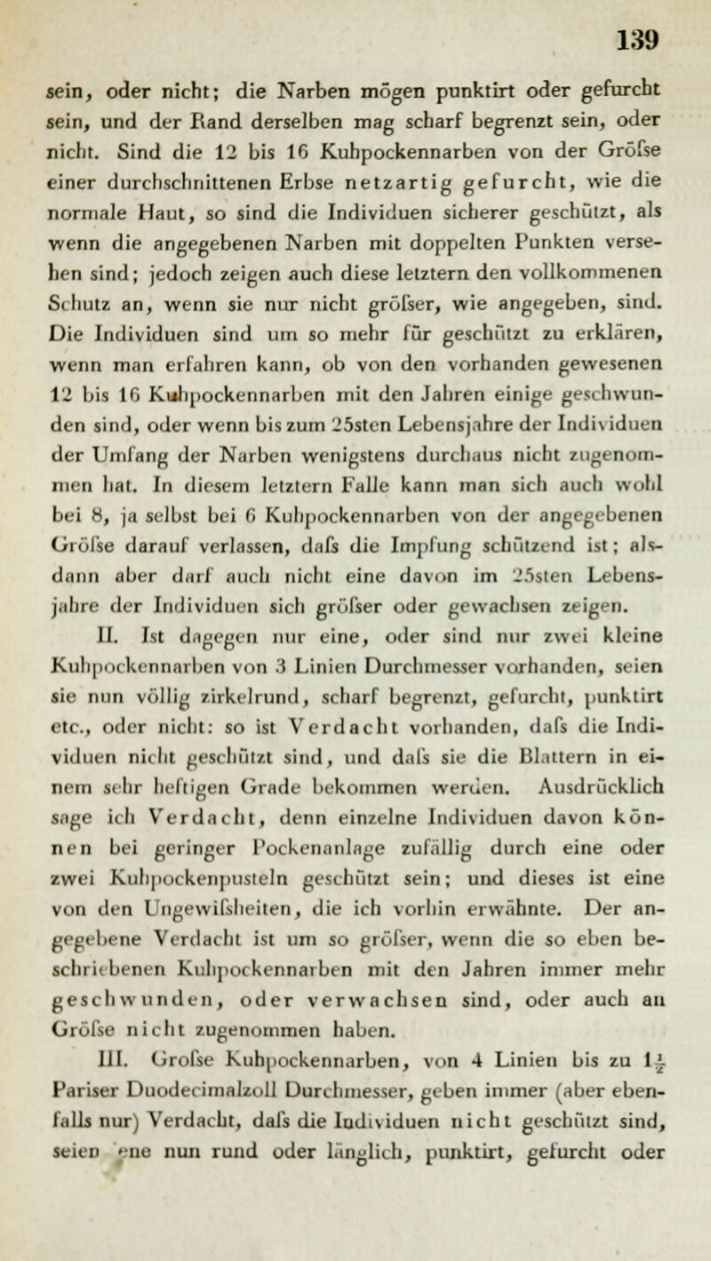 sein, oder nicht; die Narben mögen punktirt oder gefurcht sein, und der Rand derselben mag scharf begrenzt sein, oder nicht. Sind die 12 bis 16 Kuhpockennarben von der Gröfse einer durchschnittenen Erbse netzartig gefurcht, wie die normale Haut, so sind die Individuen sicherer geschützt, als wenn die angegebenen Narben mit doppelten Punkten verse- hen sind; jedoch zeigen auch diese letztern den vollkommenen Schutz an, wenn sie nur nicht gröfser, wie angegeben, sind. Die Individuen sind um so mehr für geschützt zu erklären, wenn man erfahren kann, ob von den vorhanden gewesenen 12 bis 10 Kulipockennarben mit den Jahren einige geschwun- den sind, oder wenn bis zum 25sten Lebensjahre der Indi\ iduen der Umfang der Narben wenigstens durchaus nicht zugenom- men hat. In diesem letztem Falle kann man sich auch wohl bei 8, ja selbst bei 6 Kuhpockennarben von der angegebenen Grölse darauf verlassen, dafs die Impfung schützend ist; als- dann aber darf auch nicht eine davon im J5slen Lebens- jahre der Individuen sich größer oder gewachsen zeigen. IL Ist dagegen nur eine, oder sind nur zwei kleine Kulipockennarben von 3 Linien Durchmesser vorhanden, seien sie nun völlig zirkelrund, scharf begrenzt, gefurcht, punktirt etc., oder nicht: so ist Verdacht vorhanden, dafs die Indi- viduen nicht geschützt sind, und dafs sie die Blattern in ei- nem sehr heiligen Grade bekommen werden. Ausdrücklich sage ich Verdacht, denn einzelne Individuen davon kön- nen bei geringer I'ockenanlage zufällig durch eine oder zwei Kiihpockeiipusteln geschützt sein; und dieses ist eine von den Ungewifsheiten, die ich vorhin erwähnte. Der an- gegebene Verdacht ist um so gröfser, wenn die so eben be- schriebenen Kulipockennarben mit den Jahren immer mehr gesell w unden, oder verwachsen sind, oder auch au Gröfse nicht zugenommen haben. III. Gröfse Kuhpockennarben, von 4 Linien bis zu li Pariser Duodecimalzoll Durchmesser, geben immer (aber eben- falls nur) Verdacht, dafs die Iudividuen nicht geschützt sind, seieD ene nun rund oder länglich, punktirt, gefurcht oder