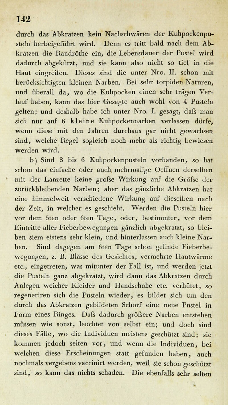 durch das Abkratzen kein Nachschwären der Kuhpockenpu- steln herbeigeführt wird. Denn es tritt bald nach dem Ab- kratzen die Randröthe ein, die Lebensdauer der Pustel wird dadurch abgekürzt, und sie kann also nicht so tief in die Haut eingreifen. Dieses sind die unter Nro. IL schon mit berücksichtigten kleinen Narben. Bei sehr torpiden Naturen, und überall da, wo die Kuhpocken einen sehr trägen Ver- lauf haben, kann das hier Gesagte auch wohl von 4 Pusteln gelten; und deshalb habe ich unter Nro. I. gesagt, dafs man sich nur auf 6 kleine Kuhpockennarben verlassen dürfe, wenn diese mit den Jahren durchaus gar nicht gewachsen sind, welche Regel sogleich noch mehr als richtig bewiesen werden wird. b) Sind 3 bis 6 Kuhpockenpusteln vorhanden, so hat schon das einfache oder auch mehrmalige Oeffnen derselben mit der Lanzette keine grofse Wirkung auf die Gröfse der zurückbleibenden Narben; aber das gänzliche Abkratzen hat eine himmelweit verschiedene Wirkung auf dieselben nach der Zeit, in welcher es geschieht. Werden die Pusteln hier vor dem 5ten oder 6ten Tage, oder, bestimmter, vor dem Eintritte aller Fieberbewegungen gänzlich abgekratzt, so blei- ben siem eistens sehr klein, und hinterlassen auch kleine Nar- ben. Sind dagegen am 6ten Tage schon gelinde Fieberbe- wegungen, z. B. Blässe des Gesichtes, vermehrte Hautwärme etc., eingetreten, was mitunter der Fall ist, und werden jetzt die Pusteln ganz abgekratzt, wird dann das Abkratzen durch Anlegen weicher Kleider und Handschuhe etc. verhütet, so regeneriren sich die Pusteln wieder, es bildet sich um den durch das Abkratzen gebildeten Schorf eine neue Pustel in Form eines Fanges. Dafs dadurch gröfsere Narben entstehen müssen wie sonst, leuchtet von selbst ein; und doch sind dieses Fälle, wo die Individuen meistens geschützt sind; sie kommen jedoch selten vor, und wenn die Individuen, bei welchen diese Erscheinungen statt gefunden haben, auch nochmals vergebens vaccinirt werden, weil sie schon geschützt sind, so kann das nichts schaden. Die ebenfalls sehr selten