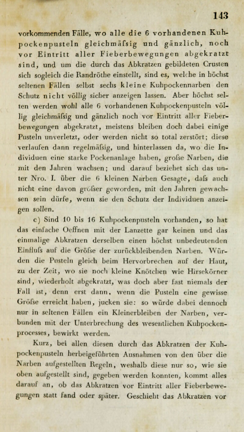 vorkommenden Fälle, wo alle die 6 vorhandenen Kuh- pockenpusteln gleichmäfsig und gänzlich, noch vor Eintritt aller Fieberbewegungen abgekratzt sind, und um die durch das Abkratzen gebildeten Crusten sich sogleich die Randröthe einstellt, sind es, weh he in höchst seltenen Fällen selbst sechs kleine Kuhpockennarben den Schutz nicht völlig sicher anzeigen lassen. Aber höchst sel- ten werden wohl alle fi vorhandenen Kuhpockenpusteln völ- lig gleichmäfsig und gänzlich noch vor Eintritt allrr Fieber- bewegungen abgekratzt, meistens bleiben doch dabei einige Pusteln unverletzt, oder werden nicht so total zerstört; diese verlaufen dann regelmäßig, und hinterlassen da, wo die In- dividuen eine starke Pockenanlage haben, grofse Narben, die mit den Jahren wachsen; und darauf beziehet sich das un- ter Nro. I. über die P> kleinen Narben Gesagte, dafs auch nicht eine davon großer geworden, mit den Jahren gewach- sen sein dürfe, wenn sie den Schutz der Individuen anzei- gen sollen. c) Sind 10 bis 16 Kuhpockenpusteln vorhanden, so hat das einlache Oeffnen mit der Lanzette gar keinen und das einmalige Abkratzen derselben einen höchst unbedeutenden Einllufs auf die Gröfse der zurückbleibenden Narben. Wür- den die Pusteln gleich beim Hervorbrechen auf der Haut, zu der Zeit, wo sie noch kleine Knötchen wie Hirsekörner sind, wiederholt abgekratzt, was doch aber fast niemals der Fall ist, denn erst dann, wenn die Pusteln eine gewisse Größe erreicht haben, jucken sie: so würde d.ibei dennoch nur in seltenen Fällen ein Kleinerbleiben der Narben, ver- bunden mit der Unterbrechung des wesentlichen Kubpocken- processes, bewirkt werden. Kurz, bei allen diesen durch das Abkratzen der Kuh- porkenpusteln herbeigeführten Ausnahmen von den über die Narben aufgestellten Hegeln, weshalb diese nur so, wie sie oben aufgestellt sind, gegeben werden konnten, kommt alles darauf an, ob das Abkratzen vor Eintritt aller Fieberbewe- gungen statt fand oder später. Geschieht das Abkratzen vor