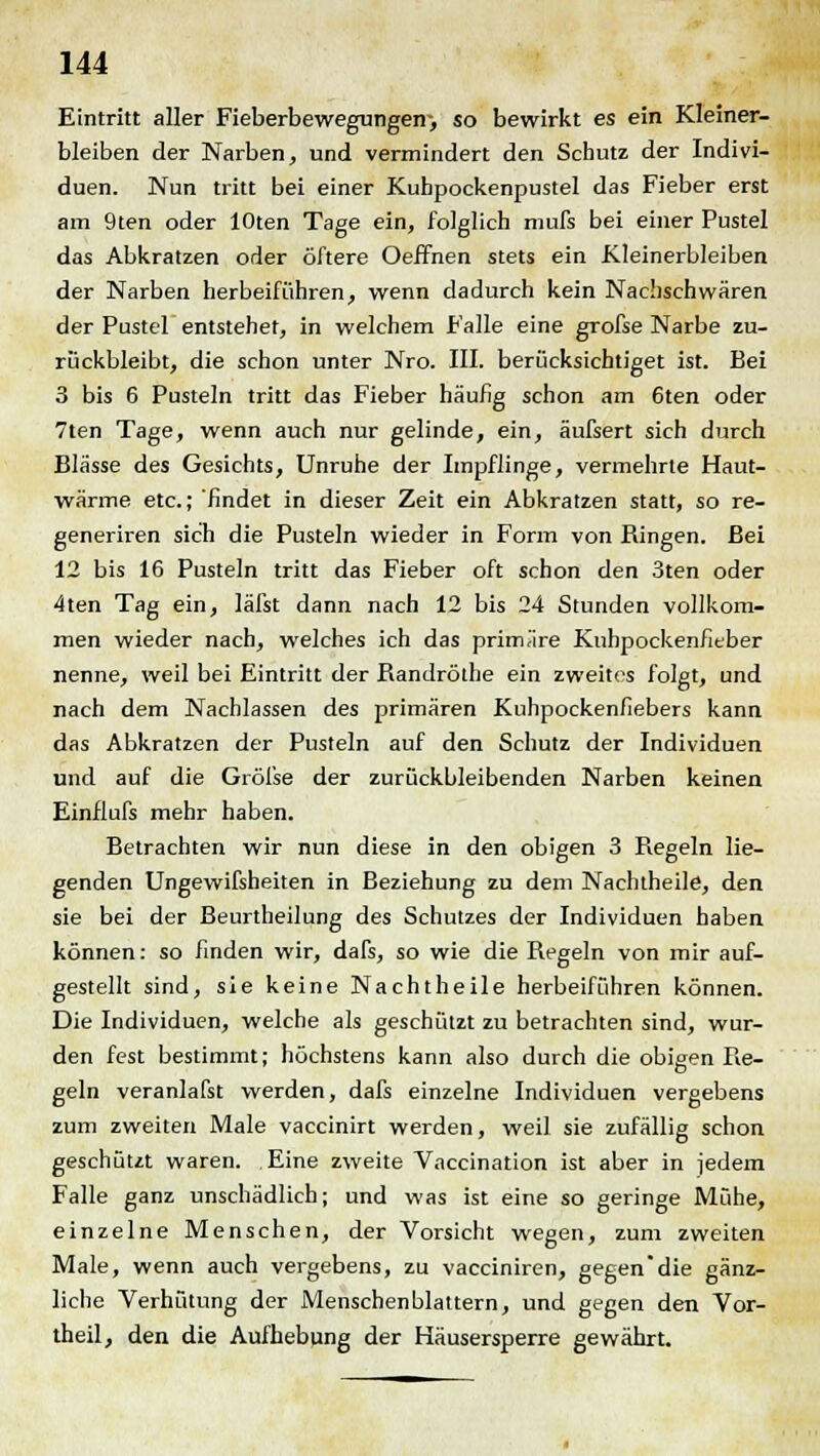 Eintritt aller Fieberbewegungen-, so bewirkt es ein Kleiner- bleiben der Narben, und vermindert den Schutz der Indivi- duen. Nun tritt bei einer Kubpockenpustel das Fieber erst am 9ten oder lOten Tage ein, folglich mufs bei einer Pustel das Abkratzen oder öftere Oeffnen stets ein Kleinerbleiben der Narben herbeiführen, wenn dadurch kein Nachschwären der Pustel entstehet, in welchem Falle eine grofse Narbe zu- rückbleibt, die schon unter Nro. III. berücksichtiget ist. Bei 3 bis 6 Pusteln tritt das Fieber häufig schon am 6ten oder 7ten Tage, wenn auch nur gelinde, ein, äufsert sich durch Blässe des Gesichts, Unruhe der Impflinge, vermehrte Haut- wärme etc.; findet in dieser Zeit ein Abkratzen statt, so re- generiren sich die Pusteln wieder in Form von Ringen. Bei 12 bis 16 Pusteln tritt das Fieber oft schon den 3ten oder 4ten Tag ein, läfst dann nach 12 bis 24 Stunden vollkom- men wieder nach, welches ich das primäre Kuhpockenfieber nenne, weil bei Eintritt der Bandröthe ein zweites folgt, und nach dem Nachlassen des primären Kuhpockenfiebers kann das Abkratzen der Pusteln auf den Schutz der Individuen und auf die Gröfse der zurückbleibenden Narben keinen Einflufs mehr haben. Betrachten wir nun diese in den obigen 3 Begeln lie- genden Ungewifsheiten in Beziehung zu dem Nachtheile, den sie bei der Beurtheilung des Schutzes der Individuen haben können: so finden wir, dafs, so wie die Regeln von mir auf- gestellt sind, sie keine Nacht heile herbeiführen können. Die Individuen, welche als geschützt zu betrachten sind, wur- den fest bestimmt; höchstens kann also durch die obigen Re- geln veranlafst werden, dafs einzelne Individuen vergebens zum zweiten Male vaccinirt werden, weil sie zufällig schon geschützt waren. Eine zweite Vaccination ist aber in jedem Falle ganz unschädlich; und was ist eine so geringe Mühe, einzelne Menschen, der Vorsicht wegen, zum zweiten Male, wenn auch vergebens, zu vacciniren, gegen'die gänz- liche Verhütung der Menschenblattern, und gegen den Vor- theil, den die Aufhebung der Häusersperre gewährt.