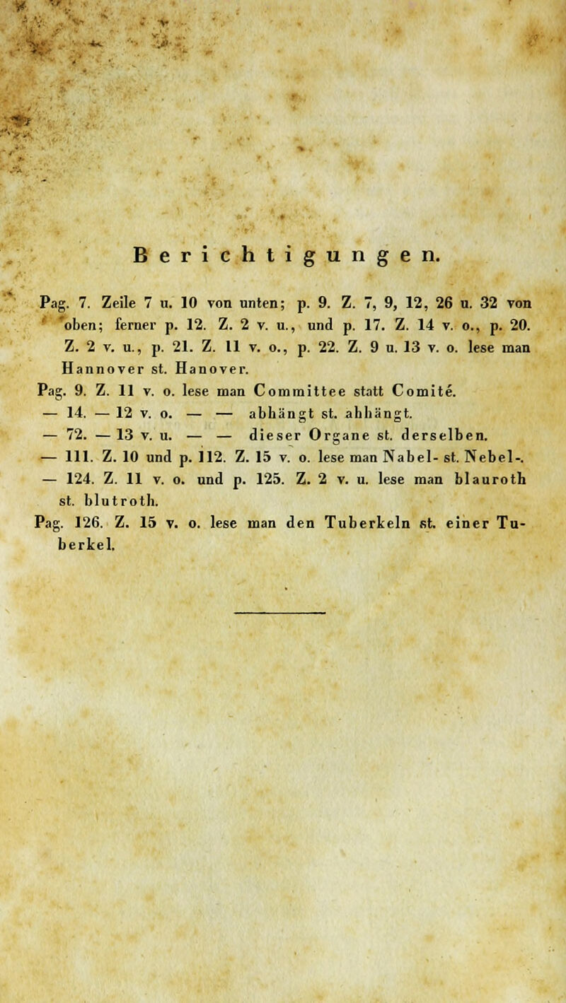 Berichtigungen. Pag. 7. Zeile 7 u. 10 von unten; p. 9. Z. 7, 9, 12, 26 u. 32 von 'oben; ferner p. 12. Z. 2 v. u., und p. 17. Z. 14 v. o., p. 20. Z. 2 v. u., p. 21. Z. 11 v. o., p. 22. Z. 9 u. 13 v. o. lese man Hannover st. Hanover. Pag. 9. Z. 11 v. o. lese man Committee statt Comlte. — 14. — 12 v. o. — — abhängt st. ahhängt. — 72. — 13 v. u. — — dieser Organe st. derselben. — 111. Z. 10 und p. 112. Z. 15 v.~ o. lese man Nabel- st. Nebel-. — 124. Z. 11 v. o. und p. 125. Z. 2 v. u. lese man blauroth st. blutroth. Pag. 126. Z. 15 v. o. lese man den Tuberkeln st. einer Tu- berkel.