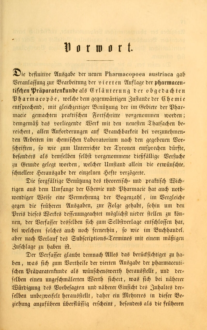 «Die befmitioe 5lu3gabe ber neuen Pharmacopoea austriaca gab 33eranfaffung gur ^Bearbeitung ber o t ert en 5tuffage ber pfjarmacen* tifrijen SPräparatenfnnbe aU (Erfäuterung ber ob gebauten $fjarmaco;bbe, toef cf)ebem gegenwärtigen3uftanbeber (51) e m i e entftorec^enb, mit gfeicf^ettiger 23enü§ung ber im ©ebtete ber $f)ar* macie gemachten üraftifcfyen $ortf<$ritte vorgenommen toorben; bemgemäfj ba3 oorfiegenbe SCBerf mit ben neueften Sijatfacfyen be* reichert, äffen 2fnforberuugen auf SSraucfybarfeit bei vorzunehmen* ben arbeiten im (tyemtfdjen Laboratorium nacfj ben gegebenen 53or* fünften, fo mie gum Unterrichte ber fronen entfvrecfyen bürfte, befonberS aU bemfefben fefbft vorgenommene bießfäffige SSerfuc^e §tt ©runbe gefegt werben, voefcfyer Umftanb affein bie ern?ünfcf)te, fefmeffere Verausgabe ber einnehmt «§efte verzögerte. 2)te forgfäftige 33enüt3ung be3 ti)eoretifd)= unb ^raftifcf) SGßicb- tigen au§ bem Umfange ber Gf>emie unb $f>armacie fyat auefj notfc toenbtger SGBetfe eine aSerme^rung ber S3ogen$aljf, im 33ergfeicf)e gegen bie früheren 2lu§gaben, jur ^ofge gehabt, fof)in um ben $rei§ biefeS 2Öerfe3 beffenungeacfytet mögficf)ft nieber fteffen $u ton* neu, ber SSerfaffer beSfefben fid) jitm ©efbftverfage entfcfyfoffen l)at, Im wefcfyem fofcf)e3 auefy noef) fernerhin, fo roie im 53ud)f)anbef, aber natf> Sßerfauf beö ©ubfcri£tion3*£ermine3 mit einem mäßigen 3ufcf)fage $u f)aben ifh 2>er SSerfaffer gfaubt bemnac^ 2tfle3 baö berücfftctytiget gu fya* ben, rcaö fief) gum SSortfjeife ber öierten 9fuSgabe ber £i)armaceiiti* fc^en Sßräfcaratenrunbe aU tvünfcfyengrcertl) ijerauäftefft, unb ber* fefben einen ungefcfjmäferten Sertfj fiebert, tvaS ftcf) Im näherer 2Bürbignng beö QSorbefagten unb näherer (Sinftcfyt beö Spaltes ber* fefben unbe^roeifeft I)erau3ftefft, bafjer ein SÄeljrereg in biefer 93e* jie^ung angufüfyren überffüffig erfcfyeint, befonberö afs bie früheren