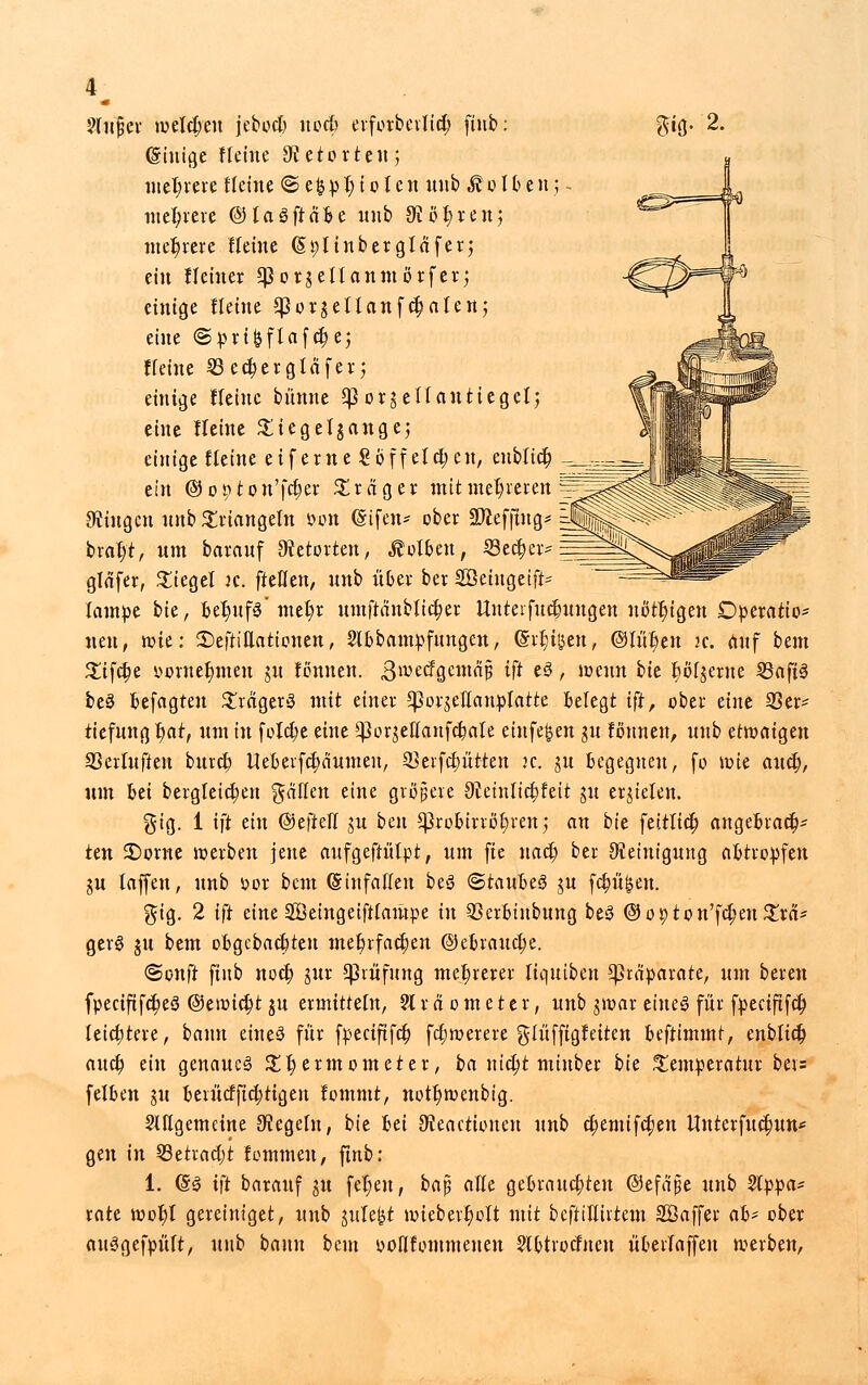 Slufjer welchen jebocb nö# erforbcvlict; ftnb: $ig. 2. (ginige Heine Retorte»; mehrere Heine <Se&pr)iotcu inibÄoUenj. mehrere ©laäftnfee unb 3}ßt)ren; mehrere Heine (Splinbergläfer; ein Heiner ^orgeitanmorfer; einige Heine *Porgellanf d)alen; eine «Sprikflafctje; Heine 23 ect;ergläfer $ einige Heine bünne 5potjettanticgelj eine Heine £icge(gangej einige Heine ei ferne Soff eichen, eublict) y ein ©o^ton'fcfyer Präger mit mehreren fingen nnb Triangeln wm (Sifen* ober SWefftitcp =J bral;t, um barauf Retorten, holten, SSectjer-EE gläfer, Siegel it. fteflen, unb über ber SÖeingeift lampe bte, Det)uf3* met)r umftänbltcfyer Unteifucfmugen nötigen Operation neu, wie: £)eftittatiouen, Slbbampfungen, (Sizilien, ©litten jc. Auf bem Xtffyt ycrnefmten gu tonnen. ßme<fojemajj ift e3, wenn bh 6öl~gerne 23ap be3 fcefagteu £räger3 mit einer Cßot^eHan^Iatte belegt ift, ober eine 33er* tiefung t)at, um in feiere eine ^orgeflanfcljiale einfe&en gu tonnen, unb etrociigen 23erluften bureb, Uebevfcfiäumen, 23erfcf;ütten k. gu begegnen, fo wie and;, um bei bergleictjen fallen eine größere Sftetnlicbjeit gu erzielen. gig. 1 ift ein ©eftetf gu ben 5prt»birrcE)ren; an bk feitlict) attgefcract)- ten £)ome werben jene aufgeftülpt, um fie uaef) ber Reinigung abtropfen gu laffen, unb öor bem (Sinfallen beS <Btauht$ gu fetten. gtg. 2 ift eine Söeingeiftfampe in 33cr6inbung beS ©opton'fdjenSra* ger§ ju bem oftgebaebteu met)rfactjen ©eorauetje. (Sonft finb noeb, gur Prüfung mehrerer liqutbeu Präparate, um bereu fpeeiftfetjeö @eiüict;t gu ermitteln, 21 r a o m e t e r, unb gwar eine3 für fpeeiftfet) letcfjtere, bann eineö für fpeciftfcfo fefwerere glüfftgteiten beftimmt, enblicfc aueb. tin genaue^ £t)ermcmeter, ba nid)t nünber bte Temperatur bev= felben gu beiücfficrjtigen tommt, nott)wenbig. SHlgemcine Regeln, bie fcei ^eactunten unb cfyemifcfjen Hnterfuctjun* gen in 33etrad)t tommeu, ftnb: 1. (§3 ift barauf gu fer)en, ba$ aKe gebrauchten ©efnpe unb Sepa- rate wot)l gereintget, unb gule^t nnebertjott mit beftiflirtem Söaffer ab* ober auSgefpüft, unb bann beut oofltommeuen ?lbtroctneu überfaffen werben,