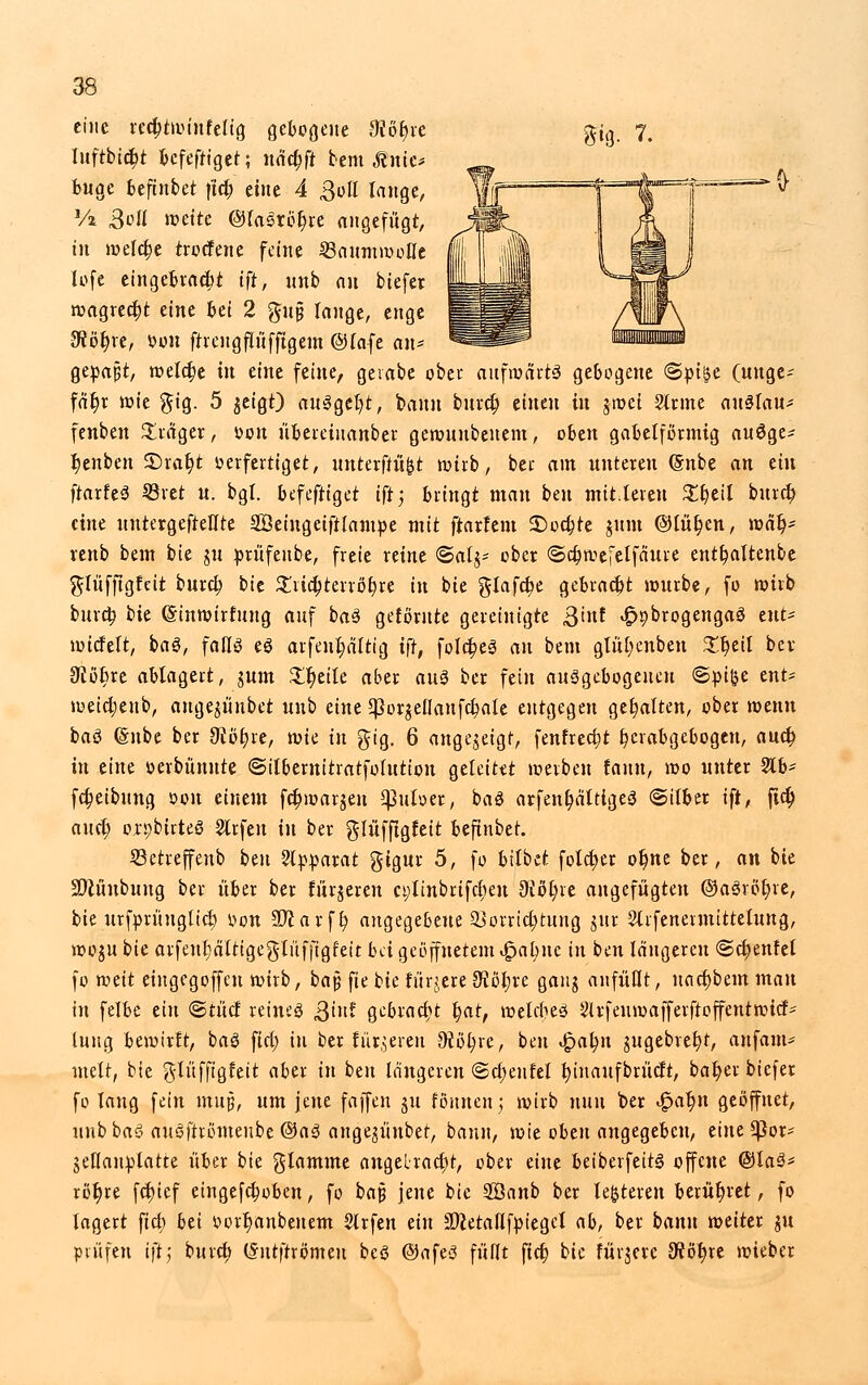 8*8- 7. eine tedjtroinfeltg gebotene ülofyu luftbic^t befefriget; nactjft bem Mnic* buge kftnbet ftcfc eine 4 ßoll lange, Vz Soll mette @la3rbr)re angefügt, in meiere troefene feine Baumwolle lofe eingebracht tft, nnb au btefer wagrect)t eine bei 2 gu§ lange, enge 3ffbl)re, Mit ftrengfh'iffigem ©fafe an* gepaßt, melctje in tint feine, gevabe ober aufwarte gebogene <&yiu (unge- fähr wie $ig. 5 $eigt) auägeft, bann bura) einen in jwei Sinne altetau* fenben Präger, Don übereinanber gewuubenem, oben gabelförmig auSge- l)enben £>ral)t verfertiget, untetflw&t wirb, ber am unteren (Snbe an ein ftarfeö ©ret u. bgl. befeftiget iftj bringt man ben mittelen £t)eil bureb, eine untergefteHte Söeingeiftlampe mit ftarfem SDoc&te $um ©lür)en, wat)* renb bem bie in prüfeube, freie reine Bali- ober ©ctjwefelfäure euttjaltenbe glüfftgfeit buret; bie ^licfjterröfyre in bie gtafct)e gebracht würbe, fo wirb buret; bk (Sinwirfung auf ba§ gefomte gereinigte ßint ^pbrogengaö eilt* wicfelt, baö, falte eö arfeu^altig ifr, folc^es an bem glül;enben £t)eil bev 3cot)re ablagert, jum £t)eite aber aite ber fein aufgebogenen ©pi&e ent- wetd;enb, ange^ünbet uub eine ^or^ellaufcfyale entgegen get)alten, ober wenn baä (Snbe ber 9cö^re, mk in gig. 6 angezeigt, fenfrea)t ^erabgebogen, auet; in eine öerbünnte ©ilbewitratfotuttou geleitet werben fann, wo unter 21b- fcfc>eibung von einem fc^warjen ^utoer, baS arfent)älttge3 (Silber ift, fiel) auet; oxpbirteö Jlrfen in ber glüfftgfett beftnbet. 23etreffenb ben Apparat gigur 5, fo btlbet folcfyer ot)ne ber, an bie SDtüubuug ber über ber turjeren ct;linbrifcl)eu 9iot)re angefügten @a3röt)re, bie urfprüugltct) oon 9D^ a v f t) angegebene Vorrichtung im Slrfeneimittelung, woju bie arfen^altigeglüffigfeit bei geöffnetem <$al)\K in ben längeren <&d)tnhi fo toät eiugegoffen wirb, bajj fte bk fürjere ffltyxt gang anfüllt, uacf)bem man in felbe ein ©tücf reines Qint gebracht t)at, wetebeö Slrfeuwafferftoffentwicf* lung bewirft, baö fid; in ber filteren Oiöfyre, ben £at;n gugebret)t, anfand mett, bie glüfftglett aber in ben längeren (Sctjenfel tjinaufbrücft, bat)er biefer fo lang fein muj?, um jene faffen ju fönnenj wirb nun ber 4?ar)n geöffnet, unbbaö augftrömeube ©aä ange^itubet, bann, wie oben angegeben, eineSßor* Seflanplatte über bie glamme angelract)t, ober eine beiberfeite offene @la3* rötjre fdr>tcf eingefc^oben, fo ba$ jene bie 2Öanb ber lederen berühret, fo lagert ftdb bti oortmnbenem Slrfen ein üDietailfpiegcl ab, ber bann weiter in prüfen ift; bureb (Sutftrömeu bcö @afe3 füllt ftdt) bie fürjerc 3töt>re wieber