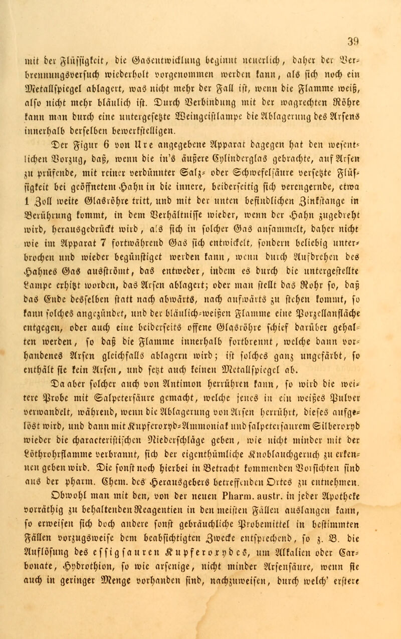 mit bti %l&\$QUit, bie ©aSeutwicrluug beginnt neuerlich, bal;er bei' §8«* brennungSoerfucl) n?tebevE)ott vorgenommen werben fann, als ftet) noeb, ein 3Jcetallfpiegel ablagert, roaö nict)t met)r ber ftall tfr, wenn bie flamme weiß, alfo nict)t met)r bläulict) ift. 33urd) 93erbinbung mit ber wagreebjen 3ftöt)re fann man bttreb, eine uutergefe&te Söeingetftlampe bie Ablagerung beS ArfenS innerhalb berfelben bewerfftelligen. £>er ftigur 6 oon Ure angegebene Apparat bagegen t;at ben wefent- Itc^cn 33orjng, baß, wenn bie tn'S andere (SpliuberglaS gebrachte, aufArfen jn prüfenbe, mit reiner üerbfmnter ©atj* ober ©cbwefelfattre öerfe&te $(ü[> ftgfeit bei geöffnetem £at)u in bie innere, beiberfeitig ftet; öerengernbe, etwa 1 ßofl weite @Ha6iöf;re tritt, nnb mit ber unten befiublicben &in$$an$e in 33erüt)rung fommt, in bem 23ert)ältntffe wieber, wenn ber v£>at)n gugebvefjt wirb, t)erau3gebrücft wirb , a.'S ftet) in folct)er @a3 anfammelt, bat)er nict)t wie im Apparat 7 fortwal;renb @aä fict) entwicfelt, fonbern beliebig unter* broct)en nnb wieber begnnfriget werben fann, wenn bittet) Aufbret;eu beS £af)iteS ©a$ auSftiömt, baS entweber, inbein eS bnret) bie nntergefteflte l'ampe erfn'&t morben, baö Aifen ablagert; ober man fteßt ba$ 9r.ot)r fo, ba§ baä (Snbe beSfelben \tatt nact) abwärts, nact) aufwarte jn fielen fommt, fo fann fold)e3 angejiinbet, nnb ber biänlic^-weißen glamme eine 5}3or$cllanfläct)e entgegen, ober auet) eine beiberfeits offene @la3röt)re fct)ief barnber gehal- ten werben, fo ba§ bie flamme innerhalb fortbrennt, welct)e bann oor- t)anbeneö Arfen gleichfalls ablagern wirb; ift folcbcS ganj ungefärbt, fo enthält fie fein Arfen, nnb fc&t and; feinen SDictallfpiegel al\ £>aaber foIct)er auet) oon Antimon t)errttt)ren fann, fo wirb bie weU tere $robe mit ©alpeterfdure gemact)t, welche feneS in ein \vci$t$ $uloer oerwanbelt, wctt;renb, wenn bie Ablagerung »on Arfen l;errüt;rt, btefeS aufge* lö»t wirb, nnb bann mit ^itpferorr/b-Ammoniaf nnb falpeteifaurem ©ilberorpb wieber bie ct)aracterifltjcbcn Dctebcrfctjlage geben, wie nicfyt minber mit ber ?ött)rot)rflamme verbrannt, ftd^ ber eigcntt)ümlid)e ,ftnoblaud;gerucr) jn erfen* neu geben wirb, £)te fonftnoct) hierbei in Setracbt fommenben 33oifixten finb <in§ ber pt)arm. (§t)em. bcS Herausgebers betreffenben DitcS J« entnehmen. Dbwot)l man mit ben, von ber neuen Pharm, austr. in jeber Apotl;efe »orrdtt)ig ju bet)aftenbeit9t.eagentieu in beumeiffen gäfleu auslangen fann, fo erweifen ftet) boct) anbere fonft gebräuchliche $probemittel in beftimmten fallen oor^ugäweife bem beabftefetigten gweefe eutfpiec&eub, fo j. i8. bie Auflösung beS effigfauren ÄupferojcpbcS, um Alfafien ober gar* bonate, «§>9brott)ion, fo wie arfenige, nietjt minber Arfeufaurc, wenn fie aueb, in geringer SDeenge i?ort)anben finb, nacbjuweifeu, burrr) wefet)' erftere