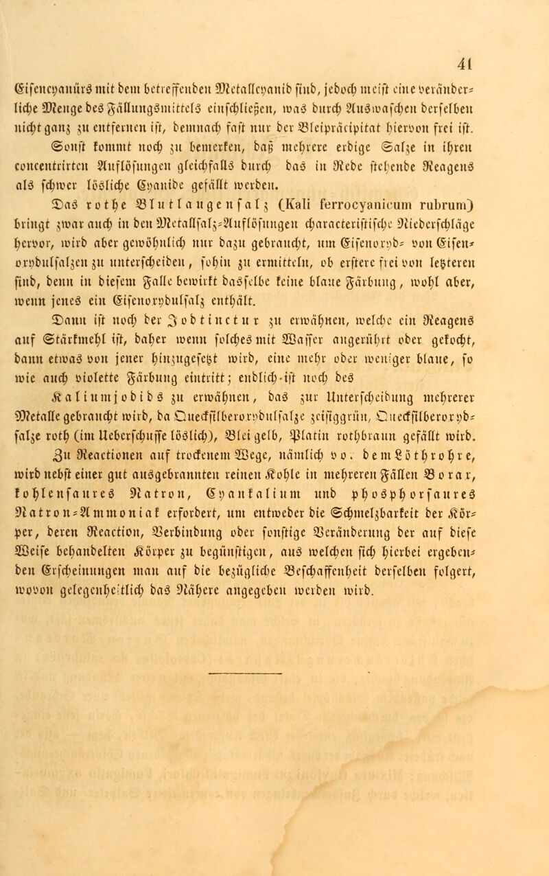 (StfencpanürSmit beut betreffcnbeu SDtctaflojanib fiub, jcbocl) meift eine&eränber* Hcfye 9)iengebe3gätluug3mtttct3 einfctylicüen, waS bind; 2(u3wa[d;en berfefbeu uicfjtganj ju entfernen ift, beinnad) fafi nur bei- ©Ieipräcipttat tyietöon frei ift. ©onft Eommt uod) $u bewerfen, barj mehrere erbtge ©af^e in it)ren coucentrirten 9luflöfuugeu gfeid;fafl>3 bind} bas in 9?ebe frcl)enbe JKeageuS alö fdjwcr lböficr)e (5i;auibe gefällt werben. 5)a3 r o 11) e ÄBluttaugenfalj (Kali ferroeyanicum rubrum) Bringt gwor and) in ben UÄetattfaljsSlufföfungcn djaracteriftifd)e 9tteberfd;[ägc t)eroor, wirb aber gcwöt)nlid) nur baju gebraucht, um @tfeno;r»b* oouGifen* oröbutfal$en ju unterfdjeibeu, foljin ju ermitteln, ob erftere frei mm le&teren fiub, beim in biefetn gallo bewirft baSfcfbe feine blaue garbung, wot)l aber, wenn jenes ein (Stfenorpbulfatj enthalt. SDanu ift uod; ber ^obttuetur 51t erwähnen, welche ein Reagens auf @tärfmei)l ift, bat)er wenn fofd)e3mit Sßajfcr angerührt ober gefodjt, bann etiüaö öcn jener Ijinjugefe&t wirb, dm met)r ober weniger blaue, fo wie and; violette Färbung eintritt; enblidHft uod) be3 ÄalinmjobibS ju ermahnen, baä jnr llnteifd;cibung mehrerer 9)?etaffe gebrannt wirb, ba Ouecfftfbero.rnbuffatje jeifiggrüu, Ouecfftlbero.röb* fatje rott) (im tteberfdmife löSlid;), lötet geib, statin rotl)brauu gefällt wirb. 3n 9teacticnen auf troefenem SÖegc, uämlict) bov bem£ött)rot)r e, wirbuebfteiner gut ausgebrannten reinen Äot)le in mehreren gaffen 23 0 rar, tofjIenfaurcS 9latron, (Svauf aliunt unb pl) o3»f) orfaureS 9latron?2lmmoniaf erforbert, um eutweber bie ©dnueljbarfeit ber ^or- per, bereu ^eaction, 93erbinbung ober fonftige 23eränberung ber auf biefe Söeife bet)anbelteu «Körper gu begünstigen, au$ welchen fiel) l)ierbei ergeben- ben (Srfdjeiuungen mau auf bte be$üglicbe 23efd)affeut)ett berfelben folgert, wovon getegcnr)eitlid; baö dltytxt angegeben werben wirb.