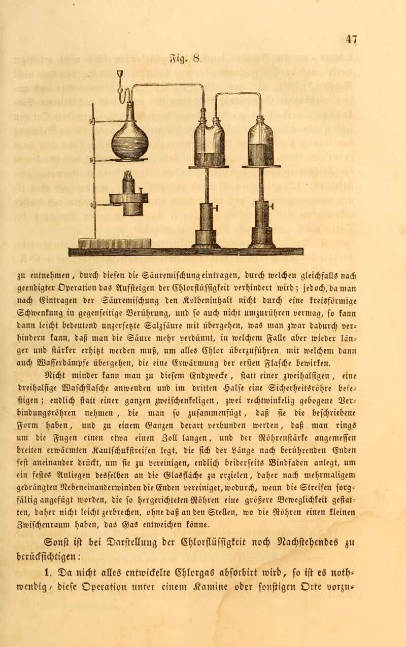 au]. 8. gu entnehmen, burcf/ biefen bte ©äuremifdjungeintragen, burcf/ Welchen gteic^foü« nacfi geetibtgter Operation ba6 Sluffieigen ber (£|)lorpffigfeit tterfjinbert Wirb ; jebocf), baman nad) Eintragen ber ©äuremifcf/ung ben Äolbeninf/alt nid/t burcf; eine freisförmige <2cf/Wenrung in gegenfeitige 23erüf/rung, unb [o aucf? nicf/t umgurüf)ren vermag, fo fann bann leicf/t bebcutenb ungerfe|,tc ©algfäure mit übergef)en, rpaö man gwar baburdfj »er« f/inbern Fann, baß man bie ©äure mef/r verbünnt, in Weldf/em galle aber wieber län= ger unb flärfer erlügt werben muß, um afleö (Sf/lor überzuführen, mit Welkem bann aucf; aBafferbämpfe übergeben, bie eine (Erwärmung ber erfien glafcf/e bewirfen. 9}tct/t minber fann man gu biefem (gnbgwecfe, fiatt einer gWeif/alfigen, eine breifjalftge SOBafdr)fTafct)e anwenben unb im brüten «fpatfe eine @id/erl)eit3röf/re befe* ftigen ; enblicf) fiatt einer ganzen jWeifcf/enfeligen, gwei recf/twtufelig gebogene 2}er^ btubungöröt/ren nehmen , bie man fo gufammenfügt, baß fte bie befcf/riebene gorm l/aben, unb gu einem ©attgen berart verbunben werten, baß man ringä um bie ft-ugen etltelt tttva einen 3oll langen, unb ber 9löt/renftärfe angemeffen breiten erwärmten Jlautfcf/uffireifen legt, bie fiel» ber Sänge naef) berüf/renben (Snben feft aneinanber brücft, um fte gu bereinigen, enblicf) beiberfeitä 83inbfaben anlegt, um tin fefteö Slnliegen beöfelben an bie ©laSftäcf/e gu ergielen, baf/er naef) mehrmaligem gebrängten D'iebeneinanberwinben bie (Snben vereiniget, Woburcf), Wenn bie Streifen forg= fältig angefügt Werben, bie fo r/ergerief/teten ÜJöljren eine größere 33eweglicf/feit geflat- tert, baf/er nicr)t leicf/t gerbredf/en, of/ite baß an ben ©teilen, wo bie SRöf/ren einen !leinen Bwifd/enraum f/aben, ba3 @a3 entweihen fönne. ©Ottfi ift fcet ©arftetfung ber (5r)lorflufftgfett no# 9£acf)ftef>enbe$ $u berücffict)tigen: 1. 2)a utcr)t alles entroitfelte G>t)iorga3 abforbtvt trnrb, fo ift e3 notl)- roenbig/ biefc Operation unter einem Kamine über foufttgen Orte vorju*