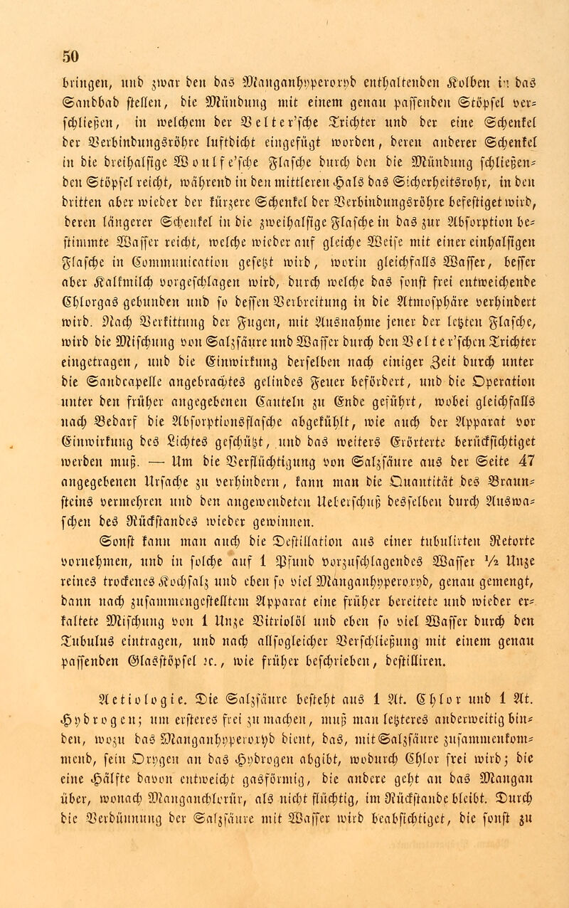 bringen, unb gwar ben baS 30t\'ingant)!;>peron)b entl)altenbcn Kolben h baS Sanbbab ftelteu, bie !>Dcünbung mit einem genau paffenbeu ©topfet »er= fc^ltepen, tu welkem bei' 23elter'fd)e £rid)ter unb ber eine ©djenfel bei 23erbinbungSrot)rc tuftbidjt eingefügt werben, beien nnberei ©djenfel in bk breitjalfige SO oulf e'fc^c glafd)e burd; ben bie SJcüubuug fdjlieijen* ben «Stopfet reicht, wät)reub tu btn mittleren $aU baS ©;ct;ert)eitSrot)r, in ben biitten aber wieber bei für^ere (Scheutet ber 23erbinbungSröt)re befeftiget wirb, beien längerer ©cfcenfel in bie ^weitmlfige glafct)e in baS jui Slbfoipttou be- ftimmte SÖaffer reicht, meldte wiebet auf gleiche SÖeife mit einer eintjatjtgen $(afct)e in (Sommuufcation gefegt wirb, worin gleichfalls Söaffer, beffer aber $ alfmild) oorgefd;tagen wirb, burct) welctje baS fonft frei entweid;enbe (Sb/lorgaS gebunbeu unb fo beffen Verbreitung in bie 2ltmofpt)are oerfyinbert wirb, dlad) Skrfittuug bei ^ugen, mit SluSnafmte jener ber legten glafdje, wirb bie üDZifdjuug tum ©aljfä'ure unb Söaffcr burd) ben 23 el t er'fdjcn £rid)ter eingetragen, nnb bie Cmtwttfung beifelbeu nact) einiger ßtit burcfj unter bie ©aubcapelte angebiadjteS gelinbeS fetter beförbert, unb bie Operation unter btn früher angegebenen (Kauteln ju (Snbe gefwt)vt r wobei gleichfalls uad) 23ebarf bie StbforptionSflafdje abgefüllt, \vk auct) ber Apparat vor (Sinwtrtuug bcS SidjteS gefcl)n^t, .nnb baS weiterS (Erörterte berüdftctjtiget werben mujj. — Um bie 23erjTt'ict)tigung oon ©atäfaure aus bei <&titt 47 angegebenen Urfadje §u verbjnbern, tarnt man bie Quantität .beS 23rauu* ftetnS oermet)ren unb ben augeroeubetcu Uetetfdjuj} beSfelbeu burct; SluSwa* fct)en beS ^ürfftanbeS wiebcr gewinnen. ©onft fann man and) bk 2)eftil(ation aus einer tubulirten Retorte vornehmen, unb in foldje auf 1 $funb t>or$iifd;lagenbeS SÖaffer Vi Unje reines trodeueS ^odjfalj unb eben fo oiel9}}angant)r;pero.r£)b, genau gemengt, bann nact) jufammcngeftelltcm Apparat eine früt)ei bereitete unb wieber er- faltete 93cifd)ung »ou 1 ttn^e SSitriolöl unb eben fo oiet Söaffer bind) btn £ubutuS eintragen, unb nact) alifogleid;er S3erfd)liejjung mit einem genau paffenben @laSftöpfel n., wie früt)er befdmebeu, bcftittiren. Stetiotogie. £>ie ©atjfäuie heftet aus 1 ?tr. St;toi unb 1 2lt. «£>t;brogen; um elfteres frei nt machen, muß mau teueres anbetweitigbin- ben, wont baS S}Zaugant)r;peroir;b bieur, baS, mit@atjfättre utfammeurom* mcnb, fein D.rpgen an baS ijpübrogen abgibt, woburd) (ütjlor frei wirb} bie eine Raffte bauen entweicht gasförmig, bie anbere ge|t an baS Mangan über, wonad; SD?augancblcrür, atS nidjt flüchtig, im ^ücfftanbe bleibt. £>uict) bk Veibüumutg ber ©afjfaitre mit Söaffer wirb beabfiebttget, bie fonft $u