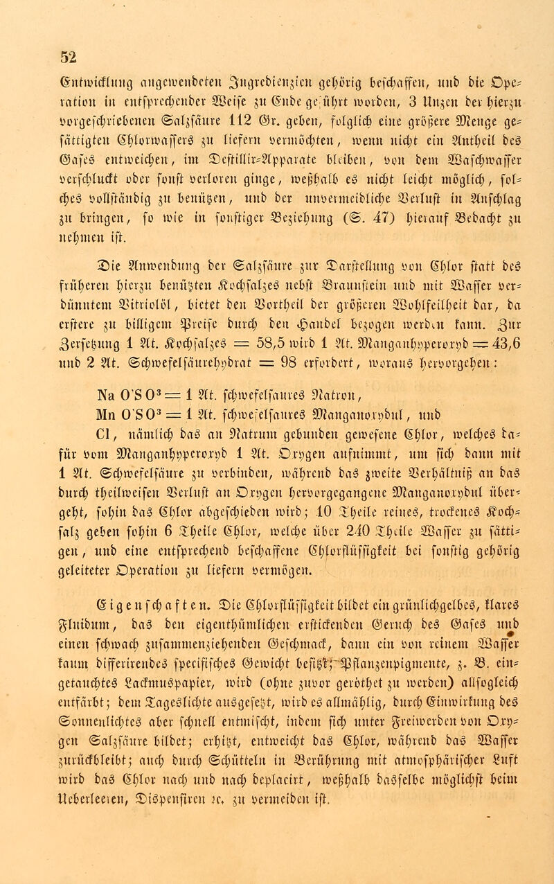 Gntwidütug augewenberen ^ngrcbienjicn gehörig befdmffeu, imb bie Dpe- ratio« in cntfprcdjcnber SÖctfc ju (Snbe Qttyxt werben, 3 ttngcu bei- Jjiersju Dorge[d;riebcueu ©aljfäure 112 @r. geben, folgliä) eine größere Stenge ge* fotttgren @f)lorwafferg jn liefern Dermöd;ten, »renn uid;t ein 2lntt)eil beS @afeS entweichen, im SDcftilltr^lpparate Bleiben, Don bem Söafdjwaffer Derfd;ludt ober fünft oertoren ginge, votfäaib es «tct>t läd)t mögltcf), fol- $e3 Dofljtaubtg jn Genügen, nnb ber un&ertnetblidje SSerluft itt 2lufd;lag mitbringen, fo wie in fonftigcr 33e$tel)img (©.47) l;ieiauf 23ebacl;t git neunten ift. Sie Slnwenbung ber ©aljfnnre jnr £arfte'flung Don (Sljlor ftatt beS früheren ^icrju beilüden «foc^faljeS uebft SSranufiein nnb mit SBaffer Der* bünntem 93itriolol, bietet beit Sßortfyeil ber größeren 2öot;ifeill;eit bar, ba erftere jn billigem greife bind; bcn 4?aubel belogen Werbut fann. ßnt Berfefenug 1 Sit. &9.<$fafge8 — 58,5 wirb 1 Sit, 3)canganl;s;>pero;röb = 43,6 nnb 2 Sit. @$wefelfciurel)i;brat = 98 erforbert, woraus tyeroorgc^en: Na OS03 = 1 Sit. fd;wefelfanre3 Patron, Mn O'S03 = l Sit. fdjwefetfaureS Sftanganoiöbul, nnb Cl, namlid) ba$ an dlatxum Qtbxmbtn gewefene (Stjlor, weld;e3 ba* für Dom 3Jcanganlj»pcrc;rt)b 1 Sit. D,r»gen aufnimmt, um fiel; bann mit 1 21t. ©djwefelfaure ju berbinben, wafyrenb baS jwette 23ert)ältniJ3 an baS burdj tf eilweifen SSertuft an Drogen hervorgegangene 2Jcaugano,u;bul über* gel)t, fol;iu ba$ 6t)Ior abgefdjieben wirb; 10 Steile reines, trocfeneS Med)* falj geben fot)tn 6 XfyäU (Spor, welche über 240 Zk)ük äßaffer $u fctttU gen, nnb eine eutfpredjenb befd;affene (Sfjlorflüfftgfeit hü fouftig gehörig geleiteter Operation ju liefern oermögen. (Sigenfdjaften. £>ie (Stylorflüffigfeitbilbet eittgriMicfjgelbeS, flareS gluibum, ba3 bm eigeutl)ümlid;eu erftiefenbeu ©erud; beS @afc3 nnb einen fcfjwad; jufammenjtel)enben @efd;mad, bann ein Don reinem Söaffer fanm bifferirenbeS fpecififd;e3 @z\vid)t beft{#p5j}flansenöigmente, j. 23. ein- getauchtes SadmuSpauier, wirb (ol;ne gubor gerottet ju werben) allfogleid; entfärbt; bem £age3ltd;teau3gefe£t, wirb e<3 aflmäljttg, bnrd; (Sinwirluug beS ©onnenlicljteS aber fd;uefl entmifcjjt, inbem fid; nuter gretwerbcuDon Drö- gen ©aljfnnre bilbetj zx\)'Vi,t, tx\txx>tid)t baS Gtylor, wcifjrenb ba§ SÖaffer jnrüdbleibtj and; buxd) ©d;ütteln in 33erüt)rung mit atmofpt)ärifd;er £uft wirb ba$ (5r)tor nacfi nnb nad) beblacirt, wejjtwlb baSfelbe möglid;ft beim Ueberleeien, £>t3:penftrcn jc, git Dermeibcu ift.