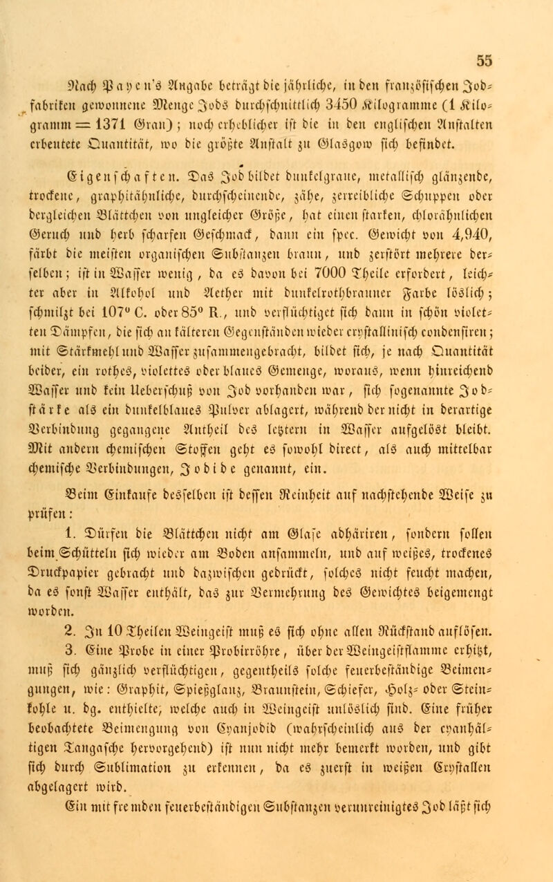 9iaet) Q}ai)cit'ö 9fngn6e betraft bie jäfyrltdjc, in ben frftHgÖfff^en 3ob* fabrifeu gewonnene SDlengeSobS burd)fd;nttrUct) 3450 Kilogramme (1 Äito- gramm=1371 ©van); nocl) crtjctttctjer tfr bie tu ben englifdjen ?luftalten erbeutete Quantität, wo bie größte Vlnftalt ju ©laägow fid; beftnbet. CHgeufct)af ten. 3)a3 ^ob Gilbet bttufclgratte, metaltifct) glän$enbe, trotfenc, grapt)ität)ntid)e, burd)fd)etnenbe, jät)e, jerreibiidje <Sd)uppcu ober. bergteict)en 331artcr;eu oon ungleicher ©rörje, Imt eiueu ftarfen, d)loräfjnlict)en @erud) uub t)erb fdjarfeu ©cfcbjnacf, bann ein fpec. @ewtd)t »ort 4,940, färbt bte metfreu orgauifdpen ©tibfiaitjen braun, uub gerftort mehrere ber- felbeu; tft in ^Baffer wenig , t>a e3 baöon frei 7000 Steile erforbert, leids- ter aber in 5llfor)ol uub 2tett)er mit bunfelrotl)brauuer garbe Umfiel); fd)inil$t bei 107° C. ober 85° R., uub oevflüd)tiget ftet) bauu iu fet)ort »Motet- ten dampfen, bte ftet) an faireren ©egeuftänben wieber cniftafliuifd; coubeuftrett; mit ©tärftnebluub SBaffer jufammengebraebt, bilbet fid), je nact) Quantität beiber, ein rotf)e>3, iuotette3 oberblaueö ©einenge, woran«, trenn t)iureid)enb SÖaffer uub fein Ueberfct)up öon 3ob uort)anben war, ftet) fogenannte 3üb- ftärfc als ein bunfelblaueS *J3u(v>er ablagert, wät)renb bernid)t in berartige 33erbinbuug gegangene 2lntt)eil be3 tc(jtern in Söaffer aufgelöst bteibt. 5Dlit anbern ct)entifct)en «Stoffen get)t eS fowol)l birect, a(3 attet) mittelbar d)emifd)e £>erbiubungen, 3obi b e genannt, ein. 23eim ©infaufe beöfelben tft beffen dteint)eit auf nact)ftef)enbe Söeife ju prüfen : 1. ^Dürfen bie $(ättct)en nid)t am Ofafc abl)äriren, fonbent feilen beim ©d)üttelu ftet) wieber am 23oben anfammetn, uub auf weites, trodeneS $)rudpapier gebracht uub ba$wifct)cu gebrürft, fold)cs> nid)t feuct)t machen, ba eö fonft SÖajfer enthält, ba3 jur 3Serniet)rung beö @ewict)te<3 beigemengt worbeu. 2. 3iu 10 !£t)eiteu Söeingetft mu§ eö ftd) ot)nc allen Stücfftaub auflöfeu. 3. ©ine ^}robe iu einer *)3robirröt)re, über ber Söeiugeiftflammc erbiet, muß ftet) gänjtid) oerflüct)ttgeu, gegeutt)eU3 fold;e feuerbeftänbige Seimen* gungen, wie: @rapl)it, ©piepgtanj, Srauuftein, <Sd)iefer, £ot^ ober (Stein* folgte u. bg. enthielte, weld)e aud) in Söeingeift unlbölid) ftnb. (Sine fritt)er beobad)tete ^Beimengung t>ou (S^anjobib (waf)vfd)ciutid) an$ ber tyatif)&U ttgen £angafd)e t)eroorget)enb) ift nun nict)t met)r bemerft worbeu, uub gibt fid) buret) (Sublimation nt erfennen, ba eö juerft in \vä$m (Scpffaßen abgelagert wirb. @in mit frembeu feuerbeftänbigeu ©ubftanjen ueruurcinigteö %tib Iäpt ftc^