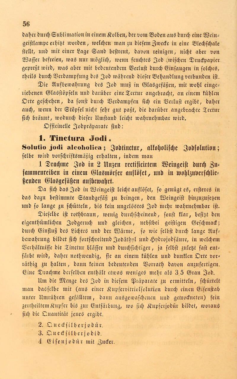 bat)er burct; Sublimation tu einem holten, bei: »om SBoben au$ bind) eine SSetu* geiftlampe et^i&t worben, werben man gu biefemßwecfe in eine i8lect)fct;ctle freut, ttnb mit einer Sage ©anb beftreui, baoon reinigen, nic^t aber *>on SSajfer befreien, tvag nur moglicl), wenn feuctjteS 3>ob ^ifefen 3Drucr>apier gepreßt wirb, wa§ aber mit bebeurenbeut 23erluft burct) ©infangen in folct)e3, tt)eil3 burct, 23erbampfung be§ 3ob wäl)renb tiefer 5Be|anblung öerbunben ift. 3)tc Aufbewahrung be3 3ob m«p in ©laSgefäfjen, mit wotjt etnge* riebeneu ©lagfifrpfeln unb barüber eine £ectur angebracht, an einem lullen Drte gefct)et)en, ba fonft burct) Serbampfen fiel) ein 23erluft ergibt, bat)er and), wenn ber ©tftpfel iuct)t fel)r gut pa$t, bk barüber angebrachte £ectur fiel) bräunt, woburet) biefer Umftanb leicht wahrnehmbar wirb. Dfftciuelle ^otpräparate finb: 1. Tinctura Jod!, Solutio jotli alcoholica; SobtUtCtltr, (tlfoljoltfdje ^obfolUÜOU; felbe wirb öorfdjriftSmdjjtg erhalten, inbem man 1 $radjme 3ob in 2 Ungen reettficirtem Seingeift buref) £n= fmnmenreikn in eittem dHaSmörfer auflöfet, nnb in nir>i)l3nüerftf)lte= fenben ©laSgefftftcn anföema^rt. 35a ftet; ba<3 3ob in SÖeingeift leitet aufföfet, fo genügt e§, erftereg in ba$ baju befummle «Staubgefäß §u bringen, btn Söeingeift ^injugufe^en unb fo lange ju fcptteln, bis fein ungelöstes 3ob mefyr wahrnehmbar ift. SMefelbe ift rotbraun, wenig burct) fetjetnenb, fünft ftar, beftlit beu eigentümlichen Sobgeruct) unb gleichen, nthftiiä geiftigen @efct)macf; burct) ©tnjlwß beS ZifytzS unb ber SÖärme, fo mit felbft burct) lange 2luf- Bewahrung Ulbtt fiel; fortfdjreiiettb Sotaryt unb ^brofobfäure, in welchem 33err)ältniffe bU £inctur bläffer unb burctjficf;tiger, ja felbft guleßt faft en.t* färbt wirb, bal)er nott)weubig, f!e an einem füt)leu unb buntlen Drte oor* rätt)ig ju t)alten , bann feinen bebeutenben SSorratt) baoon anzufertigen. (Sine 3)rad;me betreiben enthält etwaä weniges met)r aU 3,5 ©ran 3ob. Um bie SDccnge beS 3ob in tiefem Präparate ju ermitteln, fRüttelt man baSfelbe mit (aus einer j?upferoitrtolfolution burct) einen (Sifenftab unter Umrühren gefälltem, bann auSgewafct)enen unb getrotteten) fein jevtt;eiltem«ffitpfcr bi§ jur (Sutfätbung, wo fiel; «^upferjobur bilbet, worauf fiel; bie Quantität jenes ergibt. 2. Duccf'ftlberjobür. 3. Duedfilberjobib. 4 ©ifeujobür mit ßuäa.