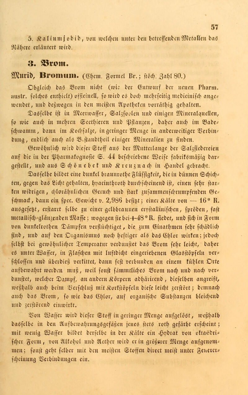 5. JNtiumJobib, t>ou weisen unter ben betreffenben9D?ctaf(cii baS 9ltyett erläutert wirb. 3» SStottu Sfturib, Broiniim. (<5t)em. ftormel Br.; ftßct): Sät)! 80.) Dbgleid; baS 23rom ntct;t (wie ber Gnrmurf ber neuen Pharm, auslr. foldjeS enthielt) offtctncH, fo »üb eS bod) mer)rfeitig inebicüüfcb ange* weubet, unb bejjwegen in beu meifien ?l»otl)efeu &orrdt$ig gehalten. SaSfelbe tft in 2Äeerwajfer, @al$footen unb einigen äftineralqueffen, fo wie aud; in mehren ©eett)ieren unb ^rTaujeu, bat;cr and; im 23abe- fdjwamm, bann im «ß'orf^falje, in geringer SJieuge in anberweitiger 33er&in* buug, enblid) and; atö SBvftanbtC;ei[ etnt'gev üDiiucralteit $u ftnbcn. ©ewöt)uüd) wirb biefei-Stoff aus ber üDZutterlaitge ber <Sal$fiebereien auf bie in bei- SßrjarmarVgnofie @. 44 &efct)riebene 28etfe fa&rifSutajjig bar* gefteflt, unb aus © d; ö u e b e f unb Äreujuad; tu Raubet gebracht. ©aSfelbe bilbet eine buitfel braunrott)e glüfjxgfeir, bie in bi'tnnen ©d)id)* teu, gegen baS €id;t gehalten, t)i;acintt)rotf; burct)fcr)einenb ift, einen fet)r \tax* fen wibrigen, $toräc)nlicr)eu ©eruet) unb ftarf jufammeufdnumpfenben ©e* fdjinaef, bann ein fpec. ©ewid;t p. 2,986 bejtfctj einer Mte oou — 16° R. auSgcfefct, erftarrt fdbe ju einer gelbbraunen eröftafliniferjen, [proben, faft metaüifct)*g[äu$enbeu9Jiaj[e; wogegen ficbei+48°R. fiebet, unb fid) in gönn oon bunfelrotl;en kämpfen »erflncr)tiget, bie jum (§iitatt)meit fet)r fd;äblid> fiub, unb auf beu Organismus nod; t)eftiger als baS (§t;lor mirfen; jebod; felbft bei geroör)ulid)er Temperatur »erbunfiet baS 23rom fer)r leidjt, batjer eS unter 28 äff er, in glafd;eu mit litftbictjt eingeriebenen ©laSftottfelu »er* fdjtoffeu unb überbiete oerfittet, bann feft oerbunben an einem füt)len Orte aufbewahrt werben muß, weil fouft fämmttict)eS 23rom na et) unb nad) oer- buuftet, welcher £>am»f, an auberu Körpern abr)ärirenb , biefelben angreift, wej?t)alb and) beim SSerfct)lup mit Äorfftopfelu biefe leict)t jerftörtj bemnact) and) baS 23rom, fo wie baS 6fc)lor, auf organifcr)e ©ubftanjen bleid>eub unb jerfiorenb einwirft. 2>ou 2ßaffer wirb biefer ©toff in geringer SRengc aufgelöst, wcjjt)al& baSfclbe in beu 3lufbewat)rungSgefdpen jenes ftetS rott) gefärbt erfdmnt; mit wenig 28 äff er bilbet berfelbe tu ber kalte ein ^s)brat oon oftaebrt- fd;cr gonu, oon ?llfol;ol unb 2Cett)er wirb er in größerer 3)teuge aufgenom- nteit; fouft get)t felber mit beu meifien (Stoffen birect meift unter ^euerer* fd;ciuuug 2>erbiiibungeu ein.