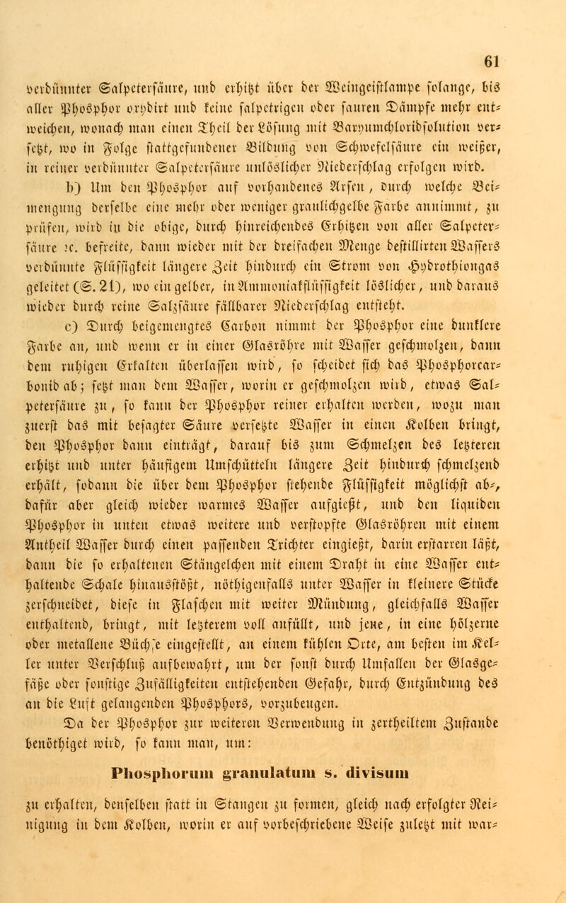 oerbüuuter ©alpcterfaitre, uub crt;igt über bei SÖeingeiftlatttpe folange, biö oller ^5t;oöp^üf oxpbiti uub feine falpctrigeu ober faureu Kampfe met)r ent- iveic^en, wonnd; man eiueu $T;eit ber€ofung mit Q3ari>umd;loribfolutiou »et* fegt, wo in golge fiattgcfitnbeuer SBilbimg oon <5el;wefclfäure ein weißer, tu retner oevbiinutei: ©alpetevfawre unlöslicher 9iteberfd;Iag erfolgen wirb. b) Um beu $ßfytöx>l)Qt auf öortyanbeneS 2lrfcu , ourd) welche Söct- meuguug berfelbc eine mebr ober weniger grauttcbgelbe %axbc annimmt, nt prüfen, wirb iu bie obige, burd) l)inrcid;enbe3 ©reißen oon aller (Salpeter* fäure 2C. befreite, bann wieber mit ber breifad)eu Stenge befttllirteu SBaffevö oevbüunte glüffigfeit längere Sät t)inburd; ein ©trom tum t£n;brott)ionga3 geleitete®. 21), wo ein gelber, in?lmmontafflüffigfett löSItcfjer, uub barauö wieber burd) reine ©aljfäure fällbarer 9tieberfd)Iag entfielt. c) 3)urd) beigemengtes (Sarbon nimmt ber $pr)o3pt)or eine buutfcre garte an, uub wenn er in einer @ta£röi;re mit SÖajfer gefc^molgen, bann beut ruhigen ©rfalten überlaffen wirb, fo fdjetbet fict) baö ^t;oöpr)ovcar* bonibabj fegt mau beut Söaffer, worin er gefdimo^cn wirb, tt\va$ <&aU peterfäure ju , fo tarnt ber 5)3f)o3pfwr retner erhalten werben, toout man juerft ba$ mit befaßter ©äure oerfegte SÖaffer in einen «Kolben bringt, itn *pt;o3pl;or bann einträgt, barauf biä jum ©dnnet$en be3 legreren erfyigt nnb unter häufigem Umfd;üttelu längere Qcit l)iuburd) fdmtcljenb erhält, fobauu bie über beut $tw3pf)or fiefyenbe glüfftgteit möglia)ft ah', bafftr aber gtetd) wieber warmes SBajfer aufgicjjt, uub bm liquiben gU;o$pl)or in unten ü\v>a$ weitere uub oerftopfre @laöröt)reu mit einem Slntbett SÖaffer burd) einen paffenben £rid;ter eingießt, baxin erftarreu lä$t, bann bie fo ert)a(teueu ©täugetd)en mit einem £)rat)t in eine SÖaffer i\\U Ijaltenbe ©d;ak t)inau0ftö^t, nötigenfalls unter SÖoffcr in ffetnere ©rücfc jerfebneibet, biefe in glafdjcu mit weiter 9ftünbung, gleichfalls SÖaffcr eutt)attenb, bringt, mit legterem oofl anfüllt, uub jene, in eine ljöljernc ober metallene SBuc^'e eingeteilt, an einem füllen Drte, am beften im Get- ier unter SSerfdjtujj aufbewahrt, n\n ber fonji burd) Umfallen ber ©laöge* fäjje ober fonftige ßufälligfeitcu ent|tet)enben ©efat)r, burd; (Sutntnbung be3 an bie Sujt gelangenben <}3t)o3»§or3, oorjubeugen. £)a ber ^3t)o3pl)or jur weiteren SSerwenbuug in jertl)eiUem ,3uftaube benötiget wirb, fo lann mau, um: Phosphorum graiiulatiim s. divisuin in erhalten, beufelben ftatt in <5tana,m $u formen, gleid; nafy erfolgter dtti- ntgung in beut Kolben, worin er auf oorbefefmebeue Söeife julefct mit war-