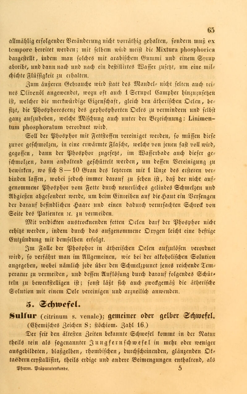 attmat)Iig crfolgcnber Skrä'ubcruug nid)t vonatl)ig gehalten, fouberu Hl«! ex tempore feerettet werben; mit [elftem wirb meift bie Mixtura phosphorica bargefteIXt, inbem man fofd;c3 mit arabifd;em ©iimmi nnb einem ©»rup abreifet, unb bann nad; nnb nad; ein beftülirteS Sßaffer jufc&t, um eine mit* d;id;te gluffigfeit gu erhalten. 3nm äußeren ©ebraudje wirb ftatt be3 Üftaubef- utd;t feiten and; rot- neg Düoeuol angewenbet, woju oft and) IScrupel @ampl)er fytn$u$ufefceu ifr, welcher bie merfwürbige (Sigenfcfjaft, gleid; ben ätl)erifd;en Deleu, bt- fifct, bie 5ßt)o0^r)cre§cenj be3 gepf)o3pr)orten Deleö jit oerminbern nnb felfeft ganj auf$ur)ebeu, welche äftifcfnutg and; nnter ber 53ejeid;nnng: Linimen- tum phosphoratum verorbnet wirb. ©oll ber *ßt;o3pr)or mit gettftoffen vereiniget werben, fo muffen biefe juoor gefd;mol$en, in eine erwärmte gfafd;e, welche von jenen faft voll wirb, gegoffen, bann ber *J3t;oöpt)or jugefe&t, im Söafferbabe and; biefer ge= fd;moI$en, bann anr)aftenb gefdntttelt werben, nm beffen Bereinigung ju bewirfen, wo fid; 8 —10 @ran be3 leiteten mit 1 Itnje be3 elfteren »ei- binben laffen, wobei jebod; immer barauf ju fer)en ift, baj; ber nid)t auf- genommene *pt)o3pr)or vom %tttc buret) ueuertid;eä geliitbeS <Sd;mel$en unb 2{bgiejjen afegefonbert werbe, um feeim (Sinreifeeu auf bie feaut ein Berfengeu ber barauf bcftnblicfycn «§>aate unb einen baburd; vcrurfad;teu <Sd;recf von <5äU be* Patienten jc. ju vermeiben. SO?it verbieten auStrodnenben fetten Oeleu barf ber *Pr)o3pt)or uiefet etfc)ifct werben, inbem burct) baö aufgenommene On;gen Ieid;t eine heftige (Sutjünbung mit bemfelfeen erfolgt. 3m ^alTe ber *J}t)o3pr)or in ätt)erifcr)en Delen auf^uiofen verovbnet wirb, fo »erfährt man im Sitfgcmeinen, wk bei ber aIfot)otifd;eu (Solution angegeben, wobei namtid; jebe über ben ©d;mcl^unet jenes reid}enbe Tem- peratur ju vermeiben, unb beffen Sluflöfung burd; barauf folgenbeS «Sdn'it* teln in bewerfftefligeu ift', fonft lajjt fid; and) $wecfgemä§ bie ätljerifcfce (Solution mit einem Dele vereinigen unb arjneilid) anwenbeu. Kultur (citrinum s. venale); gemeiner ober gelber ^djtoefel. (@§emifd;e3 ,3eid;en S; ftödn'om. Qcifyl 16.) 2)er feit ben älttfkn fetten befannte ©djwefel fommt in ber 9tatur tt)ed3 rein aU fogenaunter Sungfernfctyroefel in met)r ober weniger aulgebübeten, biapgelben, rr)ombifct)en, burd;fd;einenben, glänjenbeu DU taebern erpfraflifirt, ü)äU erbige unb anbere Beimengungen entt)a(tenb, altf 5ßl)avm. SPrppacatcnfunbe. 5