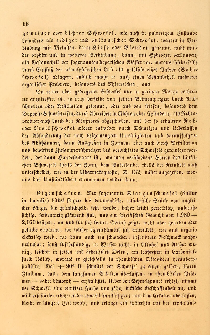 gemeiner ober bictjter ©ct)wefet, wie auet) in pulverigem 3wft«»bc befonberS aU erbiger unb »ulfanifct)er «Schwefel, weiterö in 93er- fciubung mit üftetalfen, bann ^iefe ober Sien ben genannt, ntct)t min* ber orpbirt unb in weiterer SSerbinbung, bann, mit «Jppbrogen öerbunbeu, a!3 S3eftaubi:^etl ber fogenannten t)e:patifct)eu Söäfferoor, motauö fic^berfeXt»e buret) (SinftujÜ ber atmofpt)ärifct)en £uft aU gelbtict)weij5ei3 Sßulser ÖBabe* fcrjwefel) ablagert, enblict) mact)t er auet) einen 33eftanbtr)eil mehrerer organifct)er *|3robucte, befonberS beö £t)terreict)e3 , an$. 2)a reiner ober gebiegener <3ct)wefel nur in geringer SJlenge öerBrei- tü anzutreffen ift, fo mu§ berfelbe oon feinen Beimengungen buret) 2ut3- fc&melgen ober £)e|tifIatton getrennt, ober an$ ben «fliefeu, befonberS bem 55owett*@cr) wefeletfen, buret) 2lbtreiben in 9iöt)ren ober (Sptinbern, aU hieben* probuet auefj buret) btn üftöffproeep abgerieben, unb ber fo erhaltene 3t o li- eber £reibfct)wefel wieber entweber buret) @ct)melzen unb Ueberlaffen ber Stbfonberung ber noct) beigemengten Hureinigfeiten unb barauffotgen* beö 2lbfct)äumen, bann Sluggtejjen in formen, ober auet) buret) ^eftiflation unb bewirfteS gufantmenfcrjmetzen be3 »erbiet;teten <Sct)wefel3 gereiniget wer* ben, ber bann i£>aubel3waare ift, wo man fcerfcbjebene ©orten be§ fäufli* epen ©ct)wefel3 tr)eit3 ber gönn, bem 93aterlanbe, tt)eit3 ber ^etntjett nact) unterfetjeibet, mit in ber ^armatognofte, ©. 132, Mtyii augegeben, wor* aus baS ttniftanblicr)ere entnommen werben fann. ©igen f et) aften. £>er fogenannte ©taugen fct)wefet (Sulfur in baculis) bilbet ftnger* hid baumenbiefe, ct;linbrifcr)e (Stücfe von unglei* ct)er Sänge, bie grünlichgelb, feft, [probe, bat)er leict)t jerreiblict), unburet)* fict)tig, feibenaitig glän^nb finb, unb ein fpeciftfct)e3 ©ewid;t »on 1,980 — 2,070 befi&en; an unb für ftet; feinen ©eruet) zeigt, wol;I aber gerieben ober gelinbe erwärmt, wo folct)er eigentt)ümlict) fict) entwicfelt, mit auet) negatiö eleftrifct) wirb, wo bann auet) ein fct)wact)er, befouberer ©efctjmact wat)r* ncr)mbar; fünft luftbeftänbig, in SBaffer uictjt, in 2llfor)oI unb 2lett)er we* nig, leichter in fetten unb ätt)erifct)en Delen, am leict)teften in (Sarbonful* furib löStict), worauf er gleichfalls in rt)ombtfct)en Dftaebern t)erau$crip ftafliftrt. 23et -+- 90° R. fct)mi(zt ber <Sct)wefet ju einem gelben, ttareu giuibum, ba3, bem langfamen ©rfatten übertaffen, in rt)ombtfct)eu $riö* men — bat)er bimorpt)— erpftaflifirt. lieber ben ©djmctzpunct ert)i$t, nimmt ber <Sct)wefet eine bunffere garbe unb $ät)e, bic!lict)e 23efct)affeut)eit an, unb wirb erft frärüer errjtfct wieber ttmaä bünnflüf ftger; nun bem (Srfatten überlaffen, bleibt er längere Qtit weict), unb erlangt erft fpätert)iu mit ber crpftaflini*