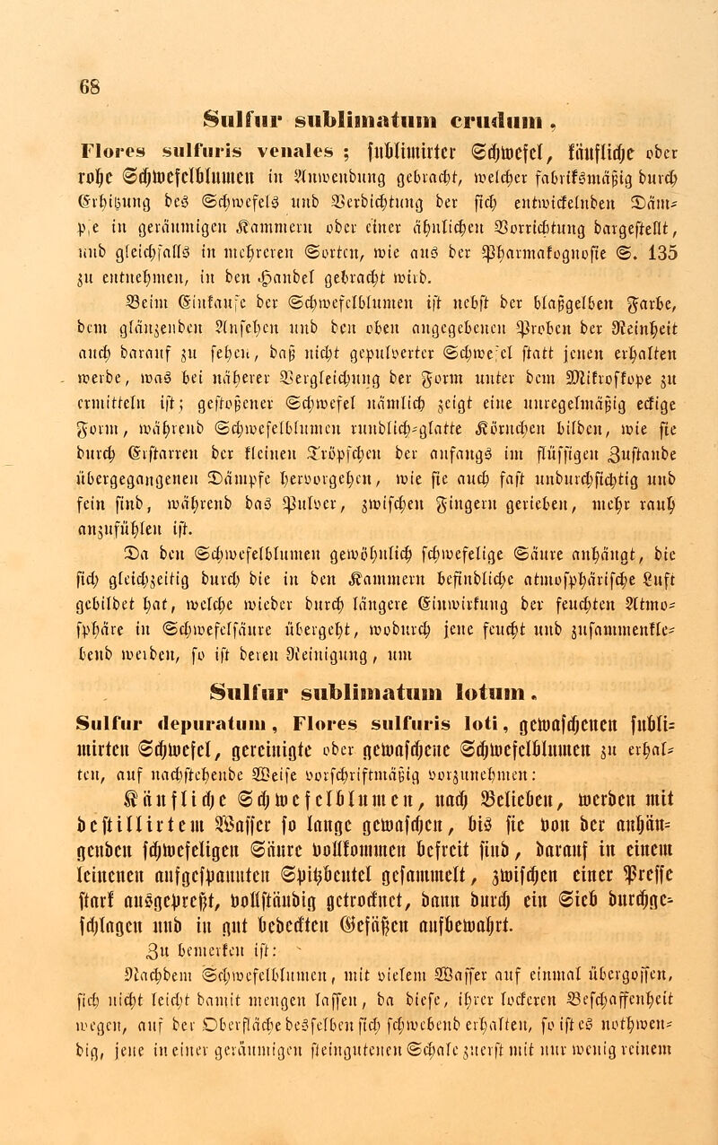 Sulfur siibliiiiniiuii criidimi, Flores sulfuris venales ; fnblimirtcr @d)toefcl, fiiufltdje ober rolje ©djmefclbtmneit in ?lnwenbnng gebraut, weidjer fafirtfsmÄjHa bind) (Sitzung beS <Sd;wefet3 nnb SSerbidjtnng ber ftd) enrwicfelnben 2)nm- p,e in geräumigen Kammern ober einer äfynltcJjeu 33orrid)tnng bargefteflt, nnb gleichfalls in mehreren «Sorten, wie anö ber $ßt)armafognofte ©.'135 jn entnehmen, in ben «gjaubel gebracht wirb. 33eint (Siufaufc ber ©djwefclblumen ift nebfl: ber blajjigelbett garbe, bem glän$enbcu ?(nfel;cn nnb ben oben angegebenen groben ber ^einfyeit and; barcinf jn fetjeu, ba$ nid)t gepulverter @d)we;cl ftatt jenen erhalten werbe, wa§ Bei näherer 2>ergleid;ung ber gönn unter bem ÜJJZifroffope gu ermitteln ift; geftojjcner (Schwefel nämlid) jcigt eine unregelmäßig edige gönn, wäfyfenb <Sd;mefelblumcu runbiid;-glarte J?orud)cn bilben, wie fie burd) (Siftarreu ber flehten Kxtyfäen ber anfangs im ftufftgeu «3nftanbe übergegangenen kämpfe t)erüorget;en, wie fie and) faft unbnrd;fid)ttg nnb fein finb, wät)renb i>a$ Sßnber, jwifdjeu gingeru gerieben, ntefyr raulj anstifteten ift. 55a ben @d;mefelblnmen gewöt)nlid; fdjwefeltge ©änre anfängt, bie fiel; gleichzeitig burcl) bU in bm «Kammern befinblid;e atmof)yt;ärifd)e €nft gebifbet |at, wclct)e wieber bnret) längere (Stuwirfung ber feuchten Sltmo* fp^are in ©dneefetfänre übergebt, woburd; jene feucht uub zufamtnenfle- benb weibeu, fo ift bereit Reinigung, um Sulfur subliBnatusii lotum. Sulfur depuratuiu, Flores sulfuris loti, geümfdjetten fltüli= mitten ©äjtoefel, gereinigte ober tiettmfdjeue ©djinefclblninen su erhal- ten, auf nad;ftet)enbe SBeife L>orfd)riftmä§tg öorjitnefymen: tftnflidje ©djnuf clfilnmeit, uaefj belieben, toerben mit befti Hirt ein SBoffcr fo lange gctoafdjcn, bis fie bott ber anl)än= gcnbcit fajtoefeligen ©änre uoKIonunen befreit finb, barmtf in einem leinenen anfgctyamtten 6^it?bentel gefmiunelt, 3toifttjen einer treffe ftarf aitögclircftt, boflftänbig getrottet, bann bnrd) ein @ieö bnrdjge^ fd)Irtgen nnb in gut uebeeften ©cfäfcn aufbeniabrt. 3u bemerfeu ift: v 9£ad;bem @cl;wcfelblnmcu, mit biefem Söaffer auf einmal übergoffen, fieb nietjt letd;t bannt mengen laffen, ba biefe, it)rer loderen 23efd;affcnt)eit wegen, anf ber DberflädjebeSfelbcuftd; fd;webcnb erhalten, fotfieS nott)wen* big, jene in einer geräumigen fteingutenen@d;«le juerft.mit nur wenig reinem