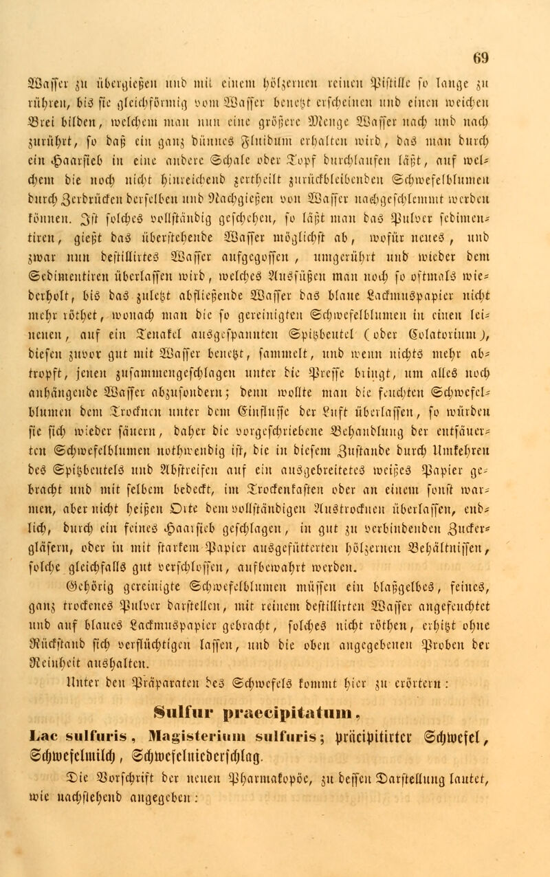 äßäffet ,51t übergiefseu itub mit einem Ingenien reinen ^iftifle )o lauge gu tül;teu, bis fte i^fetcbfönuti] oom SDBaffet beuef)t crfcbeiitcu unb einen röeidjett Stet bifbeu, mclcl)em man nun eine gröjjcrc üüienge SSöffet nad) unb nact) uuül)rt, fo baf; ein gau$ bituncS gluibum erhalten nmb, baS mau bind; ein «Jpaatfteb in eine anbete ©djate obet £opf butd;(aufen l&$t, auf teet* d)em bie nod; nidit l)iureid)eub geseilt guritcfbfcibenbeu ©djwefefbfumeu butd;3crbriicfeubcrfelbeu unb 9iact)giefjcn öon SSaffcr uaebgefd;lemmt wesbett formen. %\t fold;eS »oflftaubig gefc^cfjeu, fo läpt man fcas gJuloer febinten- tum] gießt baS überjrcbenbe SÖaffer m8glicf>fl ab, wofür neues , unb tfem nun befttllirteS 303 äff er aufgegoffen , umgerührt unb' hiebet bem ©ebimeutiteu übettaffen wirb, n>elct)eS Zinsfüßen man nod) fo oftmals wie* betr)olt, big baS $ute&t abfliepeube Söaffer baS blaue SachnuSpapier uid)t mer)r rott)et, wonad) man bie fo gereinigten ©d)wcfelblumeu in einen lei- nenen, auf ein 2'enafcl auSgefpannteu ©piijbeutel (ober ßolatortum J, biefen juüct gut mit Söajfer beucht, fammelt, unb wenn nichts met)r ab' tropft, jenen $ufammengefd)lageu nutet bk Cßreffe bringt, um alles nod) anfjäugeube SÖaffer ab^ufonbern,' beim wollte man bie fcitd;teu ©d;wcfcl* blumen bem ^öoefne« nutet bem (Sinfluffe bet Suft übettaffen, fo würben fic ficr) wieber fduetn, bat)« bie oorgefct)riebene 23et)aubtuug ber eutfäuet- ten ©d)wefetbfumcn notfcweubig tft, bie in biefem gufranbe butd) Umfel;reu beS @t>i(?beutetS unb ?lbftreifen auf ein ausgebreitetes meijjeS Rapier gc>- bxcidit unb mit felbcm bebeeft, im £rotfenfaften obet an einem ^nut war* nten, abtxuidjt t)eipen Dite beut ooftftänbtgeu ?tuStrocfiieu überlaffen, enb* Jid;, butd; ein feines 4?aaifieb gefd;Iageu, in qut git mlunbenben ßuda* gläfern, obet in mit ftatfem Rapier ausgefütterten Dozenten löet)ättniffett, fotdje gleichfalls gut oerfdjtoffeu, auf6c»t>al)rt werben. @ct)orig gereinigte <Sd;wefetbIumcn muffen ein btaßgetbeS, feines, ganj ttocfeueS ^3uIoer batftellcu, mit reinem beftillitten SÖaffet angefeuchtet unb auf blaues SacfmuSpapier gebracht, foldjeS nict)t tött)en, crt)i&t ol)ue JJiücfftaub fict) yerflüd)ttgcu laffen, unb bie oben angegebenen groben bet 9?eint)eit aushalten. Unter beu Präparaten beS <Sd)wefelS fommt r)icr ju erörtern : Siilfur praecipitatuni, Lac sulfuris , Magisteritim sulfuris; ^rftctjjitirtci' ©djtncfcl, Sdjinefcunürfj, ^ctjtocfcluic&erfdjl'ag. S)ie SSorfdjtift bet neuen ^fmrmafopöc, ju beffeu £>arftettuug lautet, wie uad;flel)eub angegeben: