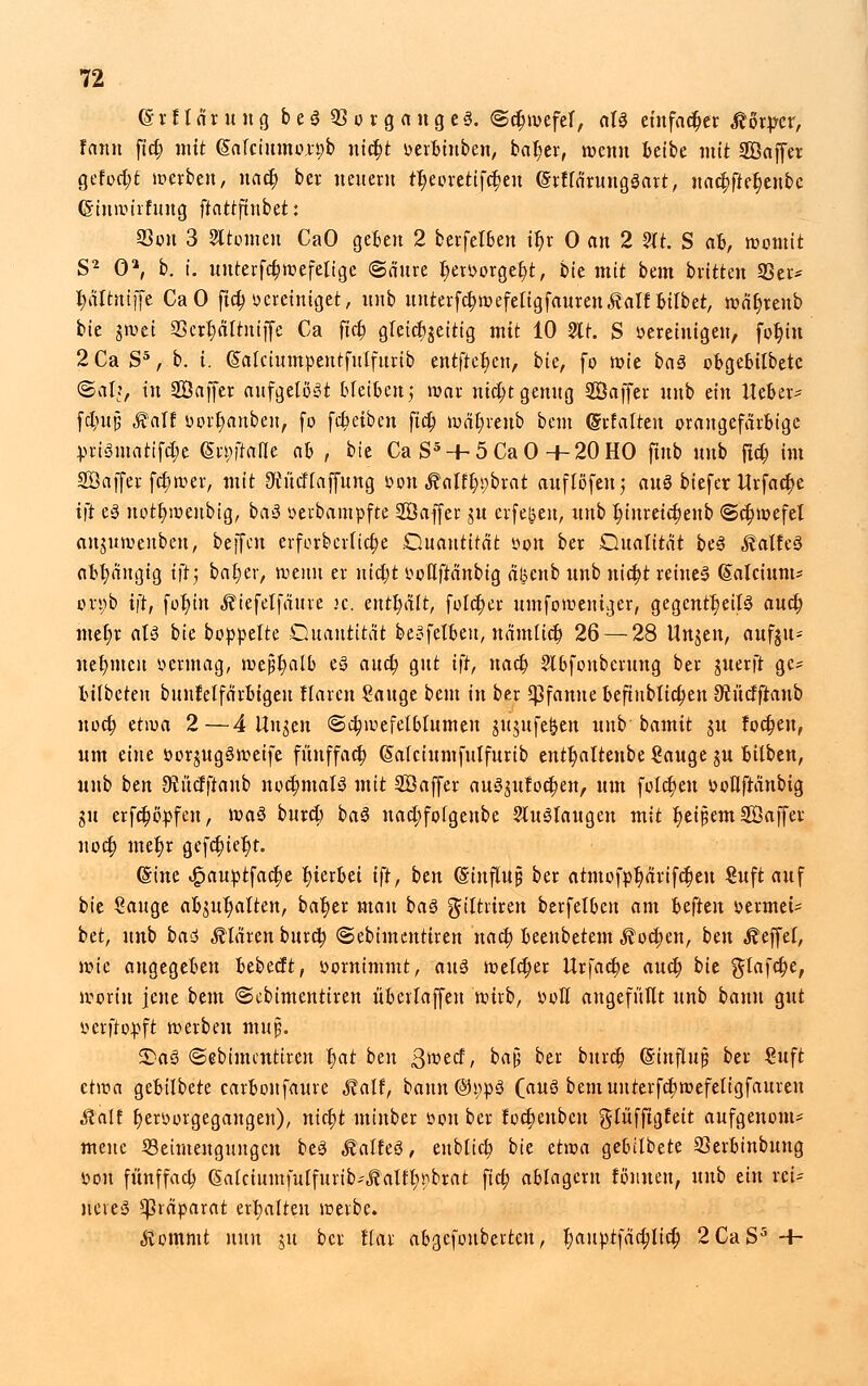 <£rfl-Ä*fcn8 b e 3 S3 o r g a u g e 3. ©dnvefef, olg einfacher Körper, fann fid? mit (Salciumoxpb uicfyt oerbinben, bat)er, wenn beibe mit SÖaffer gefönt werben, na$ ber neuem tJ^eoretifc^en ©rflärungöart, uac§fier)enbc ©inwirfung ftattftnbet: SSon 3 Atomen CaO geben 2 berfelBen it)r 0 an 2 2tt: S afc, womit S2 0*, b. i. unterfdjwefeligc ©äure l)eroorger/t, bie mit bem brüten 23er* fyältniffe CaO ftd> oereiniget, unb unterfcb,wefeligfauren£alf bilbet, wät)renb bie gwei 23crt;ältuiffe Ca ftcb, gleichzeitig mit 10 2lt. S oereinigeu, fot)tn 2CaS5, b. i. (Salctumpeutfulfttrib entfter)en, bie, fo wie baö obgebtlbete ©al?, in SÖaffer aufgelöst bleiben; war ntc^t genug SÖaffer unb ein Heber* fdt)n§ Äalf oort;anben, fo fdjeiben fiel? wät)renb bem (Srfalten orangefarbige pri3matifct;e (Statte ab , bie Ca S5 + 5CaO +20HO fmb unb flc$ im SÖaffer fc^wer, mit ^ücllaffung »onÄalf^brat auflofeu; aus biefer Urfactye i|t es nott)weubig, ba3 oerbampfte SÖaffer ju erfe&eu, unb l)inreictjenb «Schwefel anguwenbeu, beffen erforberlictje Ouantttat öon ber Dualität be3 ^alfeS abhängig i)t; batjer, wenn er nietjt oollftanbig afcenb unb nietyt retueS (Salcium* o.n;b ift, füt)in ^iefelfäure k. enthält, folct)er umfoweniger, gegentt)eil3 auet; met)r als bie boppelte Quantität beSfelbeu, nämltdj 26 — 28 Ungen, aufju- net)meu oermag, meJ5t)alb es auc&, gut ift, uact) SIbfonberung ber guerft ge* bilbeteu bunfelfarbigeu Haren Sauge bem in ber Pfanne befinblicfjen JÄücfftanb noeb, etwa 2—4 ttugen ©ctjwefelblumeu jujufefeen unb bamit ju lochen, um eine oorjugSweife fünffach (Salciumfulfurib entt)altenbe Sauge ju bilben, unb ben SRiicfftaub nochmals mit SÖaffer au3gufod?enr um folct)eu oollftanbig gu erfc^opfeu, \va$ bureb, ba3 nact;folgenbe Stuälaugeu mit tyeipem SÖaffer nod) met)r gefet) iet)t. (Sine .§auptfact)e hierbei tft, ben (Stnflujji ber atmofpr)äriftf)eu Suft auf bie Sauge abgalten, bat)er man ba3 gjiltriren berfelben am hiftm oermet- bti, unb ba<$ klären buretj ©ebimenttren nactj beenbetem Ä ocb,en, ben Reffet, wie angegeben bebeeft, »ornimmt, aus welcher Urfact)e aucr) bit ftlafdje, worin jene bem ©cbimentiren überlaffen wirb, ooH angefüllt unb bann gut oerftopft werben mujj. £>a3 ©ebimentiren r)at btn ßvotd, baj5 ber bnret) ©influjj ber Suft etwa gebilbete carbonfaure Malt, bann@i;pö (au$ bemunterftfjwefeligfauren Statt t)erborgegangen), nidjt minber oon ber foct)enbcu glüfftgfeit aufgenom- meitc Beimengungen be3 Statte, eublicf? bie dvoa gebilbete Skrbinbung oon fünffach (Salciumfulfurib^alt^pbrat fiel? ablagern fömteu, unb ein reU neveä Präparat erhalten werbe. Äommt nun ju ber flar abgefoubertcu, l)auptfä^lic^ 2CaS5 -f-