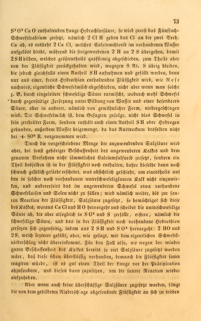 S202CaO cutl;altenbcu ?augc i£i;broct)lorfäurc, fo wirb ,mcrft baS ftünffad;* @d;wefe{calctum $erfe&t, uämltct) 2 CI H geben baS Cl an bic $wci 2krf;. Ca ah, es eutftefyt 2 Ca CI, wcld;eS (5alciumd;lorib im oorl;anbenen2Ba|fet aufgelöst bleibt, wätjreitb bie freigeworbcncit 2 H an 2 S übergeben, bamit 2SHbilben, weld;eS größtenteils gasförmig abgefdu'eben, junt Steile aber öon ber glüfftgfctt jurütfgel;aften wirb, wogegen 8 ?lt. S übrig bleiben, bie jebod; gleichfalls einen 2lntl;cil S H aufnehmen nnb gefallt werben, beim nur aus einer, freies t£H;brotl;iou entl;alteitben gfüfjtgfeit wirb, wie 9i ofe nachwies, eigentliche <Sd;wefeltuild; abgerieben, nid;t aber wenn man fold;c j. 53. bittet; eingeleitete fctjwefelige @äure eutmifdjt, woburd; wot;l ©djwefcl bittet; gegenfeitige Bevfetmng unter Sßilbtmg vwit Söaffer unb einer befonbereu ©äitre, aber in anberer, uämlid) öon gewöhnlicher gorm, niebergefctjlagcu wirb, £>ie @d;wefetmild; ifr, bem ©cfagten jufolgc, nid)t bloS (Schwefel tu fein jertfyetltcr $ornt, fonbcru enthält attd; einen ?littt;eil SH ober »£n;brogeu gebunben, aujjerbem Söaffer beigemengt, ba baS ?luStrodneu beSfelbeu nid;t hü ■+- 80° R. öorgcnotnmeu wirb. £)urd; bie yorgefdjriebeue Stenge ber an^uwenbenbeu ©aljfäure wirb aber, hü fonft gehöriger 23efcbaffent;eit beS angewenbeten ^alfeS unb bem genauen 33erfar)reu uidjt fämmtlictjeS (Salctumfulfttrib jerfefct, fonberu ein £l;eil beSfelben ift in ber glüfftgfeit noct; enthalten, bafyer biefetbe bann nod; fd;wact) getblid) gefärbt erfd;etiit, was abfidjttict; gefct;iel;t, um einesteils auf ben in fold;er nod) »orr)aubeneu itttterfd;wefeligfattrett Statt ntd;t einjuwirs fen, unb aubererfeitS baS im angewenbeten ©ctjwefel üma oorl;anbeue <Sd;wefetarfeu unb ©eleu nid)t ju fällen; wirb nämticr; weiter, bis jur fau* reu ^eactiou ber glüfftgfeit, ©atjfaure jugefel^t, fo bemächtiget ftd; bU\c beS kaltes, woraus Ca Cluub HO b, er»orgef)t unb fetjeibet bie uuterfdjwefelige ©äitre ah, bie aber alfogleid) tu SO2 unb S jerfäHt, elftere, nämlid; bie fd)wefeltge <Sättre, unb baS in ber glüffigfeit nod) s?orf;anbette i£h;brott;toit jerfe^en fid; gegenfeitig, tubem aus 2 SH nnb SO2 l)eroorget)t: 2 HO unb 2S, meld; letzterer gefällt, aber, \vk gefagt, mit bem eigentlichen (Schwefel- nieberfdtfag utd;t übereinfommt. $ür beu ^alT alfo, wo wegen ber miuber guten 53cfd;affeut;eit beS ÄaffeS bereits fo oiel ©atjfäure jugefeftt worbcu wäre, baJ5 biefe fd;on überflüffig öorljanben, bcmitad; bit glüffigfeit faucr reagireu würbe, tft eS gut einen £beit ber £auge »or ber ^3räcipitatiou abjufonbern, unb biefen bann §Uj«fe|en, um bie fauere 9£caction wieber aufmt)eben. §(ber wenn aud; feine überfd)üffige @a($fäure jugefe^t worbeu, fängt bic snnt beut gebilbeten 9iieberfd;:age abgefonberte glüfftgfett an fiel; ju trüben