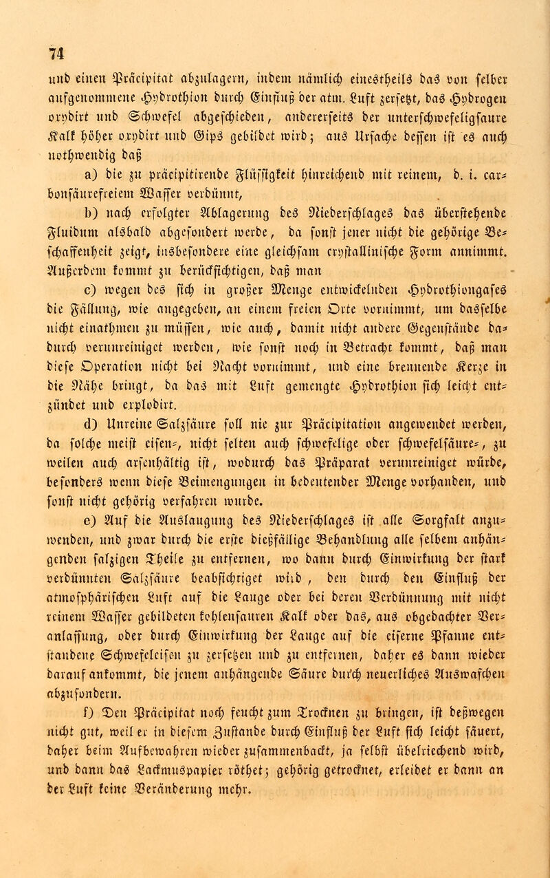 unb einen ^ractpitat abgutageru, t'nbem uamlid; tintifytiU ba$ fcou felber aufgenommene Jppbrotbjon burd; (Sinjutp ber attn. €uft gerfe^t, ba$ 4?t;brogen o.n;birt unb ©djwefel abgefcfn'ebeu, aubererfeitö' ber uuterfd;wefeügfaure Stall f>ö£jer o.n;birt unb ©ipS gebtibet wirb; auä Urfact)e beffen ift e8 aucb, uotl;wenbtg bajj a) bie gu präctpitivenbe gluffigfeit f;iitretd;eub mit reinem, b. i. car* bonfäurefieiem SÖcijfer oerbunnt, b) nad) erfolgter Ablagerung beä 5)lteberfc|>tage§ baS überfteljenbe gtuibuffl atöbalb abgefonbert werbe, ba fonft jener nid)t bie gehörige 33e* fd;affenr;eit getgf, iitsbefonbere eine g(eid;fam cn;ftat(inifd;e ^orm annimmt. ?(uj5crbem fommt gu beriicfftd;tigen, ba§ man c) wegen be3 ftd; in großer Stenge entwtcfetubeu «Ippbrotbjongafes bie galluug, wie angegeben, an einem freien Orte ooruimmt, um baSfelbe nicb.t einatmen gu muffen, wie and), bamit ntd;t anbere ©egeuftaube ba* burd; tieruureiuigct werben, wie fonft nod; in 33etrad;t fommt, bajü mau biefe Operation nid;t hä 9lad)t »oruimmt, unb chu brenuenbe $erge in bie 9cal;e bringt, ba ba» mit Cuft gemengte «£)9brotf;iou ftd; leid;t tnU günbet unb explobirt. d) Unreine ©afgfäure fofl nie gur Cßräcipttattou angewenbet werben, ba fold;e meift etfen*, niebt fetten aud) fd;wefe(ige ober fd;mefelfauve-, gu weiten and) arfent)a(tig i]t, woburd; baS Präparat verunreiniget würbe, befonberä wenn biefe ^Beimengungen in bebeuteuber üfteuge üorr)anbeu, unb fonft uiebt gehörig »erfahren würbe. e) 2luf bie AuSlaugung bes Sftteberfcblages1 ift alle ©orgfatt angu* wenben, unb gwar burd; bie erfte biepfäiltge 33et)anbluug alle felbem ant)än* genben fatgigen Zt)dk gu entfernen, wo bann burd; ©inwirfuug ber ftarf t>erbünuten «Saigfaure beabfid;riget wiib , ben burd; btn (Sinfiujj ber otmofpt)drifd;en ßuft auf bie ?auge ober l>ä bereu QSerbünnuug mit uid;t reinem 2öaffer gebilbeten fobienfattren Malt ober bas?, au& obgebad;ter 23er* anlaffung, ober buret) (Stuwirfung ber Sauge auf bie etferne Pfanne tnU ftaubene ®d;wefc[cifc-n gu gerfefeen unb gu entfeinen, baber e3 bann wieber barauf anfommt, bie jenem ant;ängeube ©ä'ure bui'd; neuerlid;e$ 2lu3wafd;en abgufonberu. 0 2)eu ^rempirat nod; fcucfyt gum £rodnen gu bringen, ift bejüwegen niebt gut, weil er in biefem ßuftanbe burd; (ginfhij} ber €uft ftd; Ieid;t fäuert, ba^er beim ?(ufbewabren wieber gufammenbadt, ja felbft ubefrted;enb wirb, unb bann baä Sacfmuöpapter rottet; gehörig getroefnet, erfeibet er bann an ber €uft feine Sßerdnberung mcf;i\