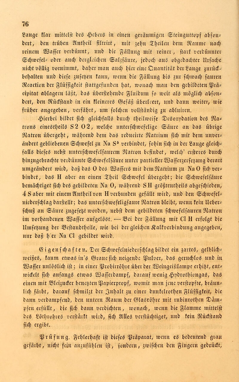 Sauge ffar mtttelft beS <£cberS in einen geraumigen (Steinguttopf afcfoit* bcrt, ben trüben 2lntl)eil ftftrtrt, mit $et)u Streiten bem Raunte nact) reinem SÖaffer oerbüunt, unb bie gäßuug mit reiner, ftari ucrbüunter (Schwefel- ober and) bergteid)eu ©afyfäure, jeboct) aus obgcbadjter llrfacije uid)t »öfltg oornimmt, batjerman aud) l)ier eine Quantität ber Sauge jurücf- bet)atten unb biefe jufet^en tanrv, wenn bie gattung bis ju.r fct)wact) fauren OJeaction ber glüffigfeit ftattgefttnben ^at, wouad; man ben gebitbeten *}3iä* cipitat ablagern läßt, baS überfret)enbe gfutbum fo weit als möglich afcfon* bcrt, ben 9?uc!ftanb in ein kleineres ©efäp überleert, unb bann weiter, wie früher angegeben, ocrfat)rt, um foldjen ooflffänbig $u abluiren. hierbei 6i(bet ftd) gleichfalls bnrrt) tr)eilweife ©eSojpbatton beS 9la* tronS einesteils S2 02, welche unterfd;wefelige (Säure an baS übrige Siatron überget)t, wat)renb btm baS rebucirte Natrium fiel) mit bem unser* äubert gebliebenen <Sd)wefel $u Na S5 serbinbet, fot)m ftd; in ber Sauge gleict)- falls biefeS nebft unterfcbwefclfaurem Patron befinbet, weld)' elfteres burd) tjinjugebradjte verblümte «Sdjwefelfäure unter partieller Sßafferjerfegung berart umgeä'nbert wirb, ba$ baS 0 beS SöafferS mit bem Natrium ju NaO fid; oer* fcinbet, baS H aoer an einen £'t)eit (Schwefel überget)tj bie. <Sd)wefelfäure fccmäctjtiget fiel) beS gebifbeten Na 0, wät)renb SH grßj;tcutt)ei(S abgefct)ieben, 4 S aber mit einem 2lutt)eiloon Höcrbunben gefaßt wirb, unb ben (Sdjwefel- iiieberfct)lag bnrfteHt; baS unterfdwefeligfaure 9catron bleibt, wenn fein lieber- fdmjj an «Säure jugefe^t werben, nebft bem gebifbeten fct)wefelfaureu Patron im ttort)anbeuen Saffer aufgelöst. —■ 53ci ber gäffung mit CI H erfolgt bie llmfe^ung ber 23eftaubtt)eile, mit bei ber gleiten Äaltoerbiubung angegeben,, nur bap l;'er Na Cl gebilbet wirb. ©igenfct)afteu. -Der @ct)wefehtieberfct)[agbifbet ein jarteS, gelbltd> weites, laum etwas in'S ©raueftet) neigenbe $uloer, baS geruchlos unb in Söajfer unlöSlict; tft; in einer *]3rooirrot)re über ber SBeingeifilampe erl)i&t, eilt* wicfelt fid) anfangs etwas Söafferbampf, barauf wenig ^t;brott)iougaS, baS einen mit 53leijucler bettelten 5}3rtpierpropf, womit man jene oerftopfte, bräun- lid; färbt, barauf fdjmiljt ber 3ttt)alt ju einer buufelrottjen glüfftgfett, bk bann oerbampfenb, ben untern 9taum ber ©laSröt)re mit rubinrott)en £>änt* pfen erfüllt, bie ftd; bann oerbtd)ten, wouad), wenn bie flamme mitttlft bcS Sötl)rot)reS oerftarft wirb, fiel) 2llleS ocrflüd;tiget, unb fein 9cudftanb fid; ergibt. Prüfung, get)lert)aft tft biefeS Präparat, wenn eS bebeutenb grau gefärbt, nid)t fein aujufüljicu i\t, fonbem, jwifd;eu ben gtugeru gebrücft,