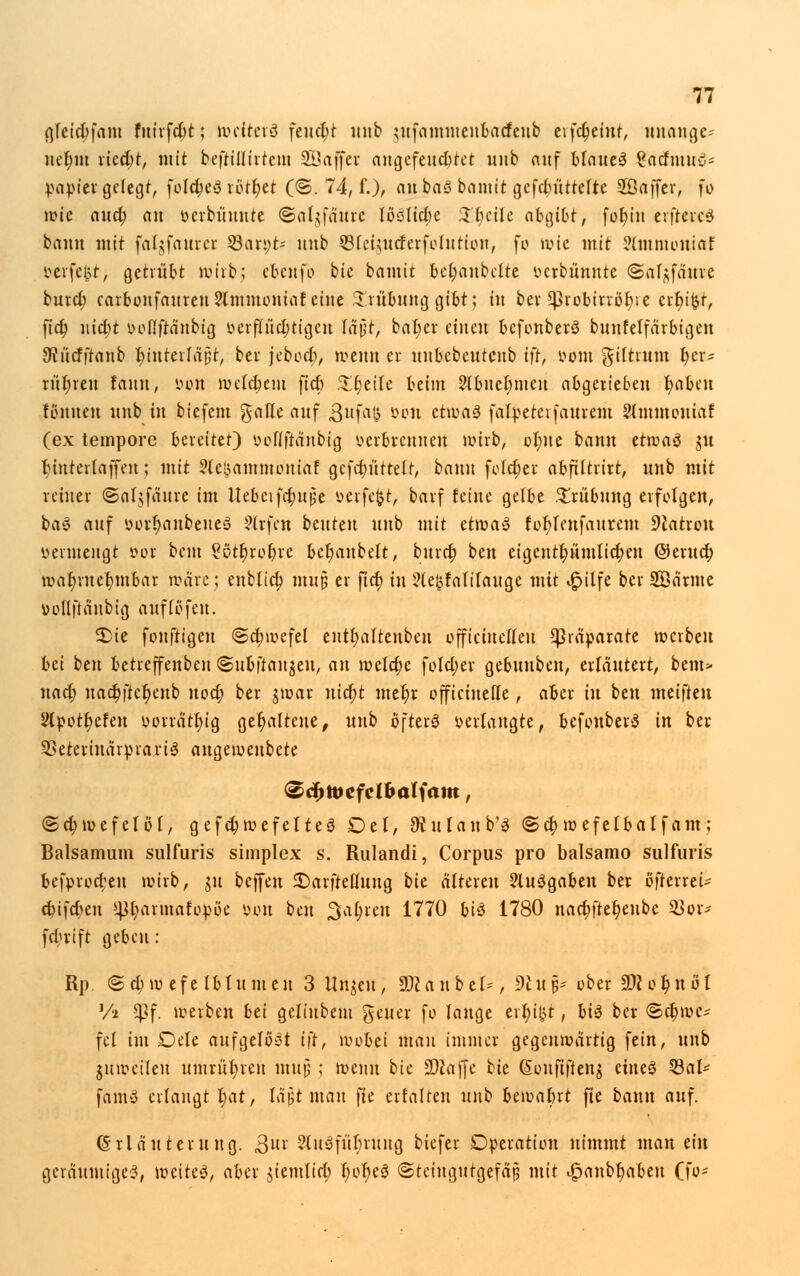 gteidjfant fmrfdjt; tociterö feucht itnb $ufammenbacfeub eifd)eint, unange-' uet)m xicd)t, mit beftillirtem SÖaffer angefeuchtet uub auf blauet SacfmuS* papier gelegt, foftf)eS rottet (©. 74, f.), an baS bannt gefdmttelte Söaffer, fo Jüte auet) an ttcrbi'iuute ©aljfäurc löölicbe .T£;cile abgibt, fofyiu erftercS bann mit faljfaurer 23an;t- uub ©feüucferfolution, fo wie mit ?lminoniaf mfeijt, getrübt wirb; ebenfo bie bamit beljaubclte üerbünnte (Sal^fänve burd; carbonfauren2lmmoniaf eine Trübung gibt; in bei *)3robirröt)ie crfu&r, ficr) nicfjt t>oüftäubig verflüchtigen läjjt, bafyer einen bcfonberS bunfelfärbigen 9?ücfftanb f)interfäj5t, ber jcbod;, wenn er uubcbeutcnb tfr, vom ffilttum fjer* rühren fauu, öo» weldjcm ftet) .Ifjeite beim Slbuelnncu abgerieben l)abeu fönuen uub in biefem %aUt auf ßufaß öon etwas falpeterfaurem Slmmoutaf (ex tempore bereitet) ooflftänbig verbrennen wirb, oI;ue bann etwas ju Huterlaffen; mit ?(c!3ammouiaf gcf$«ttetr, bann folget abfiltrirt, uub mit reiner ©aljfäure im Uebcifd;ut5e verfefct, barf feine gelbe Trübung erfolgen, baS auf yorr)anbeueS ?(rfen beuttn uub mit etwas fol>lenfaurem Station vermengt oor beut gßtljroljre bet)anbelt, burd? ben eigcntfyümitdjen @erud; war)rnefmtbar wäre; eublict; muß er \id) in ?le£falilauge mit £ilfe ber SBärme vollfiänbig auflöfen. £ie fonftigen «Sdnvefel enttjaltenbeu offtcinelleu Präparate werben bei im betreffenben (Subftan^eu, an \vcld)c fold;er gebunben, erläutert, bem> uact) nact)fter)eub ttoct) ber $war nidrjt mel)r officinefte, aber in ben meifieu 2lpott)cfeu vorrätlu'g gehaltene, uub öfters verlangte, befouberS in ber SSeterinärprariS augeweubete <2d>tt>efel&alfam, ©djmefelöl, gefd)wefeIteS Del, 9iulanb'S @d) wefelbalf am; Balsamum sulfuris simplex s. Rulandi, Corpus pro balsamo sulfuris befprod;en wirb, ju beffeit £)arftclluug bk alteren ausgaben ber öfterreU cbifdKu ^tjarmafopöe tum ben 3af>ren 1770 bis 1780 nad;ftet)enbe 33or- febrift geben : Rp (Sd; wefelblumen 3 Unzeit, SWanbel*, 9ln& ober 9ftor)nöf Vi Cßf. werben bei geliubem geuer fo lauge ert)i|?t, bis ber <Sct)wc- fei im Dele aufgelöst i\t, wobei man immer gegenwärtig fein, uub juweileu umrühren inujj ; wenn bie üDiajje Ut (Sonfifteng eines $ÖaU famS erlangt t>at, läpt man fte «falten unb bewafcrt fte bann auf. (Erläuterung, ßnv -2luSfülnung biefer Operation nimmt man ein geräumiges, weites, aber $iemlic(; l;of)eS «Stciugutgefäß mit £anbt;abeu (fo*