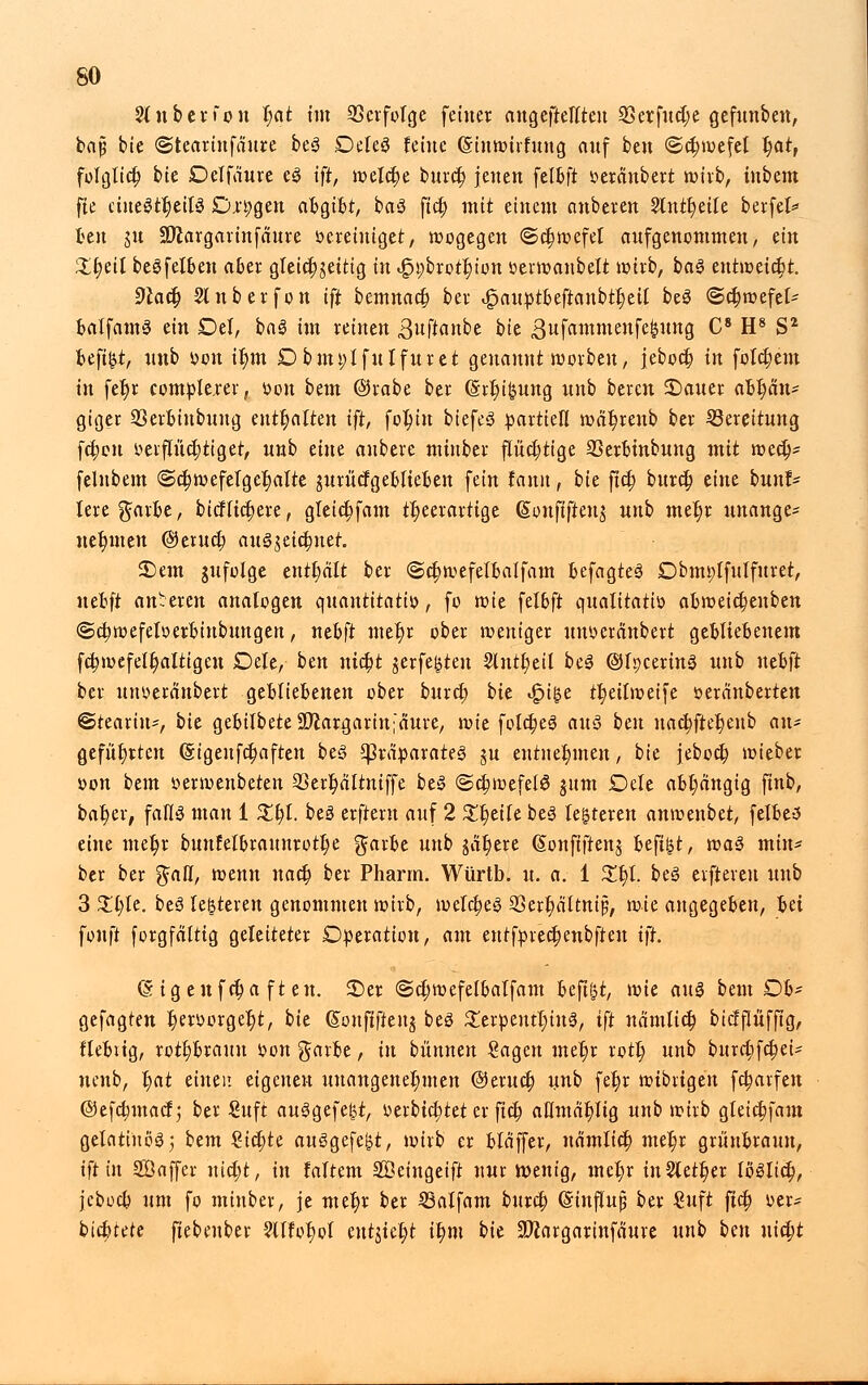 2ln ber fort t)at im Verfolge feiner angeftellten 23erfuct;e gefunben, bap bie ©tearinfäure be3 Deleö feine (Sinwivfung auf btn ®ct)wefel t;atr folglict) bk Delfaure e3 ift, meiere buret) jenen felbft veränbert wirb, tnbem fte ünt$tf)tiU Cn;gen afcgifct, baS fiel) mit einem anbeten 2lntt)eile berfel* fcen ju -Dlargarinfäure vereiniget, wogegen ©ctjwefel aufgenommen, ein £t)eil begfelben aber gleichzeitig in »£n;brotr)iütt veiwanbelt wirb, ba§ entweicht. 9lafy Slnberfon ift bemnact) ber ^pauptbeftanbtfjeil beS <5ct)wefet- balfamS ein Del, ba3 im reinen guftanbe 0jc gufammenfegung C8 H8 S2 beftgt, wnb von it)m Dbmvlfulfuret genannt werben, jeboct) in folgern in fet)r comple.rer, Von bem ©rabe ber @rt)igung unb beren 2)auer <xtyün* giger 23erbiubung enthalten ift, fo^tn biefeS partiell wat)renb ber Bereitung fct)on verflüchtiget, unb eine anbere minber flüchtige SSerbtnbung mit wect> felnbem @cf;wefelget)alte jurücfgeblieben fein fann, bk ftet) burd) tint bunt* lere garbe, bicflict)ere, gleict)fam ttjeerartige (Sonftfteng unb met)r unange- nehmen @eruct) aus>$eict)net. £)em jufolge enthalt ber @ct)wefelbalfam befagteS Dbmplfnlfuret, nebft anteren analogen quantitativ, fo wie fübft qualitativ abweict)enben @ct)wefelverbinbungen, nebft mer)r ober weniger unverdnbert gebliebenem fct)wefelt)altigeu Oele, ben nict)t gerfegten 2lutt)eil beä ©tpcerinä unb nebft ber unveränbert gebliebenen ober buret) bk .gnge tt)ettweife veränberten Stearin-, bie gebilbeteäftargarht'äure, ivk foldjeS au$ bm uact)ftet)enb an- geführten @igeufct)aften be§ Präparates jn entnehmen, bie jeboct; wieber von bem verwenbeten 33ert)ältniffe be§ @ct;wefelö jnm Dth abhängig ftnb, bat)er, falls man 1 £t)l. beä erftern auf 2 Steife be3 legreren anwenbet, felbe-3 eine met;r bunfelbrannrott)e garbe unb jat)ere (Sonfiftenj beftgt, voa§ min* ber ber %atl, wenn nact) ber Pharm. Würtb. u. a. 1 %% be3 elfteren unb 3 £t)te. be3 legreren genommen wirb, welches 23ert)ättnip, mk angegeben, Iti fonft forgfälttg geleiteter Operation, am eutfprecl)enbfteu ift 6 igenfct)a ft en. ©er @ct;wefelbatfam beftgt, mk aus bem Db* gefagten t)ervorger)t, bk (Sonftfteng beg £erpenti)in3, ift nämtict) biefflüffig, fiebrig, rott)branu von garbe, in bünnen £agen mel)r rott) unb burct)fct)ei- nenb, l)at einen eigenen unangenehmen ©eritct) unb fet)r wibrigen fetjarfen @efct)macf; ber Suft ausgefegt, verbietet er fiel) aHmät)ltg unb wirb gleict)fam gelatinös; btm €ict)te ausgefegt, wirb er blaffer, nämlict) mer)r graubraun, ift in SÖaffer nict)t, in faltem SBcingeift nur wenig, mct)r in2lett)er löslict), jeboeb um fo minber, je met)r ber Sjalfam buret) (Sinflup ber €uft fiel) ver- biebtete fiebenber ?Ufot)ol entgict)t it)m bie 3Kargarinfdure unb bm utct;t