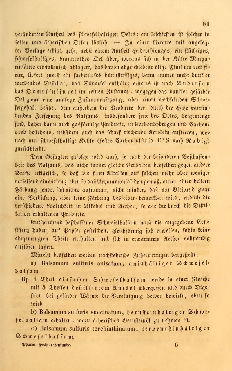 vcraubertcn ?lntf)cif beS febwcfelfyaltigen DelcS; am leirbtcften ift feiger in fetten nnb n^evtfc^en Delen IßSlict). — %n einer Retorte mit angelegt tev 23orlage err)if3t, get)t, neb ft einem ?tntc)eil ^brotbtongaS, ein flitcbtigeS, fc$wefelc)alttge3, btamirotljeS Del über, woraus ftcb in ber Äälte Sftarga* rinfanve cn;franinife$ ablagert, baS bat>ou abgefa)tebcne ölige ^luUum tcctft* eirt, li.fert juerft ein farbenlofeS büunflüfftgeS, bann immer met)r bnnller werbenbeS 2)eftiITat, baS ©ct)wefel enthalt; elfteres ift nacfy Slnberfon baS Dbmylfulfu ret im reinen ,3uftanbe, wogegen baS bnnfler gefärbte Del jwar eine analoge 3ufaninten[eöMng, aber einen wecbfelnben ©cbwe? felgel)alt beftßt, bem anpeibem bie SJ3robucre ber burcb bie <£i{$e ftattftn- bcnben 3erfe$ung bcS SBalfamS, inSbefonbere jene beS DeleS, beigemengt ftnb, bat)er bann aucb gasförmige geebnete, in @aibonb»brogen nnb (garbou* ori)b btfttfytnb, nebftbem aucb baS febarf rtccbenbe Slcrolein auftreten, wo? uacb nur fcf/wefelbalttge fäotyt (fefteS ßarbouiulfurib C3 S uacl) 9vabig) gwiiicf bleibt. 3)em ©efagten jufolgc wirb anet), je narb ber befonberen 23efd)affen= beit beS SSalfamS, baS uiebt immer gleite SSeibalten bcSfelbeu gegen anbere (Stoffe erflärlicb, fo bat! bie ftren 2iffalie'n .anf folctyen metyr ober weniger verfeifenb einwirfen; ebenfo baj5 2(ekanunouiaf bemgemäjj, autier einer Jjellcni garbung jenes, faftnicbtS aufnimmt, nicSt miuber, ba£ mit 331eion;b $war eine 33eibicfung, aber feine Färbung beSfelben- bemerfbar wirb, eubltcb bie üerfebiebene SöSltcbfeit in VUtofyol nnb 2tctber, fo wie bie buref; bie 2)efiil= Tation erbaltenen ^3robucte. @ntfprect)enb befebaffener @ct)wefelbalfam mujj bie angegebene @on* fifrenj fjaben, auf Rapier geftricf;en, gleicbförmig fieb erweifeu, fotjiu feine eingemeugten Zfyäk enthalten nnb fief; in erwärmtem 2letf)er »ollftänbig auflöfen laffen. Sttittelft beSfelben werben nacbftebenbe Bubercitungeu bargefteflt: a) Balsamum sulfuris anisatum, aniöt)ältiger ©ctywefel* balfam. Rp. 1 $r)eif einfacher ©c£wef elbalfam werbe in einer glafa)e mit 5 £t)eilen befttllirtem 2(uiSöl übergojfcn unb bureb £)ige* ftton hü gelinber Söärme bk Bereinigung betber bewirft, eben fo wirb b) Balsamum sulfuris succinatum, bem Weinhaltiger © ety w e* felbalfam ert)alren, woju ätberifcbeS SBernfteinöl ju nehmen ift. c) Balsamum sulfuris terebinthinalum, terpentt)int)<Htiger ©cbwefelbalfa m. <Cf)arm. ^räpatatenfmibe. 6