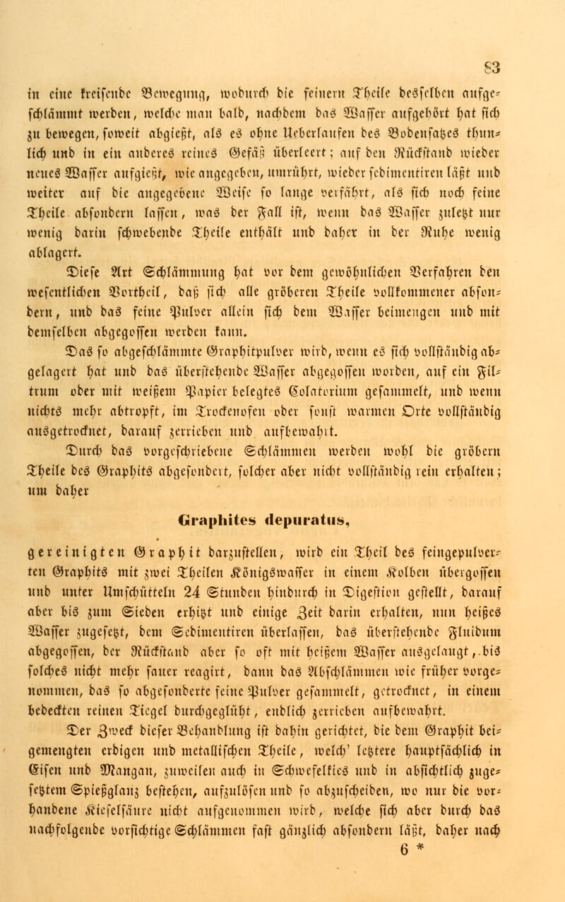 tu eine freifeube Bewegung, wobureb bie feinem %lmh beSfctbcti mtf^e- fcbfdmntt werben, meiere man halb, naebbem bas Söaffcr aufgebort t)at fieb gu bewegen, foweit abgießt, aU e3 ot)ne Uebcrfaufen beS 33obenfat$e3 tbun* lieb, nnb in ein anbereS reines ©efaf? überlcert; auf ben 9?ücfftanb lieber neues 28affer aufgtegr, wie angegeben, umtüfyt, lieber febimentiren (ri§t nnb weiter auf bie angegebene Söetfc fo lange »erfahrt, als fieb noeb feine $beile abfonbern laffen, wa§ ber ^afl ift, wenn baS Söaffer $ule($t nur wenig barin fct)webenbe Steife enthalt unb bafjer in ber ^nfje wenig ablagert. £)iefe 2trt ©cblammuug t)at öor beut gcwöbjttifben 33erfat)ren ben wefenttieben 93ortt)ciI, bay fieb ade gröberen £r)eife »ofifontmener abfon- bern, unb baS feine ^ttloer allein ftet) bem SSaffer beimengen nnb mit bemfelben abgegoffen werben fann. 2)aS fo abgefct)Iämtnte ©rapbjtputoer wirb, wenn eS ftet) ooflftnnbig ab- gelagert t)at unb baS überftefyenbc 20 affer abgegoffen worben, auf ein %iU trum ober mit weitem Rapier belegtes (Mfltoriutn gefantmelt, nnb wenn nicbtS met)r abtropft, im £rocfenofeu ober fonft warmen Orte ooflftänbig auSgetrocfnet, barauf getrieben unb aufbewahrt. £>ttrcb baS oorgefebviebeite ©cbfämmen werben wot)T bie grobem Steife beS ©rapluts abgefonbett, folctjer aber niebt üoflftd'nbig rein erhalten; um bal)er Graphites depuratus, gereinigten © r a p t) 11 barmfrelTen, wirb ein $i)eit beS feingepufoer- reu ©rapbitS mit jwei $t)eiten ^önigSwaffer in einem Kolben übevgoffeu unb unter Umfcr)uttelu 24 ©tuuben bjubureb, in SDigeftion gcftellt, barauf aber bis mm ©ieben erbj&t unb einige ßtit barin erhalten, nun fyetßeS Gaffer mgefefct, bem ©cbimeutiren überlaffeu, baS überftebenbc gluibum abgegoffen, ber SRücfftanb aber fo oft mit beigem SÖaffer ausgelaugt ,.biS fofct)eS nict)t mel)r fauer reagirt, bann baS ?lbfcblänimeu wie friit)er oorge? nommen, baS fo abgefonberte feine ^3uIoer gefantmelt, getroemet, in einem bebeeften reinen bieget burcbgcglut)t, eublicb getrieben aufbewahrt. 3)er Qrotct biefer S3et)anblung ift bafytn gerietet, bie bem ©rapr;it bei^ gemengten erbigen unb metaflifetjen Xljdk, wclrf)' festere bauptfäcblicb in (Sifen unb Sftangau, mweifeu auet) in ©cbwefelfieS unb in abficfytlicb, mge? festem ©pie&glauj beftel)en, aufmlöfen unb fo abmfebeiben, wo nur bie oor-- banbene ^ttefelfä'ure utebt aufgenommen wirb, welcbe fict) aber bureb, baS uaebfoigeube uorficfyttge ©flammen faft gänjlict) abfonbern läjjt, bal)er uacb, 6 *