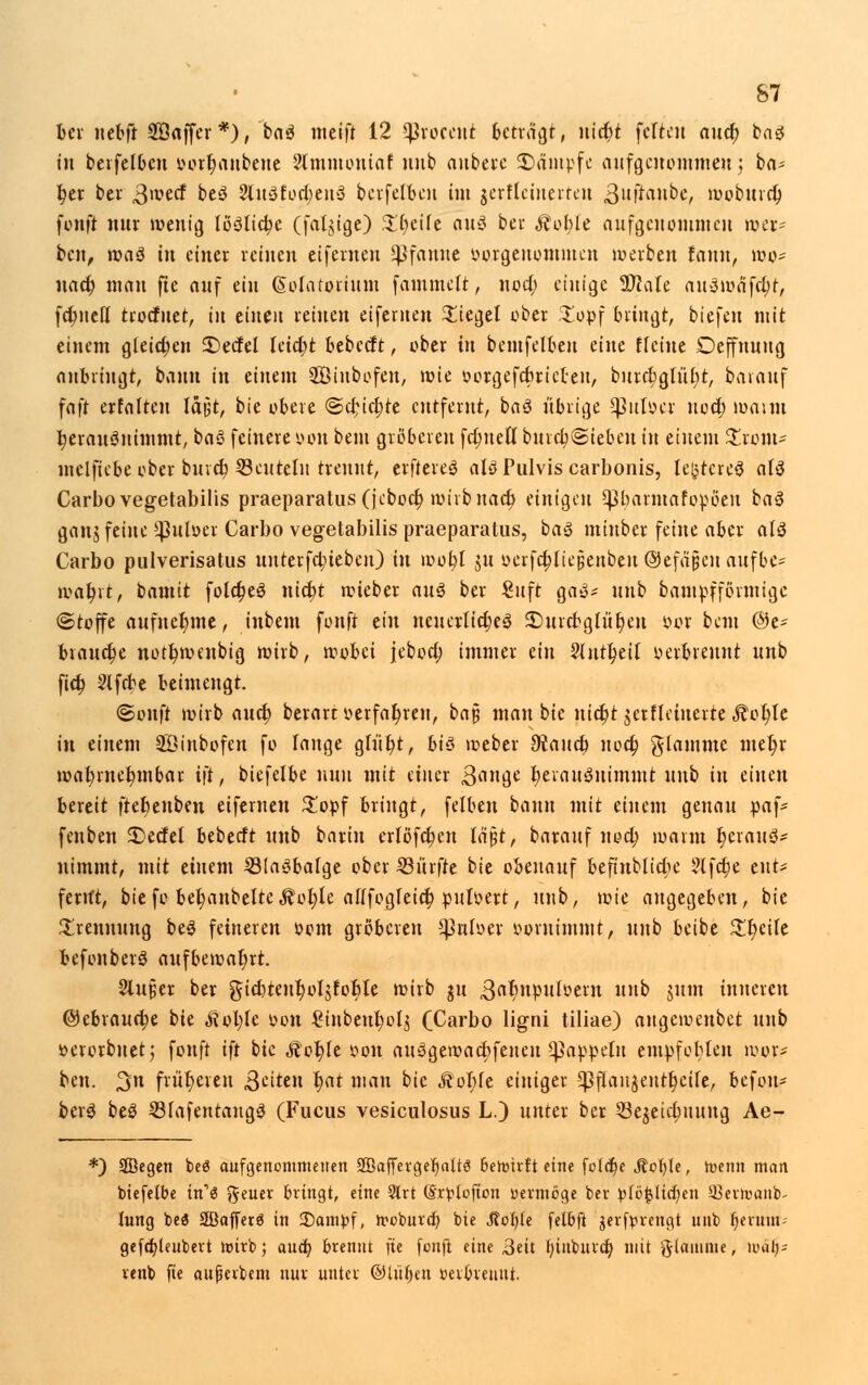 ber nebft SÖaffer*), ba$ meift 12 S$Jrocetti bctiä^^, nicbt fette« auet) baö in betfelbcn oorljaubene ?lmmontaf nub anbere kämpfe nufgotonuneu; ba- ber bei- 3'^ecf be3 2lu3fort;en3 berfelben im jerfteinerten gufianbe, wobureb fonft nur wenig lösliche (faltige) Steife an$ bei Äoble aufgenommen wer- ben, waä in einer reinen eifemen Pfanne öorgenotnuten werben fanu, wo* uact) man fte auf ein (Solatortum fammelt, itoct) einige Sföate auawafctyr, fct)nett troefuet, tu einen reinen eifemen Siegel ober %op\ bringt, tiefen mit einem gleichen £>ecfel Ietct)t bebeeft, ober in bcmfelbeu eine flehte Oeffnuug anbringt, bann in einem SBiubofen, wie »orgefebrict-eu, burrbglübt, barauf faft erfalten läßt, bie obere @cf;tct;re entfernt, baä übrige ^3ufoer uoetj wann t)erau3nimmt, ba$ feinere oon beut gröberen fct)uett bureb@ieben in einem Strom- mclftebe ober bureb 33cuteln trennt, elfteres alö Pulvis carbonis, [egtereS al$ Carbo vegetabilis praeparatus(jeboct) wirb uact) einigen ^barntafopöen ba3 ganj feine ÜJJuloer Carbo vegetabilis praeparatus, baS minber feine aber aiä Carbo pulverisatus uuteifo)ieben) in wobt $u oerfct)Iiej;enbeu ©efajjen aufbe* watyit, ianüt folct)eö »tiefet wieber auä bei £uft ga3* unb bampf förmige (Stoffe aufnehme, inbem fouft ein neuerltct)e3 3)uicbgfüt)eu oor beut @e* brauche nott)wenbig wirb, wobei jeboa) immer ein ?(ntl)eil verbrennt unb fict) 2lfebe beimengt. ©onft wirbauet) berart oerfat)ren, ba§ man bie nict)t jerfleiuerte Äot)Ic in einem Söinbofen fo fange gtiit)t, biö weber 92 au et) noct) flamme mefyr wabmebmbai ift, biefelbe nun mit einer ßan&t t)eiau3uimmt unb in einen bereit ftefeenben eifemen $opf bringt, feiten bann mit einem genau paf* fenben S)ecfet bebeeft unb barht erlßfct)en lä$t, barauf noeb warm t)erauö* nimmt, mit einem SBIaöbafge ober Surfte bie obenauf befiublicbe ?lfcbe ent- fernt, biefo bet)anbelte Äofyle afffogleict) puffert, unb, wie angegeben, bie Trennung be3 feineren oom gröberen ^nloer »oruimmt, unb beibe Zfycih befonberS aufbewahrt. 2lu§er ber gicbtent)ol$foble wirb ju ^abnpufoern unb jum inneren @ebrauft)e bie ftoljh oon £iubenbol$ (Carbo ligni tiliae) angewenbet unb »erorbnet; fouft ift bie Äot)fe oon au3gewact)feneu Rappeln empfoblen wor* ben. %n früheren fetten l)at man bie Mo\)k einiger *pjrau$entt)ctfe, befon? berS beö 23fafentang3 (Fucus vesiculosus L.) unter ber SBejeielmung Ae- *) Segen beö aufgenommenen S35affevget)alt6 bewirft eine fc(a)e Stvl)U, toemt man biefelbe m3 geuer bringt, eine Slrt (Srplofton vermöge bei- p{c{5tid)en 93ei)üanb- lung be3 Stßofferö in £>ampf, trobura) bie Jtcf)(e fetbft jerfprengt unb fjermtN gefa)leubert toirb; aud) brennt }it fonft eine Bett I;iubitra) mit flamme, wälj- renb fte aufierbem nur unter ©liibett »erbreuut.