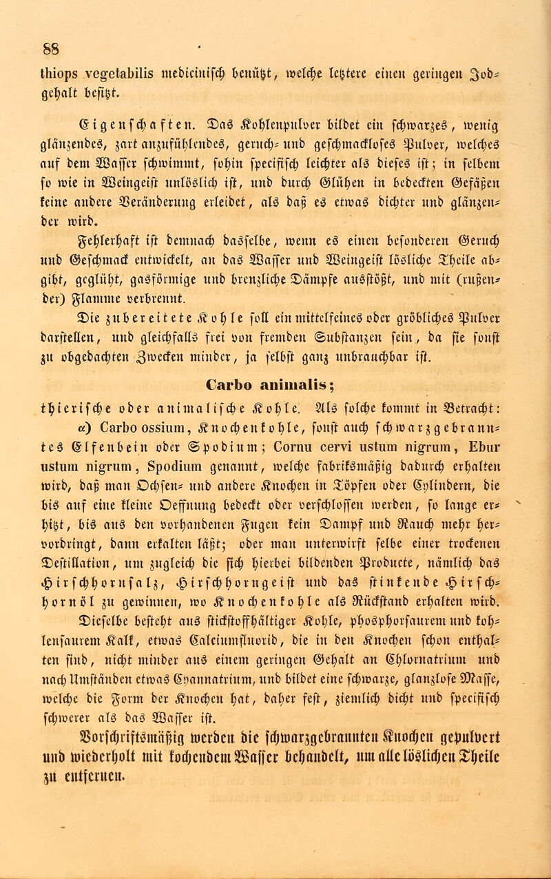 thiops vegetabilis mebicinifct; benükt, ivetc^e leitete einen gelingen 3ob* geaalt fcefi&t. (§igenfct)aften. £>aS $ot)lenpuloer Btfbet ein fct)wargeS, wenig glängenbeS, gart angufül;lenbes, gemein unb gefcbmacflofeS *}3ulüer, welctjeS auf bem Söaffer fdjwitttmt, fol)in fjpectftfc^ leichter als biefeS ift; in felbem fo wie in Sßetngeift unlöslich, ift, unb burc$ ©litten in bebectren ©efajjeu feine anbeve SSeranberung erleibet, als bajÜ eS etwas bitter unb glauben* bev wirb. get)lert)aft ift bemnact) baSfelbe, wenn eS einen befonberen ©eruct) unb @efc$macf entwickelt, an baS Söaffer unb SQänqäft lösliche XfyäU ab- gibt, geglüht, gasförmige unb brenjlictje ^Dämpfe ausflögt, unb mit (ru§en* bei) flamme »erbrennt. £>ie gu bereitete Äofjle feil einmittelfeinesober gröbliches 5)}uloer barftellen, unb gleichfalls frei oon fremben ©ubfranjen fein, ba fie fünft gu obgebactjten ^werfen minber, ja felbft gang unbrauchbar ift. Carbo animalis; ttyierifctje ober animalifebe ,f ob/le. 2ltS folct)e fommt in ©etracfjt: «) Carbo ossium, $nocbeutot)te, fonft äueb, fc^war ggebrann* teS (Slfenbein ober ©pobium; Cornu cervi ustum nigrum, Ebur ustum nigrum, Spodium genannt, welche fabrifSmajjig baburet) erhalten wirb, baß man Oct)fen* unb anbere $noct)en in £öpfen ober (Splinbem, bk bis auf eine Heine Deffnung bebeeft ober »erfdjloffeu werben, fo lange er* t)i$t, bis aus ben oortjanbenen ^ugen lein 3)ampf unb ^auet) met)r her- vorbringt, bann erlalten lä'jjt; ober man unterwirft felße einer troefenen SDeftiUation, um gugleia) bie jta) hierbei bilbenben ^}robucte, nämlicb, baS igurfcb^or ufaig, »Ipirfctjt; orngeift unb baS ftinf enb e »£> ir fct> fyornöl gu gewinnen, wo ^noctjenlo fjle als ^ücfftanb ert)alten wirb. SMefelbe beftet)t aus fttcfftofft)a(tiger ^ofyle, pr)oSpb,orfaurem unb fol)* lenfaurem ^alf, etwas ßalciumfluorib, bie in ben Änodjen fct)on entt)al> ten fiub, viityt miuber aus einem geringen ©etmlt an (§£)loruatrium unb nact) Umftauben etwas (Spannatrium, unb bilbü änt fct)warge, glanglofe 90?a|fe, welche bie ^orm ber ,fnoct)en l)at, bal)er feft, giemlict) bietet unb fpeeififet) fctjwerer als baS SÖaffer ift. $orfdjrift$mäßiö toerbett bie f^uicragcörcmttett titüdjett gejmfoert unb tuiebcrljolt mit lodjenbem Gaffer kljanbclt, um aMMidj enteile ju ctttfcntcu.